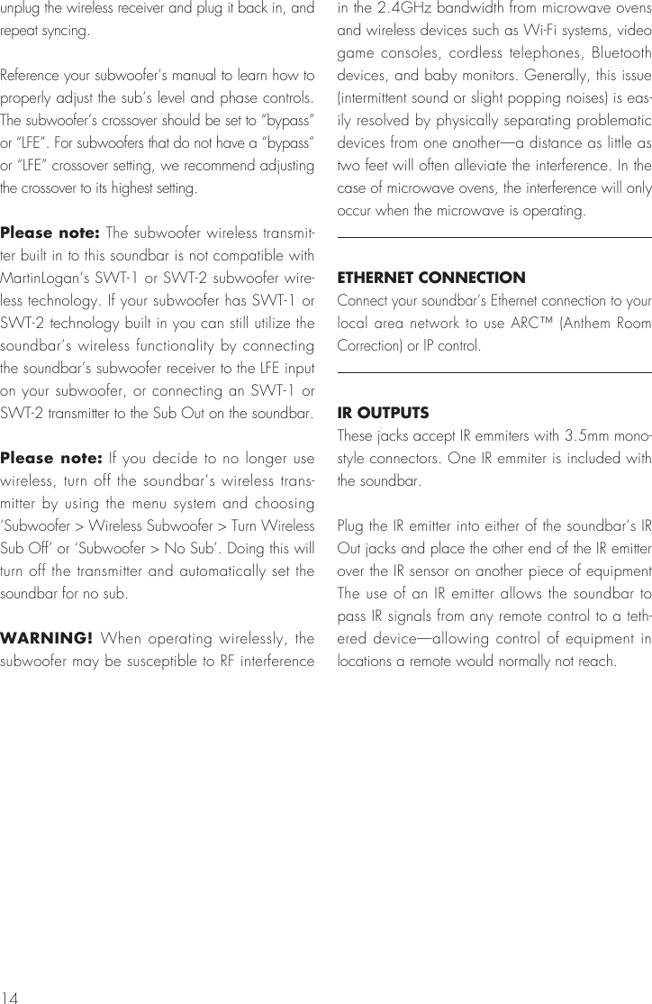 14unplug the wireless receiver and plug it back in, and repeat syncing.Reference your subwoofer&rsquo;s manual to learn how to properly adjust the sub&rsquo;s level and phase controls. The subwoofer&rsquo;s crossover should be set to &ldquo;bypass&rdquo; or &ldquo;LFE&rdquo;. For subwoofers that do not have a &ldquo;bypass&rdquo; or &ldquo;LFE&rdquo; crossover setting, we recommend adjusting the crossover to its highest setting.Please note: The subwoofer wireless transmit-ter built in to this soundbar is not compatible with MartinLogan&rsquo;s SWT-1 or SWT-2 subwoofer wire-less technology. If your subwoofer has SWT-1 or SWT-2 technology built in you can still utilize the soundbar&rsquo;s wireless functionality by connecting the soundbar&rsquo;s subwoofer receiver to the LFE input on your subwoofer, or connecting an SWT-1 or SWT-2 transmitter to the Sub Out on the soundbar.Please note: If you decide to no longer use wireless, turn off the soundbar&rsquo;s wireless trans-mitter by using the menu system and choosing &lsquo;Subwoofer > Wireless Subwoofer > Turn Wireless Sub Off&rsquo; or &lsquo;Subwoofer > No Sub&rsquo;. Doing this will turn off the transmitter and automatically set the soundbar for no sub.WARNING! When operating wirelessly, the subwoofer may be susceptible to RF interference in the 2.4GHz bandwidth from microwave ovens and wireless devices such as Wi-Fi systems, video game consoles, cordless telephones, Bluetooth devices, and baby monitors. Generally, this issue (intermittent sound or slight popping noises) is eas-ily resolved by physically separating problematic devices from one another&mdash;a distance as little as two feet will often alleviate the interference. In the case of microwave ovens, the interference will only occur when the microwave is operating.ETHERNET CONNECTIONConnect your soundbar&rsquo;s Ethernet connection to your local area network to use ARC&trade; (Anthem Room Correction) or IP control.IR OUTPUTSThese jacks accept IR emmiters with 3.5mm mono-style connectors. One IR emmiter is included with the soundbar.Plug the IR emitter into either of the soundbar&rsquo;s IR Out jacks and place the other end of the IR emitter over the IR sensor on another piece of equipment The use of an IR emitter allows the soundbar to pass IR signals from any remote control to a teth-ered device&mdash;allowing control of equipment in locations a remote would normally not reach.