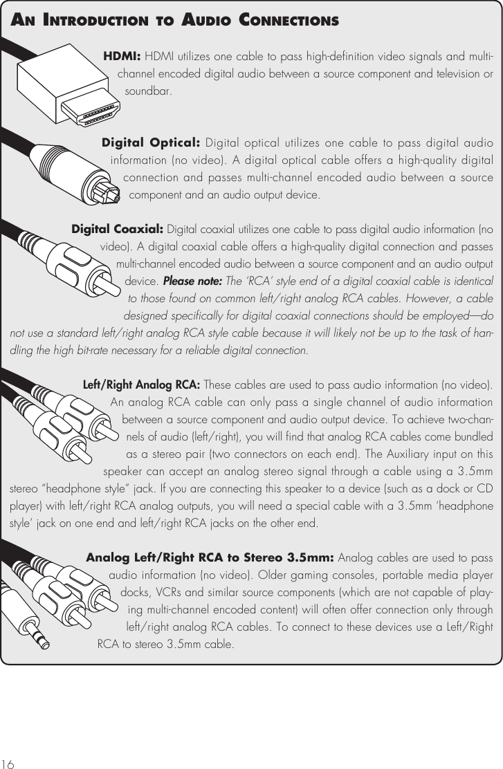 16HDMI: HDMI utilizes one cable to pass high-definition video signals and multi-channel encoded digital audio between a source component and television or soundbar. Digital Optical: Digital optical utilizes one cable to pass digital audio information (no video). A digital optical cable offers a high-quality digital connection and passes multi-channel encoded audio between a source  component and an audio output device. Digital Coaxial: Digital coaxial utilizes one cable to pass digital audio information (no video). A digital coaxial cable offers a high-quality digital connection and passes multi-channel encoded audio between a source component and an audio output device. Please note: The &lsquo;RCA&rsquo; style end of a digital coaxial cable is identical to those found on common left/right analog RCA cables. However, a cable designed specifically for digital coaxial connections should be employed&mdash;do not use a standard left/right analog RCA style cable because it will likely not be up to the task of han-dling the high bit-rate necessary for a reliable digital connection.Left/Right Analog RCA: These cables are used to pass audio information (no video). An analog RCA cable can only pass a single channel of audio information between a source component and audio output device. To achieve two-chan-nels of audio (left/right), you will find that analog RCA cables come bundled as a stereo pair (two connectors on each end). The Auxiliary input on this speaker can accept an analog stereo signal through a cable using a 3.5mm stereo &ldquo;headphone style&rdquo; jack. If you are connecting this speaker to a device (such as a dock or CD player) with left/right RCA analog outputs, you will need a special cable with a 3.5mm &lsquo;headphone style&rsquo; jack on one end and left/right RCA jacks on the other end.Analog Left/Right RCA to Stereo 3.5mm: Analog cables are used to pass audio information (no video). Older gaming consoles, portable media player docks, VCRs and similar source components (which are not capable of play-ing multi-channel encoded content) will often offer connection only through left/right analog RCA cables. To connect to these devices use a Left/Right RCA to stereo 3.5mm cable. an IntroductIon to audIo connectIons