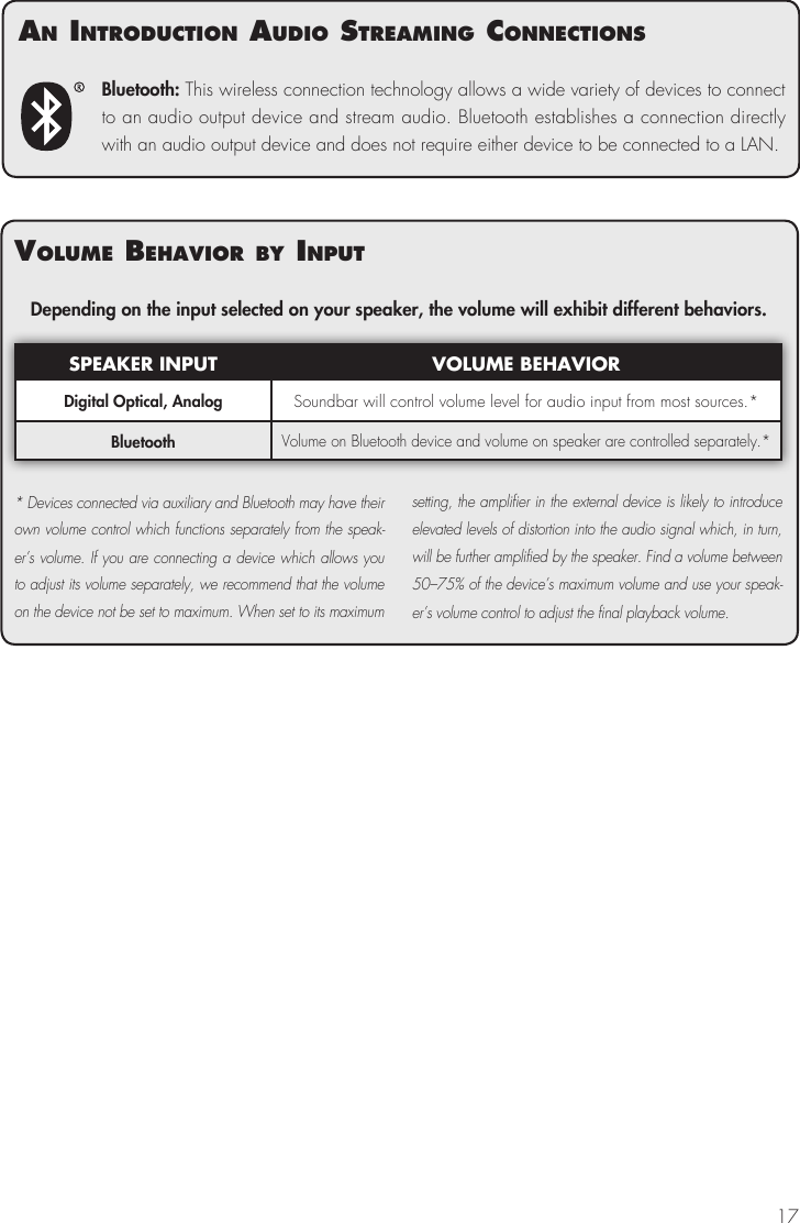 17Bluetooth: This wireless connection technology allows a wide variety of devices to connect to an audio output device and stream audio. Bluetooth establishes a connection directly with an audio output device and does not require either device to be connected to a LAN.volume BehavIor By InPutDepending on the input selected on your speaker, the volume will exhibit different behaviors.SPEAKER INPUT VOLUME BEHAVIORDigital Optical, Analog Soundbar will control volume level for audio input from most sources.*BluetoothVolume on Bluetooth device and volume on speaker are controlled separately.** Devices connected via auxiliary and Bluetooth may have their own volume control which functions separately from the speak-er&rsquo;s volume. If you are connecting a device which allows you to adjust its volume separately, we recommend that the volume on the device not be set to maximum. When set to its maximum setting, the amplifier in the external device is likely to introduce elevated levels of distortion into the audio signal which, in turn, will be further amplified by the speaker. Find a volume between 50&ndash;75% of the device&rsquo;s maximum volume and use your speak-er&rsquo;s volume control to adjust the final playback volume.an IntroductIon audIo streamIng connectIons