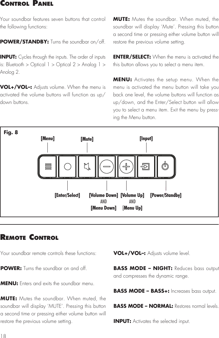 18control PanelYour soundbar features seven buttons that control the following functions:POWER/STANDBY: Turns the soundbar on/off.INPUT: Cycles through the inputs. The order of inputs is: Bluetooth > Optical 1 > Optical 2 > Analog 1 > Anolog 2.VOL+/VOL&ndash;: Adjusts volume. When the menu is activated the volume buttons will function as up/down buttons.MUTE: Mutes the soundbar. When muted, the soundbar will display &lsquo;Mute&rsquo;. Pressing this button a second time or pressing either volume button will restore the previous volume setting.ENTER/SELECT: When the menu is activated the this button allows you to select a menu item.MENU: Activates the setup menu. When the menu is activated the menu button will take you back one level, the volume buttons will function as up/down, and the Enter/Select button will allow you to select a menu item. Exit the menu by press-ing the Menu button.[Menu][Enter/Select][Mute] [Input][Power/Standby][Volume Down][Menu Down]AND[Volume Up]Menu Up]AND[Fig. 8remote controlYour soundbar remote controls these functions:POWER: Turns the soundbar on and off. MENU: Enters and exits the soundbar menu.MUTE: Mutes the soundbar. When muted, the soundbar will display &lsquo;MUTE&rsquo;. Pressing this button a second time or pressing either volume button will restore the previous volume setting.VOL+/VOL&ndash;: Adjusts volume level.BASS MODE &ndash; NIGHT: Reduces bass output and compresses the dynamic range.BASS MODE &ndash; BASS+: Increases bass output. BASS MODE &ndash; NORMAL: Restores normal levels.INPUT: Activates the selected input.