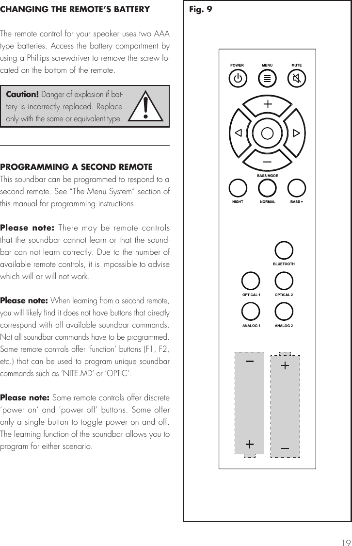 19CHANGING THE REMOTE&rsquo;S BATTERYThe remote control for your speaker uses two AAA type batteries. Access the battery compartment by using a Phillips screwdriver to remove the screw lo-cated on the bottom of the remote.PROGRAMMING A SECOND REMOTEThis soundbar can be programmed to respond to a second remote. See &ldquo;The Menu System&rdquo; section of this manual for programming instructions.Please note: There may be remote controls that the soundbar cannot learn or that the sound-bar can not learn correctly. Due to the number of available remote controls, it is impossible to advise which will or will not work. Please note: When learning from a second remote, you will likely find it does not have buttons that directly correspond with all available soundbar commands. Not all soundbar commands have to be programmed. Some remote controls offer &lsquo;function&rsquo; buttons (F1, F2, etc.) that can be used to program unique soundbar commands such as &lsquo;NITE.MD&rsquo; or &lsquo;OPTIC&rsquo;.Please note: Some remote controls offer discrete &lsquo;power on&rsquo; and &lsquo;power off&rsquo; buttons. Some offer only a single button to toggle power on and off. The learning function of the soundbar allows you to program for either scenario.Caution! Danger of explosion if bat-tery is incorrectly replaced. Replace only with the same or equivalent type.Fig. 9