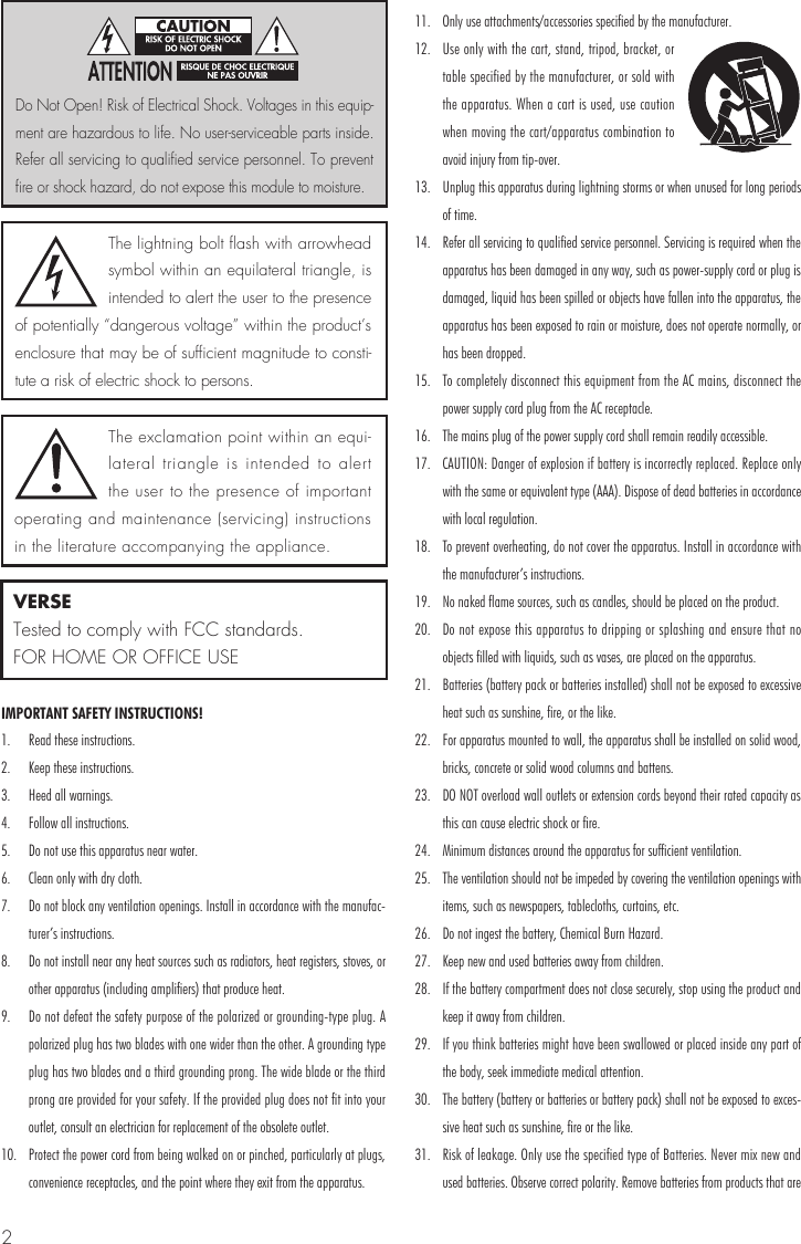2IMPORTANT SAFETY INSTRUCTIONS!1.  Read these instructions.2.  Keep these instructions.3.  Heed all warnings.4.  Follow all instructions.5.  Do not use this apparatus near water.6.  Clean only with dry cloth.7.  Do not block any ventilation openings. Install in accordance with the manufac-turer&rsquo;s instructions.8.  Do not install near any heat sources such as radiators, heat registers, stoves, or other apparatus (including amplifiers) that produce heat.9.  Do not defeat the safety purpose of the polarized or grounding-type plug. A polarized plug has two blades with one wider than the other. A grounding type plug has two blades and a third grounding prong. The wide blade or the third prong are provided for your safety. If the provided plug does not fit into your outlet, consult an electrician for replacement of the obsolete outlet.10.  Protect the power cord from being walked on or pinched, particularly at plugs, convenience receptacles, and the point where they exit from the apparatus.11.  Only use attachments/accessories specified by the manufacturer.12.  Use only with the cart, stand, tripod, bracket, or table specified by the manufacturer, or sold with the apparatus. When a cart is used, use caution when moving the cart/apparatus combination to avoid injury from tip-over.13.  Unplug this apparatus during lightning storms or when unused for long periods of time.14.  Refer all servicing to qualified service personnel. Servicing is required when the apparatus has been damaged in any way, such as power-supply cord or plug is damaged, liquid has been spilled or objects have fallen into the apparatus, the apparatus has been exposed to rain or moisture, does not operate normally, or has been dropped.15.  To completely disconnect this equipment from the AC mains, disconnect the power supply cord plug from the AC receptacle.16.  The mains plug of the power supply cord shall remain readily accessible. 17.  CAUTION: Danger of explosion if battery is incorrectly replaced. Replace only with the same or equivalent type (AAA). Dispose of dead batteries in accordance with local regulation.18.  To prevent overheating, do not cover the apparatus. Install in accordance with the manufacturer&rsquo;s instructions.19.  No naked flame sources, such as candles, should be placed on the product.20.  Do not expose this apparatus to dripping or splashing and ensure that no objects filled with liquids, such as vases, are placed on the apparatus.21.  Batteries (battery pack or batteries installed) shall not be exposed to excessive heat such as sunshine, fire, or the like.22.  For apparatus mounted to wall, the apparatus shall be installed on solid wood, bricks, concrete or solid wood columns and battens.23.  DO NOT overload wall outlets or extension cords beyond their rated capacity as this can cause electric shock or fire.24.  Minimum distances around the apparatus for sufficient ventilation.25.  The ventilation should not be impeded by covering the ventilation openings with items, such as newspapers, tablecloths, curtains, etc.26.  Do not ingest the battery, Chemical Burn Hazard.27.  Keep new and used batteries away from children.28.  If the battery compartment does not close securely, stop using the product and keep it away from children.29.  If you think batteries might have been swallowed or placed inside any part of the body, seek immediate medical attention.30.  The battery (battery or batteries or battery pack) shall not be exposed to exces-sive heat such as sunshine, fire or the like. 31.  Risk of leakage. Only use the specified type of Batteries. Never mix new and used batteries. Observe correct polarity. Remove batteries from products that are The lightning bolt flash with arrowhead symbol within an equilateral triangle, is intended to alert the user to the presence of potentially &ldquo;dangerous voltage&rdquo; within the product&rsquo;s enclosure that may be of sufficient magnitude to consti-tute a risk of electric shock to persons.The exclamation point within an equi-lateral triangle is intended to alert the user to the presence of important operating and maintenance (servicing) instructions in the literature accompanying the appliance.Do Not Open! Risk of Electrical Shock. Voltages in this equip-ment are hazardous to life. No user-serviceable parts inside. Refer all servicing to qualified service personnel. To prevent fire or shock hazard, do not expose this module to moisture.VERSETested to comply with FCC standards.FOR HOME OR OFFICE USE