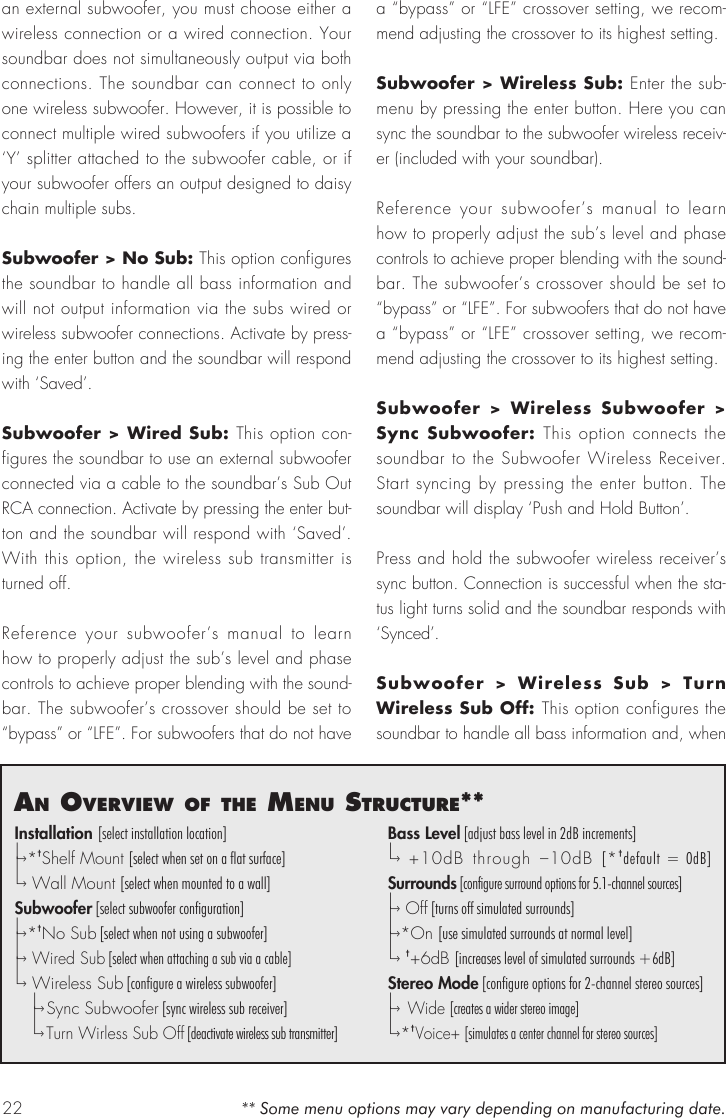 22an overvIew of the menu structure**Installation [select installation location]|&ndash;&rsaquo; * &dagger;Shelf Mount [select when set on a flat surface]|&ndash;&rsaquo;  Wall Mount [select when mounted to a wall]Subwoofer [select subwoofer configuration]|&ndash;&rsaquo; * &dagger;No Sub [select when not using a subwoofer]|&ndash;&rsaquo;  Wired Sub [select when attaching a sub via a cable]|&ndash;&rsaquo;  Wireless Sub [configure a wireless subwoofer]  |&ndash;&rsaquo; Sync Subwoofer [sync wireless sub receiver]  |&ndash;&rsaquo; Turn Wirless Sub Off [deactivate wireless sub transmitter]Bass Level [adjust bass level in 2dB increments]|&ndash;&rsaquo;  +10dB through &ndash;10dB [*&dagger;default = 0dB]Surrounds [configure surround options for 5.1-channel sources]|&ndash;&rsaquo;  O f f  [turns off simulated surrounds]|&ndash;&rsaquo; *On [use simulated surrounds at normal level]|&ndash;&rsaquo;  &dagger;+6dB [increases level of simulated surrounds +6dB]Stereo Mode [configure options for 2-channel stereo sources]|&ndash;&rsaquo;  Wide [creates a wider stereo image]|&ndash;&rsaquo; * &dagger;Voice+ [simulates a center channel for stereo sources]** Some menu options may vary depending on manufacturing date.an external subwoofer, you must choose either a wireless connection or a wired connection. Your soundbar does not simultaneously output via both connections. The soundbar can connect to only one wireless subwoofer. However, it is possible to connect multiple wired subwoofers if you utilize a &lsquo;Y&rsquo; splitter attached to the subwoofer cable, or if your subwoofer offers an output designed to daisy chain multiple subs.Subwoofer > No Sub: This option configures the soundbar to handle all bass information and will not output information via the subs wired or wireless subwoofer connections. Activate by press-ing the enter button and the soundbar will respond with &lsquo;Saved&rsquo;.Subwoofer > Wired Sub: This option con-figures the soundbar to use an external subwoofer connected via a cable to the soundbar&rsquo;s Sub Out RCA connection. Activate by pressing the enter but-ton and the soundbar will respond with &lsquo;Saved&rsquo;. With this option, the wireless sub transmitter is turned off. Reference your subwoofer&rsquo;s manual to learn how to properly adjust the sub&rsquo;s level and phase controls to achieve proper blending with the sound-bar. The subwoofer&rsquo;s crossover should be set to &ldquo;bypass&rdquo; or &ldquo;LFE&rdquo;. For subwoofers that do not have a &ldquo;bypass&rdquo; or &ldquo;LFE&rdquo; crossover setting, we recom-mend adjusting the crossover to its highest setting.Subwoofer > Wireless Sub: Enter the sub-menu by pressing the enter button. Here you can sync the soundbar to the subwoofer wireless receiv-er (included with your soundbar).Reference your subwoofer&rsquo;s manual to learn how to properly adjust the sub&rsquo;s level and phase controls to achieve proper blending with the sound-bar. The subwoofer&rsquo;s crossover should be set to &ldquo;bypass&rdquo; or &ldquo;LFE&rdquo;. For subwoofers that do not have a &ldquo;bypass&rdquo; or &ldquo;LFE&rdquo; crossover setting, we recom-mend adjusting the crossover to its highest setting.Subwoofer > Wireless Subwoofer > Sync Subwoofer: This option connects the soundbar to the Subwoofer Wireless Receiver. Start syncing by pressing the enter button. The soundbar will display &lsquo;Push and Hold Button&rsquo;.Press and hold the subwoofer wireless receiver&rsquo;s sync button. Connection is successful when the sta-tus light turns solid and the soundbar responds with &lsquo;Synced&rsquo;. Subwoofer > Wireless Sub > Turn Wireless Sub Off: This option configures the soundbar to handle all bass information and, when 