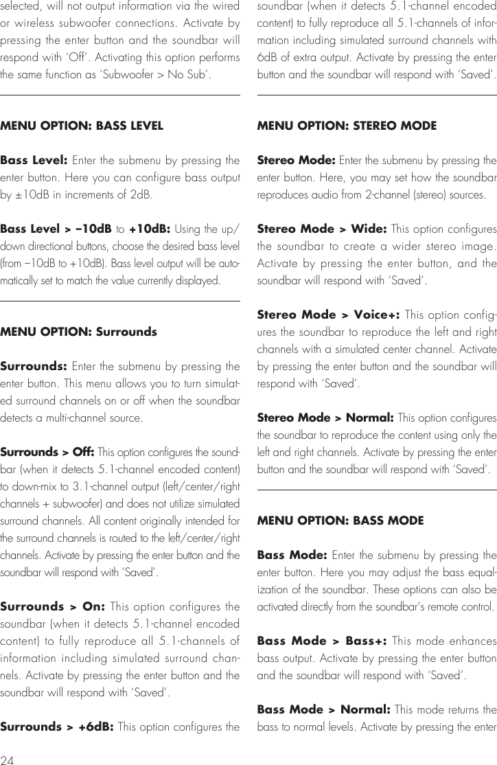 24selected, will not output information via the wired or wireless subwoofer connections. Activate by pressing the enter button and the soundbar will respond with &lsquo;Off&rsquo;. Activating this option performs the same function as &lsquo;Subwoofer > No Sub&rsquo;.MENU OPTION: BASS LEVELBass Level: Enter the submenu by pressing the enter button. Here you can configure bass output by &plusmn;10dB in increments of 2dB.Bass Level > &ndash;10dB to +10dB: Using the up/down directional buttons, choose the desired bass level (from &ndash;10dB to +10dB). Bass level output will be auto-matically set to match the value currently displayed.MENU OPTION: SurroundsSurrounds: Enter the submenu by pressing the enter button. This menu allows you to turn simulat-ed surround channels on or off when the soundbar detects a multi-channel source.Surrounds > Off: This option configures the sound-bar (when it detects 5.1-channel encoded content) to down-mix to 3.1-channel output (left/center/right channels + subwoofer) and does not utilize simulated surround channels. All content originally intended for the surround channels is routed to the left/center/right channels. Activate by pressing the enter button and the soundbar will respond with &lsquo;Saved&rsquo;.Surrounds > On: This option configures the soundbar (when it detects 5.1-channel encoded content) to fully reproduce all 5.1-channels of information including simulated surround chan-nels. Activate by pressing the enter button and the soundbar will respond with &lsquo;Saved&rsquo;.Surrounds > +6dB: This option configures the soundbar (when it detects 5.1-channel encoded content) to fully reproduce all 5.1-channels of infor-mation including simulated surround channels with 6dB of extra output. Activate by pressing the enter button and the soundbar will respond with &lsquo;Saved&rsquo;.MENU OPTION: STEREO MODEStereo Mode: Enter the submenu by pressing the enter button. Here, you may set how the soundbar reproduces audio from 2-channel (stereo) sources. Stereo Mode > Wide: This option configures the soundbar to create a wider stereo image. Activate by pressing the enter button, and the soundbar will respond with &lsquo;Saved&rsquo;.Stereo Mode > Voice+: This option config-ures the soundbar to reproduce the left and right channels with a simulated center channel. Activate by pressing the enter button and the soundbar will respond with &lsquo;Saved&rsquo;.Stereo Mode > Normal: This option configures the soundbar to reproduce the content using only the left and right channels. Activate by pressing the enter button and the soundbar will respond with &lsquo;Saved&rsquo;.MENU OPTION: BASS MODEBass Mode: Enter the submenu by pressing the enter button. Here you may adjust the bass equal-ization of the soundbar. These options can also be activated directly from the soundbar&rsquo;s remote control.Bass Mode > Bass+: This mode enhances bass output. Activate by pressing the enter button and the soundbar will respond with &lsquo;Saved&rsquo;.Bass Mode > Normal: This mode returns the bass to normal levels. Activate by pressing the enter 