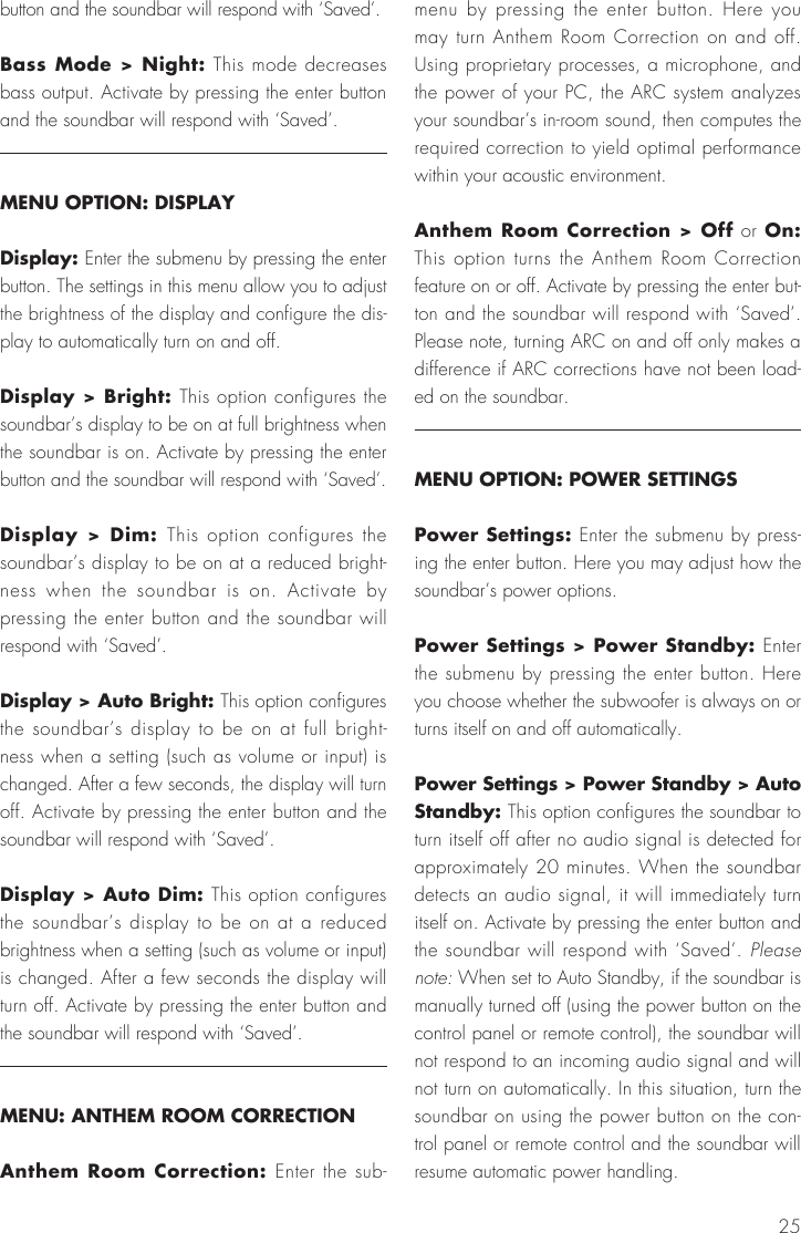 25button and the soundbar will respond with &lsquo;Saved&rsquo;.Bass Mode > Night: This mode decreases bass output. Activate by pressing the enter button and the soundbar will respond with &lsquo;Saved&rsquo;.MENU OPTION: DISPLAYDisplay: Enter the submenu by pressing the enter button. The settings in this menu allow you to adjust the brightness of the display and configure the dis-play to automatically turn on and off.Display > Bright: This option configures the soundbar&rsquo;s display to be on at full brightness when the soundbar is on. Activate by pressing the enter button and the soundbar will respond with &lsquo;Saved&rsquo;.Display > Dim: This option configures the soundbar&rsquo;s display to be on at a reduced bright-ness when the soundbar is on. Activate by pressing the enter button and the soundbar will respond with &lsquo;Saved&rsquo;.Display > Auto Bright: This option configures the soundbar&rsquo;s display to be on at full bright-ness when a setting (such as volume or input) is changed. After a few seconds, the display will turn off. Activate by pressing the enter button and the soundbar will respond with &lsquo;Saved&rsquo;.Display > Auto Dim: This option configures the soundbar&rsquo;s display to be on at a reduced brightness when a setting (such as volume or input) is changed. After a few seconds the display will turn off. Activate by pressing the enter button and the soundbar will respond with &lsquo;Saved&rsquo;.MENU: ANTHEM ROOM CORRECTIONAnthem Room Correction: Enter the sub-menu by pressing the enter button. Here you may turn Anthem Room Correction on and off. Using proprietary processes, a microphone, and the power of your PC, the ARC system analyzes your soundbar&rsquo;s in-room sound, then computes the required correction to yield optimal performance within your acoustic environment. Anthem Room Correction > Off or On: This option turns the Anthem Room Correction feature on or off. Activate by pressing the enter but-ton and the soundbar will respond with &lsquo;Saved&rsquo;. Please note, turning ARC on and off only makes a difference if ARC corrections have not been load-ed on the soundbar.MENU OPTION: POWER SETTINGSPower Settings: Enter the submenu by press-ing the enter button. Here you may adjust how the soundbar&rsquo;s power options.Power Settings > Power Standby: Enter the submenu by pressing the enter button. Here you choose whether the subwoofer is always on or turns itself on and off automatically.Power Settings > Power Standby > Auto Standby: This option configures the soundbar to turn itself off after no audio signal is detected for approximately 20 minutes. When the soundbar detects an audio signal, it will immediately turn itself on. Activate by pressing the enter button and the soundbar will respond with &lsquo;Saved&rsquo;. Please note: When set to Auto Standby, if the soundbar is manually turned off (using the power button on the control panel or remote control), the soundbar will not respond to an incoming audio signal and will not turn on automatically. In this situation, turn the soundbar on using the power button on the con-trol panel or remote control and the soundbar will resume automatic power handling.