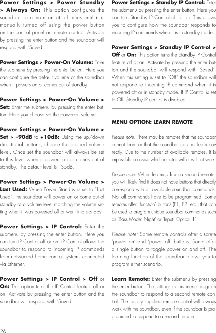 26Power Settings > Power Standby > Always On: This option configures the soundbar to remain on at all times until it is manually turned off using the power button on the control panel or remote control. Activate by pressing the enter button and the soundbar will respond with &lsquo;Saved&rsquo;. Power Settings > Power-On Volume: Enter the submenu by pressing the enter button. Here you can configure the default volume of the soundbar when it powers on or comes out of standby.Power Settings > Power-On Volume > Set: Enter the submenu by pressing the enter but-ton. Here you choose set the power-on volume.Power Settings > Power-On Volume > Set > &ndash;90dB to +10dB: Using the up/down directional buttons, choose the desired volume level. Once set the soundbar will always be set to this level when it powers on or comes out of standby. The default level is &ndash;35dB. Power Settings > Power-On Volume > Last Used: When Power Standby is set to &ldquo;Last Used&rdquo;, the soundbar will power on or come out of standby at a volume level matching the volume set-ting when it was powered off or went into standby.Power Settings > IP Control: Enter the submenu by pressing the enter button. Here you can turn IP Control off or on. IP Control allows the soundbar to respond to incoming IP commands from networked home control systems connected via Ethernet.Power Settings > IP Control > Off or On: This option turns the IP Control feature off or on. Activate by pressing the enter button and the soundbar will respond with &lsquo;Saved&rsquo;.Power Settings > Standby IP Control: Enter the submenu by pressing the enter button. Here you can turn Standby IP Control off or on. This allows you to configure how the soundbar responds to incoming IP commands when it is in standby mode.Power Settings > Standby IP Control > Off or On: This option turns the Standby IP Control feature off or on. Activate by pressing the enter but-ton and the soundbar will respond with &lsquo;Saved&rsquo;. When this setting is set to &ldquo;Off&rdquo; the soundbar will not respond to incoming IP command when it is powered off or in standby mode. If IP Control is set to Off, Standby IP control is disabled.MENU OPTION: LEARN REMOTEPlease note: There may be remotes that the soundbar cannot learn or that the soundbar can not learn cor-rectly. Due to the number of available remotes, it is impossible to advise which remotes will or will not work.Please note: When learning from a second remote, you will likely find it does not have buttons that directly correspond with all available soundbar commands. Not all commands have to be programmed. Some remotes offer &lsquo;function&rsquo; buttons (F1, F2, etc.) that can be used to program unique soundbar commands such as &lsquo;Bass Mode: Night&rsquo; or &lsquo;Input: Optical 1&rsquo;.Please note: Some remote controls offer discrete &lsquo;power on&rsquo; and &lsquo;power off&rsquo; buttons. Some offer a single button to toggle power on and off. The learning function of the soundbar allows you to program either scenario.Learn Remote: Enter the submenu by pressing the enter button. The settings in this menu program the soundbar to respond to a second remote con-trol. The factory supplied remote control will always work with the soundbar, even if the soundbar is pro-grammed to respond to a second remote.