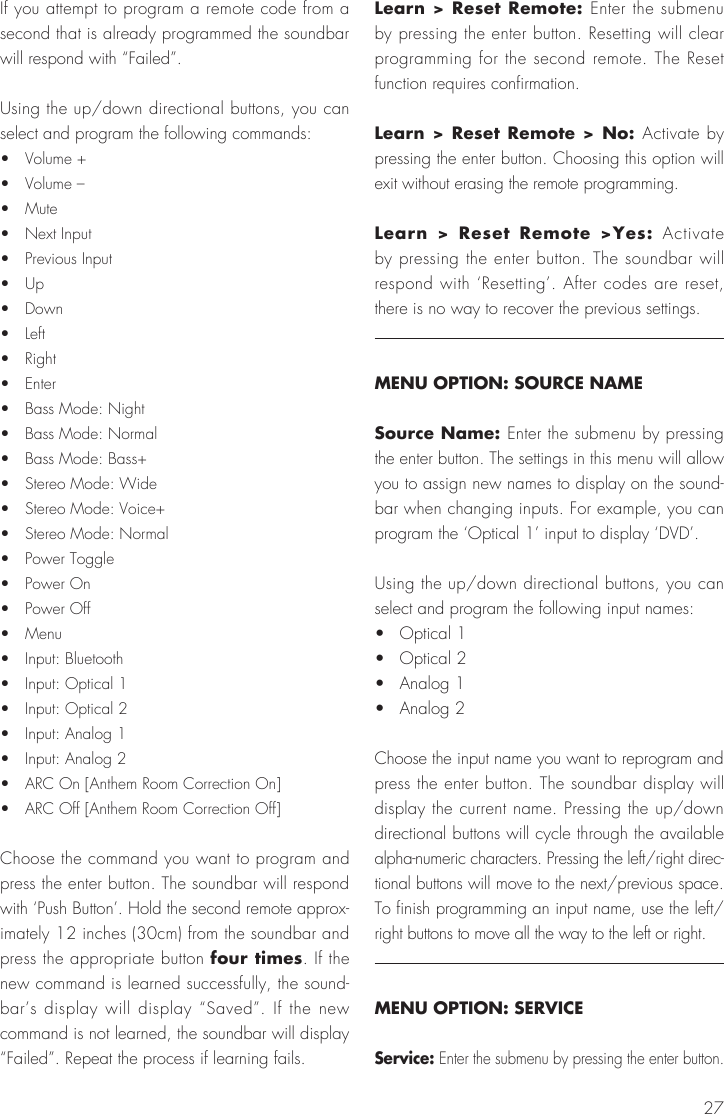 27If you attempt to program a remote code from a second that is already programmed the soundbar will respond with &ldquo;Failed&rdquo;.Using the up/down directional buttons, you can select and program the following commands:&bull;  Volume +&bull;  Volume &ndash;&bull;  Mute&bull;  Next Input&bull;  Previous Input&bull;  Up&bull;  Down&bull;  Left&bull;  Right&bull;  Enter&bull;  Bass Mode: Night&bull;  Bass Mode: Normal&bull;  Bass Mode: Bass+&bull;  Stereo Mode: Wide&bull;  Stereo Mode: Voice+&bull;  Stereo Mode: Normal&bull;  Power Toggle&bull;  Power On&bull;  Power Off&bull;  Menu&bull;  Input: Bluetooth&bull;  Input: Optical 1&bull;  Input: Optical 2&bull;  Input: Analog 1&bull;  Input: Analog 2&bull;  ARC On [Anthem Room Correction On]&bull;  ARC Off [Anthem Room Correction Off]Choose the command you want to program and press the enter button. The soundbar will respond with &lsquo;Push Button&rsquo;. Hold the second remote approx-imately 12 inches (30cm) from the soundbar and press the appropriate button four times. If the new command is learned successfully, the sound-bar&rsquo;s display will display &ldquo;Saved&rdquo;. If the new command is not learned, the soundbar will display &ldquo;Failed&rdquo;. Repeat the process if learning fails.Learn > Reset Remote: Enter the submenu by pressing the enter button. Resetting will clear programming for the second remote. The Reset function requires confirmation.Learn > Reset Remote > No: Activate by pressing the enter button. Choosing this option will exit without erasing the remote programming.Learn > Reset Remote >Yes: Activate by pressing the enter button. The soundbar will respond with &lsquo;Resetting&rsquo;. After codes are reset, there is no way to recover the previous settings.MENU OPTION: SOURCE NAMESource Name: Enter the submenu by pressing the enter button. The settings in this menu will allow you to assign new names to display on the sound-bar when changing inputs. For example, you can program the &lsquo;Optical 1&rsquo; input to display &lsquo;DVD&rsquo;.Using the up/down directional buttons, you can select and program the following input names:&bull;  Optical 1&bull;  Optical 2&bull;  Analog 1&bull;  Analog 2Choose the input name you want to reprogram and press the enter button. The soundbar display will display the current name. Pressing the up/down directional buttons will cycle through the available alpha-numeric characters. Pressing the left/right direc-tional buttons will move to the next/previous space. To finish programming an input name, use the left/right buttons to move all the way to the left or right.MENU OPTION: SERVICEService: Enter the submenu by pressing the enter button.