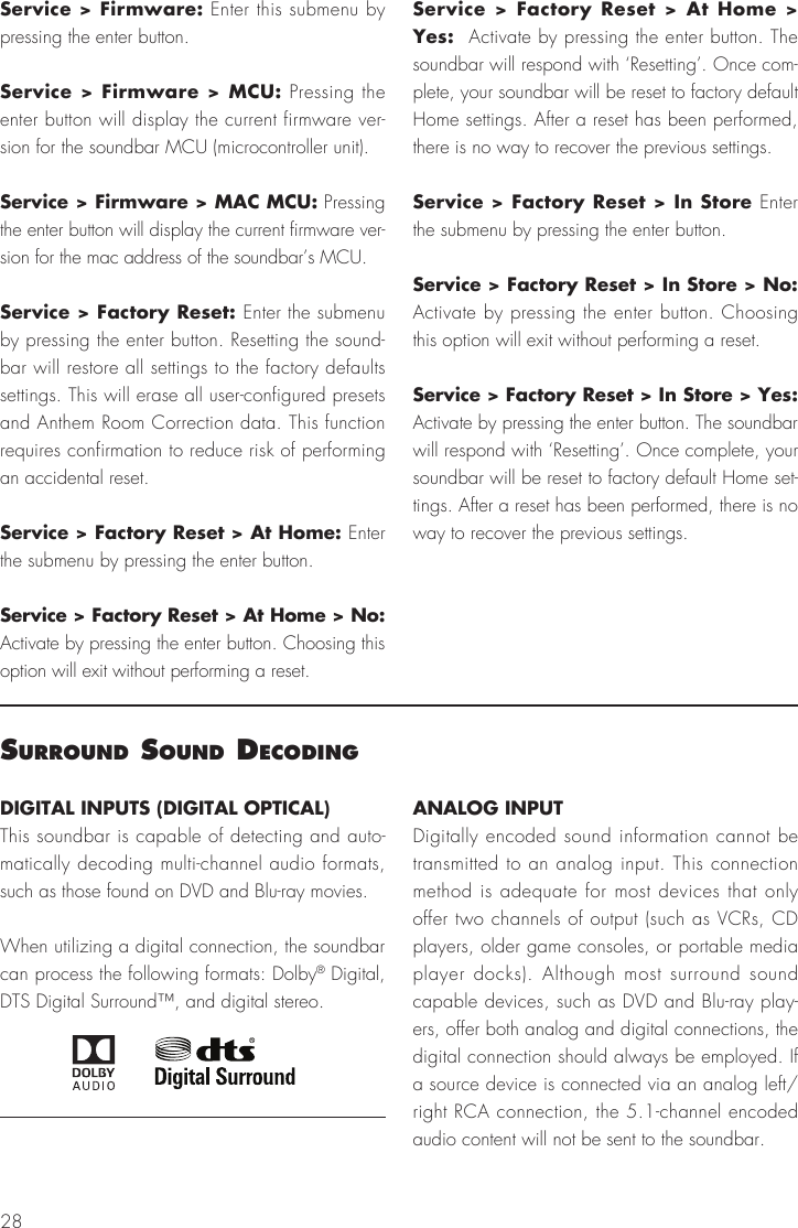 28Service > Firmware: Enter this submenu by pressing the enter button.Service > Firmware > MCU: Pressing the enter button will display the current firmware ver-sion for the soundbar MCU (microcontroller unit).Service > Firmware > MAC MCU: Pressing the enter button will display the current firmware ver-sion for the mac address of the soundbar&rsquo;s MCU.Service > Factory Reset: Enter the submenu by pressing the enter button. Resetting the sound-bar will restore all settings to the factory defaults settings. This will erase all user-configured presets and Anthem Room Correction data. This function requires confirmation to reduce risk of performing an accidental reset.Service > Factory Reset > At Home: Enter the submenu by pressing the enter button.Service > Factory Reset > At Home > No: Activate by pressing the enter button. Choosing this option will exit without performing a reset.Service > Factory Reset > At Home > Yes:  Activate by pressing the enter button. The soundbar will respond with &lsquo;Resetting&rsquo;. Once com-plete, your soundbar will be reset to factory default Home settings. After a reset has been performed, there is no way to recover the previous settings.Service > Factory Reset > In Store Enter the submenu by pressing the enter button.Service > Factory Reset > In Store > No: Activate by pressing the enter button. Choosing this option will exit without performing a reset.Service > Factory Reset > In Store > Yes:  Activate by pressing the enter button. The soundbar will respond with &lsquo;Resetting&rsquo;. Once complete, your soundbar will be reset to factory default Home set-tings. After a reset has been performed, there is no way to recover the previous settings.surround sound decodIngDIGITAL INPUTS (DIGITAL OPTICAL)This soundbar is capable of detecting and auto-matically decoding multi-channel audio formats, such as those found on DVD and Blu-ray movies.When utilizing a digital connection, the soundbar can process the following formats: Dolby&reg; Digital, DTS Digital Surround&trade;, and digital stereo.ANALOG INPUTDigitally encoded sound information cannot be transmitted to an analog input. This connection method is adequate for most devices that only offer two channels of output (such as VCRs, CD players, older game consoles, or portable media player docks). Although most surround sound capable devices, such as DVD and Blu-ray play-ers, offer both analog and digital connections, the digital connection should always be employed. If a source device is connected via an analog left/right RCA connection, the 5.1-channel encoded audio content will not be sent to the soundbar.