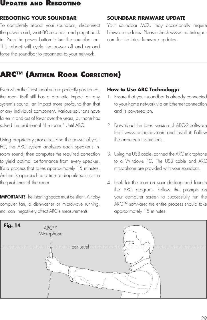 29uPdates and reBootIngREBOOTING YOUR SOUNDBARTo completely reboot your soundbar, disconnect the power cord, wait 30 seconds, and plug it back in. Press the power button to turn the soundbar on. This reboot will cycle the power off and on and force the soundbar to reconnect to your network.SOUNDBAR FIRMWARE UPDATEYour soundbar MCU may occasionally require firmware updates. Please check www.martinlogan.com for the latest firmware updates. arc&trade; (anthem room correctIon)Even when the finest speakers are perfectly positioned, the room itself still has a dramatic impact on any system&rsquo;s sound, an impact more profound than that of any individual component. Various solutions have fallen in and out of favor over the years, but none has solved the problem of &ldquo;the room.&rdquo; Until ARC.Using proprietary processes and the power of your PC, the ARC system analyzes each speaker&rsquo;s in-room sound, then computes the required correction to yield optimal performance from every speaker. It&rsquo;s a process that takes approximately 15 minutes. Anthem&rsquo;s approach is a true audiophile solution to the problems of the room.IMPORTANT! The listening space must be silent. A noisy computer fan, a dishwasher or microwave running, etc. can  negatively affect ARC&rsquo;s measurements.How to Use ARC Technology:1.  Ensure that your soundbar is already connected to your home network via an Ethernet connection and is powered on.2.  Download the latest version of ARC-2 software from www.anthemav.com and install it. Follow the on-screen instructions.3. Using the USB cable, connect the ARC microphone to a Windows PC. The USB cable and ARC microphone are provided with your soundbar.4. Look for the icon on your desktop and launch the ARC program. Follow the prompts on your computer screen to successfully run the ARC&trade; software; the entire process should take approximately 15 minutes.ARC&trade;MicrophoneEar LevelFig. 14