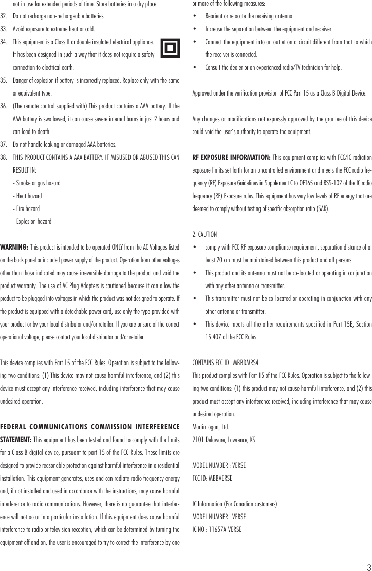 3not in use for extended periods of time. Store batteries in a dry place.32.  Do not recharge non-rechargeable batteries.33.  Avoid exposure to extreme heat or cold.34.  This equipment is a Class II or double insulated electrical appliance. It has been designed in such a way that it does not require a safety connection to electrical earth.35.  Danger of explosion if battery is incorrectly replaced. Replace only with the same or equivalent type.36.  (The remote control supplied with) This product contains a AAA battery. If the AAA battery is swallowed, it can cause severe internal burns in just 2 hours and can lead to death.37.  Do not handle leaking or damaged AAA batteries.38.  THIS PRODUCT CONTAINS A AAA BATTERY. IF MISUSED OR ABUSED THIS CAN RESULT IN:  - Smoke or gas hazard  - Heat hazard  - Fire hazard  - Explosion hazardWARNING: This product is intended to be operated ONLY from the AC Voltages listed on the back panel or included power supply of the product. Operation from other voltages other than those indicated may cause irreversible damage to the product and void the product warranty. The use of AC Plug Adapters is cautioned because it can allow the product to be plugged into voltages in which the product was not designed to operate. If the product is equipped with a detachable power cord, use only the type provided with your product or by your local distributor and/or retailer. If you are unsure of the correct operational voltage, please contact your local distributor and/or retailer.This device complies with Part 15 of the FCC Rules. Operation is subject to the follow-ing two conditions: (1) This device may not cause harmful interference, and (2) this device must accept any interference received, including interference that may cause undesired operation.FEDERAL COMMUNICATIONS COMMISSION INTERFERENCE STATEMENT: This equipment has been tested and found to comply with the limits for a Class B digital device, pursuant to part 15 of the FCC Rules. These limits are designed to provide reasonable protection against harmful interference in a residential installation. This equipment generates, uses and can radiate radio frequency energy and, if not installed and used in accordance with the instructions, may cause harmful interference to radio communications. However, there is no guarantee that interfer-ence will not occur in a particular installation. If this equipment does cause harmful interference to radio or television reception, which can be determined by turning the equipment off and on, the user is encouraged to try to correct the interference by one or more of the following measures:&bull;  Reorient or relocate the receiving antenna.&bull;  Increase the separation between the equipment and receiver.&bull;  Connect the equipment into an outlet on a circuit different from that to which the receiver is connected.&bull;  Consult the dealer or an experienced radio/TV technician for help.Approved under the verification provision of FCC Part 15 as a Class B Digital Device.Any changes or modifications not expressly approved by the grantee of this device could void the user&rsquo;s authority to operate the equipment.RF EXPOSURE INFORMATION: This equipment complies with FCC/IC radiation exposure limits set forth for an uncontrolled environment and meets the FCC radio fre-quency (RF) Exposure Guidelines in Supplement C to OET65 and RSS-102 of the IC radio frequency (RF) Exposure rules. This equipment has very low levels of RF energy that are deemed to comply without testing of specific absorption ratio (SAR).2. CAUTION&bull;  comply with FCC RF exposure compliance requirement, separation distance of at least 20 cm must be maintained between this product and all persons.&bull;  This product and its antenna must not be co-located or operating in conjunction with any other antenna or transmitter.&bull;  This transmitter must not be co-located or operating in conjunction with any other antenna or transmitter.&bull;  This device meets all the other requirements specified in Part 15E, Section 15.407 of the FCC Rules.CONTAINS FCC ID : MBBDMRS4This product complies with Part 15 of the FCC Rules. Operation is subject to the follow-ing two conditions: (1) this product may not cause harmful interference, and (2) this product must accept any interference received, including interference that may cause undesired operation.MartinLogan, Ltd.2101 Delaware, Lawrence, KSMODEL NUMBER : VERSEFCC ID: MBBVERSEIC Information (For Canadian customers)MODEL NUMBER : VERSEIC NO : 11657A-VERSE
