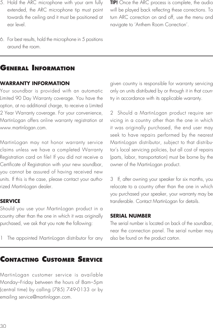30WARRANTY INFORMATIONYour soundbar is provided with an automatic Limited 90 Day Warranty coverage. You have the option, at no additional charge, to receive a Limited 2 Year Warranty coverage. For your convenience, MartinLogan offers online warranty registration at www.martinlogan.com.MartinLogan may not honor warranty service claims unless we have a completed Warranty Registration card on file! If you did not receive a Certificate of Registration with your new soundbar, you cannot be assured of having received new units. If this is the case, please contact your autho-rized MartinLogan dealer.SERVICEShould you use your MartinLogan product in a country other than the one in which it was originally purchased, we ask that you note the following:1  The appointed MartinLogan distributor for any given country is responsible for warranty servicing only on units distributed by or through it in that coun-try in accordance with its applicable warranty.2  Should a MartinLogan product require ser-vicing in a country other than the one in which it was originally purchased, the end user may seek to have repairs performed by the nearest MartinLogan distributor, subject to that distribu-tor&rsquo;s local servicing policies, but all cost of repairs (parts, labor, transportation) must be borne by the owner of the MartinLogan product.3  If, after owning your speaker for six months, you relocate to a country other than the one in which you purchased your speaker, your warranty may be transferable. Contact MartinLogan for details.SERIAL NUMBERThe serial number is located on back of the soundbar, near the connection panel. The serial number may also be found on the product carton.general InformatIonMartinLogan customer service is available Monday&ndash;Friday between the hours of 8am&ndash;5pm (central time) by calling (785) 749-0133 or by emailing service@martinlogan.com.contactIng customer servIce5. Hold the ARC microphone with your arm fully extended, the ARC microphone tip must point towards the ceiling and it must be positioned at ear level.6.  For best results, hold the microphone in 5 positions around the room.TIP! Once the ARC process is complete, the audio will be played back reflecting these corrections. To turn ARC correction on and off, use the menu and navigate to &lsquo;Anthem Room Correction&rsquo;.