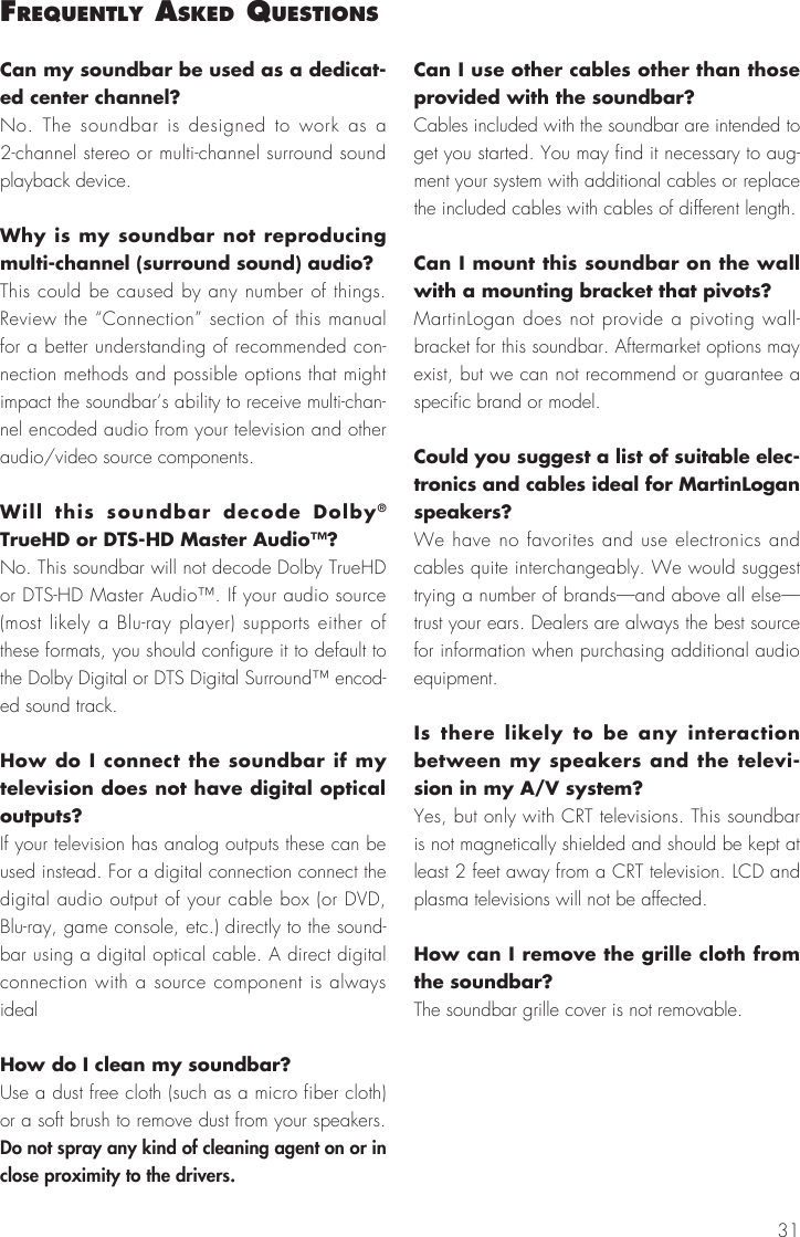31Can my soundbar be used as a dedicat-ed center channel?No. The soundbar is designed to work as a 2-channel stereo or multi-channel surround sound playback device.Why is my soundbar not reproducing multi-channel (surround sound) audio?This could be caused by any number of things. Review the &ldquo;Connection&rdquo; section of this manual for a better understanding of recommended con-nection methods and possible options that might impact the soundbar&rsquo;s ability to receive multi-chan-nel encoded audio from your television and other audio/video source components.Will this soundbar decode Dolby&reg; TrueHD or DTS-HD Master Audio&trade;? No. This soundbar will not decode Dolby TrueHD or DTS-HD Master Audio&trade;. If your audio source (most likely a Blu-ray player) supports either of these formats, you should configure it to default to the Dolby Digital or DTS Digital Surround&trade; encod-ed sound track.How do I connect the soundbar if my television does not have digital optical outputs? If your television has analog outputs these can be used instead. For a digital connection connect the digital audio output of your cable box (or DVD, Blu-ray, game console, etc.) directly to the sound-bar using a digital optical cable. A direct digital connection with a source component is always idealHow do I clean my soundbar?Use a dust free cloth (such as a micro fiber cloth) or a soft brush to remove dust from your speakers. Do not spray any kind of cleaning agent on or in close proximity to the drivers.Can I use other cables other than those provided with the soundbar? Cables included with the soundbar are intended to get you started. You may find it necessary to aug-ment your system with additional cables or replace the included cables with cables of different length.Can I mount this soundbar on the wall with a mounting bracket that pivots? MartinLogan does not provide a pivoting wall-bracket for this soundbar. Aftermarket options may exist, but we can not recommend or guarantee a specific brand or model.Could you suggest a list of suitable elec-tronics and cables ideal for MartinLogan speakers? We have no favorites and use electronics and cables quite interchangeably. We would suggest trying a number of brands&mdash;and above all else&mdash;trust your ears. Dealers are always the best source for information when purchasing additional audio equipment.Is there likely to be any interaction between my speakers and the televi-sion in my A/V system? Yes, but only with CRT televisions. This soundbar is not magnetically shielded and should be kept at least 2 feet away from a CRT television. LCD and plasma televisions will not be affected.How can I remove the grille cloth from the soundbar? The soundbar grille cover is not removable.frequently asked questIons