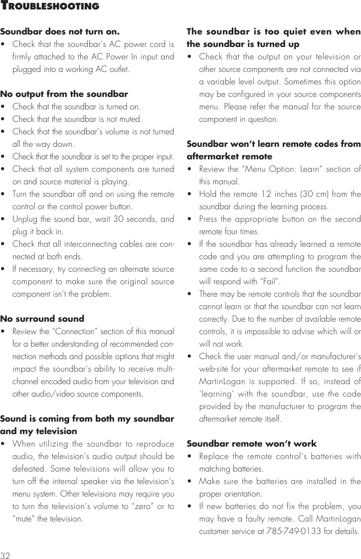 32Soundbar does not turn on.&bull;  Check that the soundbar&rsquo;s AC power cord is firmly attached to the AC Power In input and plugged into a working AC outlet.No output from the soundbar&bull;  Check that the soundbar is turned on.&bull;  Check that the soundbar is not muted.&bull;  Check that the soundbar&rsquo;s volume is not turned all the way down.&bull;  Check that the soundbar is set to the proper input.&bull;  Check that all system components are turned on and source material is playing.&bull;  Turn the soundbar off and on using the remote control or the control power button.&bull;  Unplug the sound bar, wait 30 seconds, and plug it back in.&bull;  Check that all interconnecting cables are con-nected at both ends.&bull;  If necessary, try connecting an alternate source component to make sure the original source component isn&rsquo;t the problem.No surround sound&bull;  Review the &ldquo;Connection&rdquo; section of this manual for a better understanding of recommended con-nection methods and possible options that might impact the soundbar&rsquo;s ability to receive multi-channel encoded audio from your television and other audio/video source components.Sound is coming from both my soundbar and my television&bull;  When utilizing the soundbar to reproduce audio, the television&rsquo;s audio output should be defeated. Some televisions will allow you to turn off the internal speaker via the television&rsquo;s menu system. Other televisions may require you to turn the television&rsquo;s volume to &ldquo;zero&rdquo; or to &ldquo;mute&rdquo; the television.The soundbar is too quiet even when the soundbar is turned up&bull;  Check that the output on your television or other source components are not connected via a variable level output. Sometimes this option may be configured in your source components menu. Please refer the manual for the source component in question.Soundbar won&rsquo;t learn remote codes from aftermarket remote&bull;  Review the &ldquo;Menu Option: Learn&rdquo; section of this manual.&bull;  Hold the remote 12 inches (30 cm) from the soundbar during the learning process.&bull;  Press the appropriate button on the second remote four times.&bull;  If the soundbar has already learned a remote code and you are attempting to program the same code to a second function the soundbar will respond with &ldquo;Fail&rdquo;.&bull;  There may be remote controls that the soundbar cannot learn or that the soundbar can not learn correctly. Due to the number of available remote controls, it is impossible to advise which will or will not work.&bull;  Check the user manual and/or manufacturer&rsquo;s web-site for your aftermarket remote to see if MartinLogan is supported. If so, instead of &lsquo;learning&rsquo; with the soundbar, use the code provided by the manufacturer to program the aftermarket remote itself.Soundbar remote won&rsquo;t work&bull;  Replace the remote control&rsquo;s batteries with matching batteries.&bull;  Make sure the batteries are installed in the proper orientation.&bull;  If new batteries do not fix the problem, you may have a faulty remote. Call MartinLogan customer service at 785-749-0133 for details. trouBleshootIng