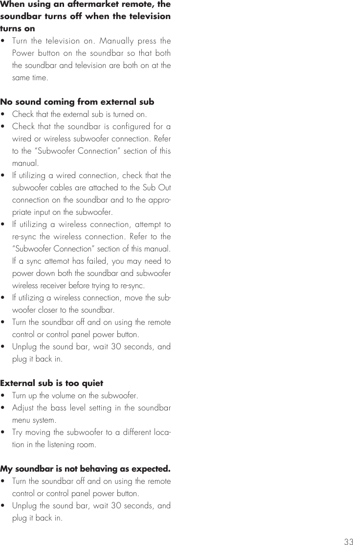 33When using an aftermarket remote, the soundbar turns off when the television turns on&bull;  Turn the television on. Manually press the Power button on the soundbar so that both the soundbar and television are both on at the same time.No sound coming from external sub&bull;  Check that the external sub is turned on.&bull;  Check that the soundbar is configured for a wired or wireless subwoofer connection. Refer to the &ldquo;Subwoofer Connection&rdquo; section of this manual.&bull;  If utilizing a wired connection, check that the subwoofer cables are attached to the Sub Out connection on the soundbar and to the appro-priate input on the subwoofer.&bull;  If utilizing a wireless connection, attempt to re-sync the wireless connection. Refer to the &ldquo;Subwoofer Connection&rdquo; section of this manual. If a sync attemot has failed, you may need to power down both the soundbar and subwoofer wireless receiver before trying to re-sync.&bull;  If utilizing a wireless connection, move the sub-woofer closer to the soundbar.&bull;  Turn the soundbar off and on using the remote control or control panel power button.&bull;  Unplug the sound bar, wait 30 seconds, and plug it back in.External sub is too quiet&bull;  Turn up the volume on the subwoofer.&bull;  Adjust the bass level setting in the soundbar menu system.&bull;  Try moving the subwoofer to a different loca-tion in the listening room.My soundbar is not behaving as expected.&bull;  Turn the soundbar off and on using the remote control or control panel power button.&bull;  Unplug the sound bar, wait 30 seconds, and plug it back in.