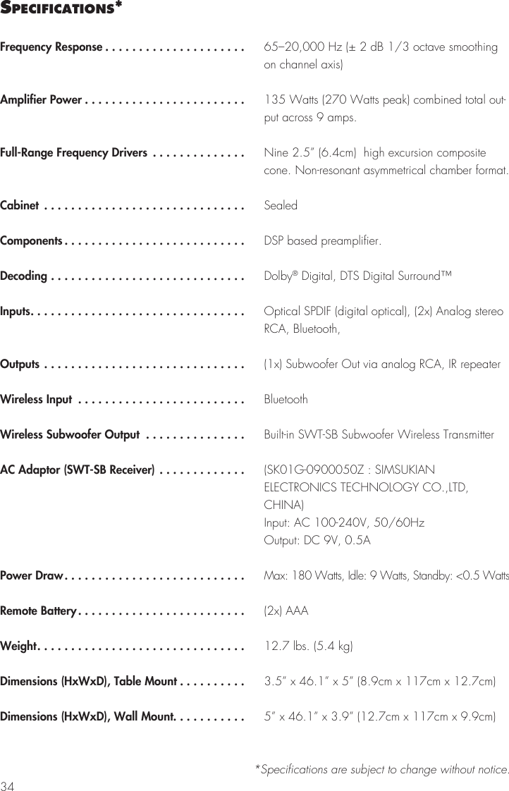 34sPecIfIcatIons**Specifications are subject to change without notice.Frequency Response .....................Amplifier Power ........................Full-Range Frequency Drivers ..............Cabinet ..............................Components ...........................Decoding .............................Inputs................................Outputs ..............................Wireless Input .........................Wireless Subwoofer Output ...............AC Adaptor (SWT-SB Receiver) .............Power Draw...........................Remote Battery.........................Weight...............................Dimensions (HxWxD), Table Mount ..........Dimensions (HxWxD), Wall Mount...........65&ndash;20,000 Hz (&plusmn; 2 dB 1/3 octave smoothing on channel axis)135 Watts (270 Watts peak) combined total out-put across 9 amps.Nine 2.5&rdquo; (6.4cm)  high excursion composite cone. Non-resonant asymmetrical chamber format.SealedDSP based preamplifier.Dolby&reg; Digital, DTS Digital Surround&trade;Optical SPDIF (digital optical), (2x) Analog stereo RCA, Bluetooth, (1x) Subwoofer Out via analog RCA, IR repeaterBluetoothBuilt-in SWT-SB Subwoofer Wireless Transmitter(SK01G-0900050Z : SIMSUKIAN ELECTRONICS TECHNOLOGY CO.,LTD, CHINA) Input: AC 100-240V, 50/60Hz Output: DC 9V, 0.5AMax: 180 Watts, Idle: 9 Watts, Standby: <0.5 Watts(2x) AAA12.7 lbs. (5.4 kg)3.5&rdquo; x 46.1&rdquo; x 5&rdquo; (8.9cm x 117cm x 12.7cm)5&rdquo; x 46.1&rdquo; x 3.9&rdquo; (12.7cm x 117cm x 9.9cm)