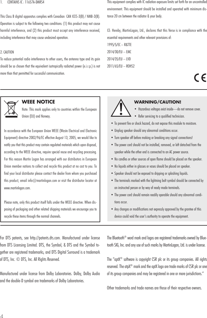 4WEEE NOTICENote: This mark applies only to countries within the European Union (EU) and Norway.In accordance with the European Union WEEE (Waste Electrical and Electronic Equipment) directive 2002/96/EC effective August 13, 2005, we would like to notify you that this product may contain regulated materials which upon disposal, according to the WEEE directive, require special reuse and recycling processing. For this reason Martin Logan has arranged with our distributors in European Union member nations to collect and recycle this product at no cost to you. To find your local distributor please contact the dealer from whom you purchased this product, email info@martinlogan.com or visit the distributor locator at  www.martinlogan.com.Please note, only this product itself falls under the WEEE directive. When dis-posing of packaging and other related shipping materials we encourage you to recycle these items through the normal channels.WARNING/CAUTION!&bull;  Hazardous voltages exist inside&mdash;do not remove cover.&bull;  Refer servicing to a qualified technician.&bull; To prevent fire or shock hazard, do not expose this module to moisture.&bull; Unplug speaker should any abnormal conditions occur.&bull; Turn speaker off before making or breaking any signal connections!&bull; The power cord should not be installed, removed, or left detached from the speaker while the other end is connected to an AC power source.&bull; No candles or other sources of open flame should be placed on the speaker.&bull; No liquids either in glasses or vases should be placed on speaker.&bull; Speaker should not be exposed to dripping or splashing liquids.&bull; The terminals marked with the lightning bolt symbol should be connected by an instructed person or by way of ready made terminals.&bull; The power cord should remain readily operable should any abnormal condi-tions occur.&bull; Any changes or modifications not expressly approved by the grantee of this device could void the user&rsquo;s authority to operate the equipment.For DTS patents, see http://patents.dts.com. Manufactured under license from DTS Licensing Limited. DTS, the Symbol, &amp; DTS and the Symbol to-gether are registered trademarks, and DTS Digital Surround is a trademark of DTS, Inc. &copy; DTS, Inc. All Rights Reserved.Manufactured under license from Dolby Laboratories. Dolby, Dolby Audio and the double-D symbol are trademarks of Dolby Laboratories. The Bluetooth&reg; word mark and logos are registered trademarks owned by Blue-tooth SIG, Inc. and any use of such marks by MartinLogan, Ltd. is under license.The &ldquo;aptX&reg; software is copyright CSR plc or its group companies. All rights reserved. The atpX&reg; mark and the aptX logo are trade marks of CSR plc or one of its group companies and may be registered in one or more jurisdictions.&rdquo;Other trademarks and trade names are those of their respective owners.1.  CONTAINS IC : 11657A-DMRS4This Class B digital apparatus complies with Canadian  CAN ICES-3(B) / NMB-3(B). Operation is subject to the following two conditions: (1) this product may not cause harmful interference, and (2) this product must accept any interference received, including interference that may cause undesired operation. 2. CAUTIONTo reduce potential radio interference to other users, the antenna type and its gain should be so chosen that the equivalent isotropically radiated power (e.i.r.p.) is not more than that permitted for successful communication.This equipment complies with IC radiation exposure limits set forth for an uncontrolled environment. This equipment should be installed and operated with minimum dis-tance 20 cm between the radiator &amp; your body.CE: Hereby, MartinLogan, Ltd., declares that this Verse is in compliance with the essential requirements and other relevant provisions of: 1995/5/EC &ndash; R&amp;TTE2014/30/EU &ndash; EMC2014/35/EU &ndash; LVD2011/65/EU &ndash; ROHS2
