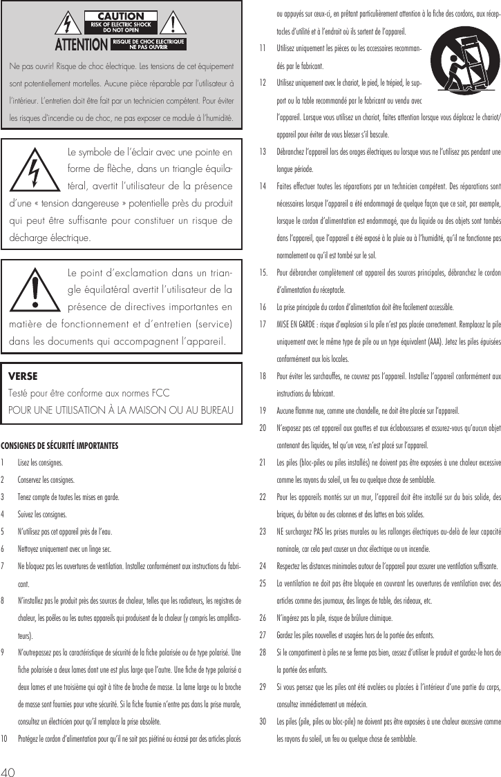 40CONSIGNES DE S&Eacute;CURIT&Eacute; IMPORTANTES 1  Lisez les consignes. 2  Conservez les consignes. 3  Tenez compte de toutes les mises en garde.4  Suivez les consignes. 5  N&rsquo;utilisez pas cet appareil pr&egrave;s de l&rsquo;eau. 6  Nettoyez uniquement avec un linge sec. 7  Ne bloquez pas les ouvertures de ventilation. Installez conform&eacute;ment aux instructions du fabri-cant. 8  N&rsquo;installez pas le produit pr&egrave;s des sources de chaleur, telles que les radiateurs, les registres de chaleur, les po&ecirc;les ou les autres appareils qui produisent de la chaleur (y compris les amplifica-teurs). 9  N&rsquo;outrepassez pas la caract&eacute;ristique de s&eacute;curit&eacute; de la fiche polaris&eacute;e ou de type polaris&eacute;. Une fiche polaris&eacute;e a deux lames dont une est plus large que l&rsquo;autre. Une fiche de type polaris&eacute; a deux lames et une troisi&egrave;me qui agit &agrave; titre de broche de masse. La lame large ou la broche de masse sont fournies pour votre s&eacute;curit&eacute;. Si la fiche fournie n&rsquo;entre pas dans la prise murale, consultez un &eacute;lectricien pour qu&rsquo;il remplace la prise obsol&egrave;te. 10  Prot&eacute;gez le cordon d&rsquo;alimentation pour qu&rsquo;il ne soit pas pi&eacute;tin&eacute; ou &eacute;cras&eacute; par des articles plac&eacute;s ou appuy&eacute;s sur ceux-ci, en pr&ecirc;tant particuli&egrave;rement attention &agrave; la fiche des cordons, aux r&eacute;cep-tacles d&rsquo;utilit&eacute; et &agrave; l&rsquo;endroit o&ugrave; ils sortent de l&rsquo;appareil. 11  Utilisez uniquement les pi&egrave;ces ou les accessoires recomman-d&eacute;s par le fabricant. 12  Utilisez uniquement avec le chariot, le pied, le tr&eacute;pied, le sup-port ou la table recommand&eacute; par le fabricant ou vendu avec l&rsquo;appareil. Lorsque vous utilisez un chariot, faites attention lorsque vous d&eacute;placez le chariot/appareil pour &eacute;viter de vous blesser s&rsquo;il bascule. 13  D&eacute;branchez l&rsquo;appareil lors des orages &eacute;lectriques ou lorsque vous ne l&rsquo;utilisez pas pendant une longue p&eacute;riode. 14  Faites effectuer toutes les r&eacute;parations par un technicien comp&eacute;tent. Des r&eacute;parations sont n&eacute;cessaires lorsque l&rsquo;appareil a &eacute;t&eacute; endommag&eacute; de quelque fa&ccedil;on que ce soit, par exemple, lorsque le cordon d&rsquo;alimentation est endommag&eacute;, que du liquide ou des objets sont tomb&eacute;s dans l&rsquo;appareil, que l&rsquo;appareil a &eacute;t&eacute; expos&eacute; &agrave; la pluie ou &agrave; l&rsquo;humidit&eacute;, qu&rsquo;il ne fonctionne pas normalement ou qu&rsquo;il est tomb&eacute; sur le sol. 15.  Pour d&eacute;brancher compl&egrave;tement cet appareil des sources principales, d&eacute;branchez le cordon d&rsquo;alimentation du r&eacute;ceptacle. 16  La prise principale du cordon d&rsquo;alimentation doit &ecirc;tre facilement accessible.17  MISE EN GARDE : risque d&rsquo;explosion si la pile n&rsquo;est pas plac&eacute;e correctement. Remplacez la pile uniquement avec le m&ecirc;me type de pile ou un type &eacute;quivalent (AAA). Jetez les piles &eacute;puis&eacute;es conform&eacute;ment aux lois locales. 18  Pour &eacute;viter les surchauffes, ne couvrez pas l&rsquo;appareil. Installez l&rsquo;appareil conform&eacute;ment aux instructions du fabricant. 19  Aucune flamme nue, comme une chandelle, ne doit &ecirc;tre plac&eacute;e sur l&rsquo;appareil. 20  N&rsquo;exposez pas cet appareil aux gouttes et aux &eacute;claboussures et assurez-vous qu&rsquo;aucun objet contenant des liquides, tel qu&rsquo;un vase, n&rsquo;est plac&eacute; sur l&rsquo;appareil.21  Les piles (bloc-piles ou piles install&eacute;s) ne doivent pas &ecirc;tre expos&eacute;es &agrave; une chaleur excessive comme les rayons du soleil, un feu ou quelque chose de semblable. 22  Pour les appareils mont&eacute;s sur un mur, l&rsquo;appareil doit &ecirc;tre install&eacute; sur du bois solide, des briques, du b&eacute;ton ou des colonnes et des lattes en bois solides. 23  NE surchargez PAS les prises murales ou les rallonges &eacute;lectriques au-del&agrave; de leur capacit&eacute; nominale, car cela peut causer un choc &eacute;lectrique ou un incendie. 24  Respectez les distances minimales autour de l&rsquo;appareil pour assurer une ventilation suffisante. 25  La ventilation ne doit pas &ecirc;tre bloqu&eacute;e en couvrant les ouvertures de ventilation avec des articles comme des journaux, des linges de table, des rideaux, etc. 26  N&rsquo;ing&eacute;rez pas la pile, risque de br&ucirc;lure chimique. 27  Gardez les piles nouvelles et usag&eacute;es hors de la port&eacute;e des enfants. 28  Si le compartiment &agrave; piles ne se ferme pas bien, cessez d&rsquo;utiliser le produit et gardez-le hors de la port&eacute;e des enfants. 29  Si vous pensez que les piles ont &eacute;t&eacute; aval&eacute;es ou plac&eacute;es &agrave; l&rsquo;int&eacute;rieur d&rsquo;une partie du corps, consultez imm&eacute;diatement un m&eacute;decin. 30  Les piles (pile, piles ou bloc-pile) ne doivent pas &ecirc;tre expos&eacute;es &agrave; une chaleur excessive comme les rayons du soleil, un feu ou quelque chose de semblable.  Le symbole de l&rsquo;&eacute;clair avec une pointe en forme de fl&egrave;che, dans un triangle &eacute;quila-t&eacute;ral, avertit l&rsquo;utilisateur de la pr&eacute;sence d&rsquo;une &laquo; tension dangereuse &raquo; potentielle pr&egrave;s du produit qui peut &ecirc;tre suffisante pour constituer un risque de d&eacute;charge &eacute;lectrique.Le point d&rsquo;exclamation dans un trian-gle &eacute;quilat&eacute;ral avertit l&rsquo;utilisateur de la pr&eacute;sence de directives importantes en mati&egrave;re de fonctionnement et d&rsquo;entretien (service) dans les documents qui accompagnent l&rsquo;appareil.Ne pas ouvrir! Risque de choc &eacute;lectrique. Les tensions de cet &eacute;quipement sont potentiellement mortelles. Aucune pi&egrave;ce r&eacute;parable par l&rsquo;utilisateur &agrave; l&rsquo;int&eacute;rieur. L&rsquo;entretien doit &ecirc;tre fait par un technicien comp&eacute;tent. Pour &eacute;viter les risques d&rsquo;incendie ou de choc, ne pas exposer ce module &agrave; l&rsquo;humidit&eacute;.VERSETest&eacute; pour &ecirc;tre conforme aux normes FCC POUR UNE UTILISATION &Agrave; LA MAISON OU AU BUREAU