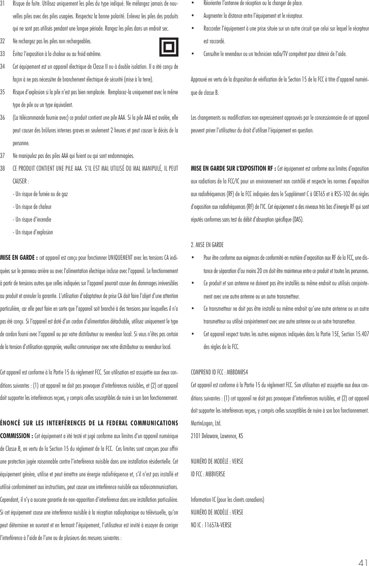 4131  Risque de fuite. Utilisez uniquement les piles du type indiqu&eacute;. Ne m&eacute;langez jamais de nou-velles piles avec des piles usag&eacute;es. Respectez la bonne polarit&eacute;. Enlevez les piles des produits qui ne sont pas utilis&eacute;s pendant une longue p&eacute;riode. Rangez les piles dans un endroit sec. 32  Ne rechargez pas les piles non rechargeables. 33  &Eacute;vitez l&rsquo;exposition &agrave; la chaleur ou au froid extr&ecirc;me.34  Cet &eacute;quipement est un appareil &eacute;lectrique de Classe II ou &agrave; double isolation. Il a &eacute;t&eacute; con&ccedil;u de fa&ccedil;on &agrave; ne pas n&eacute;cessiter de branchement &eacute;lectrique de s&eacute;curit&eacute; (mise &agrave; la terre). 35  Risque d&rsquo;explosion si la pile n&rsquo;est pas bien remplac&eacute;e.  Remplacez-la uniquement avec le m&ecirc;me type de pile ou un type &eacute;quivalent. 36  (La t&eacute;l&eacute;commande fournie avec) ce produit contient une pile AAA. Si la pile AAA est aval&eacute;e, elle peut causer des br&ucirc;lures internes graves en seulement 2 heures et peut causer le d&eacute;c&egrave;s de la personne. 37  Ne manipulez pas des piles AAA qui fuient ou qui sont endommag&eacute;es. 38  CE PRODUIT CONTIENT UNE PILE AAA. S&rsquo;IL EST MAL UTILIS&Eacute; OU MAL MANIPUL&Eacute;, IL PEUT CAUSER :  - Un risque de fum&eacute;e ou de gaz   - Un risque de chaleur  - Un risque d&rsquo;incendie   - Un risque d&rsquo;explosionMISE EN GARDE : cet appareil est con&ccedil;u pour fonctionner UNIQUEMENT avec les tensions CA indi-qu&eacute;es sur le panneau arri&egrave;re ou avec l&rsquo;alimentation &eacute;lectrique incluse avec l&rsquo;appareil. Le fonctionnement &agrave; partir de tensions autres que celles indiqu&eacute;es sur l&rsquo;appareil pourrait causer des dommages irr&eacute;versibles au produit et annuler la garantie. L&rsquo;utilisation d&rsquo;adaptateur de prise CA doit faire l&rsquo;objet d&rsquo;une attention particuli&egrave;re, car elle peut faire en sorte que l&rsquo;appareil soit branch&eacute; &agrave; des tensions pour lesquelles il n&rsquo;a pas &eacute;t&eacute; con&ccedil;u. Si l&rsquo;appareil est dot&eacute; d&rsquo;un cordon d&rsquo;alimentation d&eacute;tachable, utilisez uniquement le type de cordon fourni avec l&rsquo;appareil ou par votre distributeur ou revendeur local. Si vous n&rsquo;&ecirc;tes pas certain de la tension d&rsquo;utilisation appropri&eacute;e, veuillez communiquer avec votre distributeur ou revendeur local.Cet appareil est conforme &agrave; la Partie 15 du r&egrave;glement FCC. Son utilisation est assujettie aux deux con-ditions suivantes : (1) cet appareil ne doit pas provoquer d&rsquo;interf&eacute;rences nuisibles, et (2) cet appareil doit supporter les interf&eacute;rences re&ccedil;ues, y compris celles susceptibles de nuire &agrave; son bon fonctionnement.&Eacute;NONC&Eacute; SUR LES INTERF&Eacute;RENCES DE LA FEDERAL COMMUNICATIONS COMMISSION : Cet &eacute;quipement a &eacute;t&eacute; test&eacute; et jug&eacute; conforme aux limites d&rsquo;un appareil num&eacute;rique de Classe B, en vertu de la Section 15 du r&egrave;glement de la FCC.  Ces limites sont con&ccedil;ues pour offrir une protection jug&eacute;e raisonnable contre l&rsquo;interf&eacute;rence nuisible dans une installation r&eacute;sidentielle. Cet &eacute;quipement g&eacute;n&egrave;re, utilise et peut &eacute;mettre une &eacute;nergie radiofr&eacute;quence et, s&rsquo;il n&rsquo;est pas install&eacute; et utilis&eacute; conform&eacute;ment aux instructions, peut causer une interf&eacute;rence nuisible aux radiocommunications.  Cependant, il n&rsquo;y a aucune garantie de non-apparition d&rsquo;interf&eacute;rence dans une installation particuli&egrave;re. Si cet &eacute;quipement cause une interf&eacute;rence nuisible &agrave; la r&eacute;ception radiophonique ou t&eacute;l&eacute;visuelle, qu&rsquo;on peut d&eacute;terminer en ouvrant et en fermant l&rsquo;&eacute;quipement, l&rsquo;utilisateur est invit&eacute; &agrave; essayer de corriger l&rsquo;interf&eacute;rence &agrave; l&rsquo;aide de l&rsquo;une ou de plusieurs des mesures suivantes : &bull;  R&eacute;orienter l&rsquo;antenne de r&eacute;ception ou la changer de place. &bull;  Augmenter la distance entre l&rsquo;&eacute;quipement et le r&eacute;cepteur. &bull;  Raccorder l&rsquo;&eacute;quipement &agrave; une prise situ&eacute;e sur un autre circuit que celui sur lequel le r&eacute;cepteur est raccord&eacute;. &bull;  Consulter le revendeur ou un technicien radio/TV comp&eacute;tent pour obtenir de l&rsquo;aide.Approuv&eacute; en vertu de la disposition de v&eacute;rification de la Section 15 de la FCC &agrave; titre d&rsquo;appareil num&eacute;ri-que de classe B.Les changements ou modifications non express&eacute;ment approuv&eacute;s par le concessionnaire de cet appareil peuvent priver l&rsquo;utilisateur du droit d&rsquo;utiliser l&rsquo;&eacute;quipement en question.MISE EN GARDE SUR L&rsquo;EXPOSITION RF : Cet &eacute;quipement est conforme aux limites d&rsquo;exposition aux radiations de la FCC/IC pour un environnement non contr&ocirc;l&eacute; et respecte les normes d&rsquo;exposition aux radiofr&eacute;quences (RF) de la FCC indiqu&eacute;es dans le Suppl&eacute;ment C &agrave; OET65 et &agrave; RSS-102 des r&egrave;gles d&rsquo;exposition aux radiofr&eacute;quences (RF) de l&rsquo;IC. Cet &eacute;quipement a des niveaux tr&egrave;s bas d&rsquo;&eacute;nergie RF qui sont r&eacute;put&eacute;s conformes sans test du d&eacute;bit d&rsquo;absorption sp&eacute;cifique (DAS). 2. MISE EN GARDE &bull;  Pour &ecirc;tre conforme aux exigences de conformit&eacute; en mati&egrave;re d&rsquo;exposition aux RF de la FCC, une dis-tance de s&eacute;paration d&rsquo;au moins 20 cm doit &ecirc;tre maintenue entre ce produit et toutes les personnes.&bull;  Ce produit et son antenne ne doivent pas &ecirc;tre install&eacute;s au m&ecirc;me endroit ou utilis&eacute;s conjointe-ment avec une autre antenne ou un autre transmetteur. &bull;  Ce transmetteur ne doit pas &ecirc;tre install&eacute; au m&ecirc;me endroit qu&rsquo;une autre antenne ou un autre transmetteur ou utilis&eacute; conjointement avec une autre antenne ou un autre transmetteur. &bull;  Cet appareil respect toutes les autres exigences indiqu&eacute;es dans la Partie 15E, Section 15.407 des r&egrave;gles de la FCC.COMPREND ID FCC : MBBDMRS4 Cet appareil est conforme &agrave; la Partie 15 du r&egrave;glement FCC. Son utilisation est assujettie aux deux con-ditions suivantes : (1) cet appareil ne doit pas provoquer d&rsquo;interf&eacute;rences nuisibles, et (2) cet appareil doit supporter les interf&eacute;rences re&ccedil;ues, y compris celles susceptibles de nuire &agrave; son bon fonctionnement.MartinLogan, Ltd.2101 Delaware, Lawrence, KSNUM&Eacute;RO DE MOD&Egrave;LE : VERSE ID FCC : MBBVERSEInformation IC (pour les clients canadiens) NUM&Eacute;RO DE MOD&Egrave;LE : VERSENO IC : 11657A-VERSE