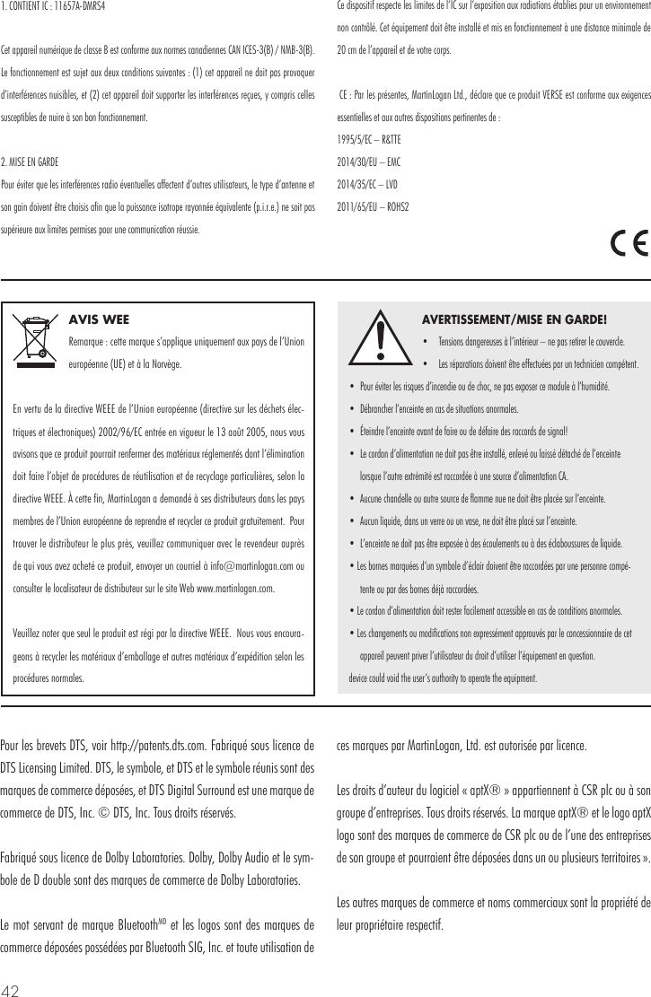 42AVIS WEERemarque : cette marque s&rsquo;applique uniquement aux pays de l&rsquo;Union europ&eacute;enne (UE) et &agrave; la Norv&egrave;ge.En vertu de la directive WEEE de l&rsquo;Union europ&eacute;enne (directive sur les d&eacute;chets &eacute;lec-triques et &eacute;lectroniques) 2002/96/EC entr&eacute;e en vigueur le 13 ao&ucirc;t 2005, nous vous avisons que ce produit pourrait renfermer des mat&eacute;riaux r&eacute;glement&eacute;s dont l&rsquo;&eacute;limination doit faire l&rsquo;objet de proc&eacute;dures de r&eacute;utilisation et de recyclage particuli&egrave;res, selon la directive WEEE. &Agrave; cette fin, MartinLogan a demand&eacute; &agrave; ses distributeurs dans les pays membres de l&rsquo;Union europ&eacute;enne de reprendre et recycler ce produit gratuitement.  Pour trouver le distributeur le plus pr&egrave;s, veuillez communiquer avec le revendeur aupr&egrave;s de qui vous avez achet&eacute; ce produit, envoyer un courriel &agrave; info@martinlogan.com ou consulter le localisateur de distributeur sur le site Web www.martinlogan.com.Veuillez noter que seul le produit est r&eacute;gi par la directive WEEE.  Nous vous encoura-geons &agrave; recycler les mat&eacute;riaux d&rsquo;emballage et autres mat&eacute;riaux d&rsquo;exp&eacute;dition selon les proc&eacute;dures normales. AVERTISSEMENT/MISE EN GARDE!&bull;  Tensions dangereuses &agrave; l&rsquo;int&eacute;rieur &ndash; ne pas retirer le couvercle. &bull;  Les r&eacute;parations doivent &ecirc;tre effectu&eacute;es par un technicien comp&eacute;tent.  &bull;  Pour &eacute;viter les risques d&rsquo;incendie ou de choc, ne pas exposer ce module &agrave; l&rsquo;humidit&eacute;. &bull;  D&eacute;brancher l&rsquo;enceinte en cas de situations anormales. &bull;  &Eacute;teindre l&rsquo;enceinte avant de faire ou de d&eacute;faire des raccords de signal! &bull;  Le cordon d&rsquo;alimentation ne doit pas &ecirc;tre install&eacute;, enlev&eacute; ou laiss&eacute; d&eacute;tach&eacute; de l&rsquo;enceinte lorsque l&rsquo;autre extr&eacute;mit&eacute; est raccord&eacute;e &agrave; une source d&rsquo;alimentation CA. &bull;  Aucune chandelle ou autre source de flamme nue ne doit &ecirc;tre plac&eacute;e sur l&rsquo;enceinte. &bull;  Aucun liquide, dans un verre ou un vase, ne doit &ecirc;tre plac&eacute; sur l&rsquo;enceinte. &bull;  L&rsquo;enceinte ne doit pas &ecirc;tre expos&eacute;e &agrave; des &eacute;coulements ou &agrave; des &eacute;claboussures de liquide. &bull; Les bornes marqu&eacute;es d&rsquo;un symbole d&rsquo;&eacute;clair doivent &ecirc;tre raccord&eacute;es par une personne comp&eacute;-tente ou par des bornes d&eacute;j&agrave; raccord&eacute;es. &bull; Le cordon d&rsquo;alimentation doit rester facilement accessible en cas de conditions anormales. &bull; Les changements ou modifications non express&eacute;ment approuv&eacute;s par le concessionnaire de cet appareil peuvent priver l&rsquo;utilisateur du droit d&rsquo;utiliser l&rsquo;&eacute;quipement en question.device could void the user&rsquo;s authority to operate the equipment.Pour les brevets DTS, voir http://patents.dts.com. Fabriqu&eacute; sous licence de DTS Licensing Limited. DTS, le symbole, et DTS et le symbole r&eacute;unis sont des marques de commerce d&eacute;pos&eacute;es, et DTS Digital Surround est une marque de commerce de DTS, Inc. &copy; DTS, Inc. Tous droits r&eacute;serv&eacute;s.Fabriqu&eacute; sous licence de Dolby Laboratories. Dolby, Dolby Audio et le sym-bole de D double sont des marques de commerce de Dolby Laboratories. Le mot servant de marque BluetoothMD et les logos sont des marques de commerce d&eacute;pos&eacute;es poss&eacute;d&eacute;es par Bluetooth SIG, Inc. et toute utilisation de ces marques par MartinLogan, Ltd. est autoris&eacute;e par licence.Les droits d&rsquo;auteur du logiciel &laquo; aptX&reg; &raquo; appartiennent &agrave; CSR plc ou &agrave; son groupe d&rsquo;entreprises. Tous droits r&eacute;serv&eacute;s. La marque aptX&reg; et le logo aptX logo sont des marques de commerce de CSR plc ou de l&rsquo;une des entreprises de son groupe et pourraient &ecirc;tre d&eacute;pos&eacute;es dans un ou plusieurs territoires &raquo;. Les autres marques de commerce et noms commerciaux sont la propri&eacute;t&eacute; de leur propri&eacute;taire respectif.1. CONTIENT IC : 11657A-DMRS4Cet appareil num&eacute;rique de classe B est conforme aux normes canadiennes CAN ICES-3(B) / NMB-3(B). Le fonctionnement est sujet aux deux conditions suivantes : (1) cet appareil ne doit pas provoquer d&rsquo;interf&eacute;rences nuisibles, et (2) cet appareil doit supporter les interf&eacute;rences re&ccedil;ues, y compris celles susceptibles de nuire &agrave; son bon fonctionnement.2. MISE EN GARDE Pour &eacute;viter que les interf&eacute;rences radio &eacute;ventuelles affectent d&rsquo;autres utilisateurs, le type d&rsquo;antenne et son gain doivent &ecirc;tre choisis afin que la puissance isotrope rayonn&eacute;e &eacute;quivalente (p.i.r.e.) ne soit pas sup&eacute;rieure aux limites permises pour une communication r&eacute;ussie. Ce dispositif respecte les limites de l&rsquo;IC sur l&rsquo;exposition aux radiations &eacute;tablies pour un environnement non contr&ocirc;l&eacute;. Cet &eacute;quipement doit &ecirc;tre install&eacute; et mis en fonctionnement &agrave; une distance minimale de 20 cm de l&rsquo;appareil et de votre corps. CE : Par les pr&eacute;sentes, MartinLogan Ltd., d&eacute;clare que ce produit VERSE est conforme aux exigences essentielles et aux autres dispositions pertinentes de : 1995/5/EC &ndash; R&amp;TTE 2014/30/EU &ndash; EMC 2014/35/EC &ndash; LVD 2011/65/EU &ndash; ROHS2