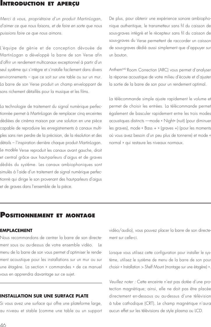46IntroductIon et aPer&ccedil;uMerci &agrave; vous, propri&eacute;taire d&rsquo;un produit MartinLogan, d&rsquo;aimer ce que nous faisons, et de faire en sorte que nous puissions faire ce que nous aimons. L&rsquo;&eacute;quipe de g&eacute;nie et de conception d&eacute;vou&eacute;e de MartinLogan a d&eacute;velopp&eacute; la barre de son Verse afin d&rsquo;offrir un rendement multicanaux exceptionnel &agrave; partir d&rsquo;un seul syst&egrave;me qui s&rsquo;int&egrave;gre et s&rsquo;installe facilement dans divers environnements &ndash; que ce soit sur une table ou sur un mur. La barre de son Verse produit un champ enveloppant de sons richement d&eacute;taill&eacute;s pour la musique et les films.La technologie de traitement du signal num&eacute;rique perfec-tionn&eacute;e permet &agrave; MartinLogan de remplacer cinq enceintes d&eacute;di&eacute;es de cin&eacute;ma maison par une solution en une pi&egrave;ce capable de reproduire les enregistrements &agrave; canaux multi-ples sans rien perdre de la pr&eacute;cision, de la r&eacute;solution et des d&eacute;tails &ndash; l&rsquo;inspiration derri&egrave;re chaque produit MartinLogan. Le mod&egrave;le Verse reproduit les canaux avant gauche, droit et central gr&acirc;ce aux haut-parleurs d&rsquo;aigus et de graves d&eacute;di&eacute;s du syst&egrave;me. Les canaux ambiophoniques sont simul&eacute;s &agrave; l&rsquo;aide d&rsquo;un traitement de signal num&eacute;rique perfec-tionn&eacute; qui dirige le son provenant des haut-parleurs d&rsquo;aigus et de graves dans l&rsquo;ensemble de la pi&egrave;ce.De plus, pour obtenir une exp&eacute;rience sonore ambiopho-nique authentique, le transmetteur sans fil du caisson de sous-graves int&eacute;gr&eacute; et le r&eacute;cepteur sans fil du caisson de sous-graves du Verse permettent de raccorder un caisson de sous-graves d&eacute;di&eacute; aussi simplement que d&rsquo;appuyer sur un bouton.AnthemMD Room Correction (ARC) vous permet d&rsquo;analyser la r&eacute;ponse acoustique de votre milieu d&rsquo;&eacute;coute et d&rsquo;ajuster la sortie de la barre de son pour un rendement optimal.La t&eacute;l&eacute;commande simple ajuste rapidement le volume et permet de choisir les entr&eacute;es. La t&eacute;l&eacute;commande permet &eacute;galement de basculer rapidement entre les trois modes acoustiques distincts &mdash;mode &laquo; Night&raquo; (nuit) (pour diminuer les graves), mode &laquo; Bass + &raquo; (graves +) (pour les moments o&ugrave; vous avez besoin d&rsquo;un peu plus de tonnerre) et mode &laquo; normal &raquo; qui restaure les niveaux normaux.PosItIonnement et montageEMPLACEMENTNous recommandons de centrer la barre de son directe-ment sous ou au-dessus de votre ensemble vid&eacute;o.   Le menu de la barre de son vous permet d&rsquo;optimiser le rende-ment acoustique pour les installations sur un mur ou sur une &eacute;tag&egrave;re. La section &laquo; commandes &raquo; de ce manuel vous en apprendra davantage sur ce sujet.INSTALLATION SUR UNE SURFACE PLATESi vous avez une surface qui offre une plateforme large, au niveau et stable (comme une table ou un support vid&eacute;o/audio), vous pouvez placer la barre de son directe-ment sur celle-ci.Lorsque vous utilisez cette configuration pour installer le sys-t&egrave;me, utilisez le syst&egrave;me de menu de la barre de son pour choisir &laquo; Installation > Shelf Mount (montage sur une &eacute;tag&egrave;re) &raquo;.Veuillez noter : Cette enceinte n&rsquo;est pas dot&eacute;e d&rsquo;une pro-tection magn&eacute;tique; ainsi, elle ne doit pas &ecirc;tre plac&eacute;e directement en-dessous ou au-dessus d&rsquo;une t&eacute;l&eacute;vision &agrave; tube cathodique (CRT). Le champ magn&eacute;tique n&rsquo;aura aucun effet sur les t&eacute;l&eacute;visions de style plasma ou LCD. 