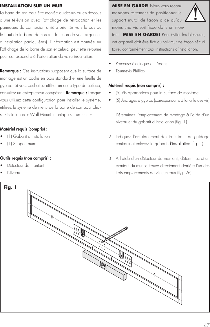 47INSTALLATION SUR UN MUR  La barre de son peut &ecirc;tre mont&eacute;e au-dessus ou en-dessous d&rsquo;une t&eacute;l&eacute;vision avec l&rsquo;affichage de r&eacute;troaction et les panneaux de connexion arri&egrave;re orient&eacute;s vers le bas ou le haut de la barre de son (en fonction de vos exigences d&rsquo;installation particuli&egrave;res). L&rsquo;information est montr&eacute;e sur l&rsquo;affichage de la barre de son et celui-ci peut &ecirc;tre retourn&eacute; pour correspondre &agrave; l&rsquo;orientation de votre installation.Remarque : Ces instructions supposent que la surface de montage est un cadre en bois standard et une feuille de gyproc. Si vous souhaitez utiliser un autre type de surface, consultez un entrepreneur comp&eacute;tent. Remarque : Lorsque vous utilisez cette configuration pour installer le syst&egrave;me, utilisez le syst&egrave;me de menu de la barre de son pour choi-sir &laquo;Installation > Wall Mount (montage sur un mur) &raquo;.Mat&eacute;riel requis (compris) : &bull;  (1) Gabarit d&rsquo;installation &bull;  (1) Support muralOutils requis (non compris) : &bull;  D&eacute;tecteur de montant &bull; Niveau &bull;  Perceuse &eacute;lectrique et tr&eacute;pans &bull;  Tournevis PhillipsMat&eacute;riel requis (non compris) : &bull;  (5) Vis appropri&eacute;es pour la surface de montage &bull; (5) Ancrages &agrave; gyproc (correspondants &agrave; la taille des vis)1  D&eacute;terminez l&rsquo;emplacement de montage &agrave; l&rsquo;aide d&rsquo;un niveau et du gabarit d&rsquo;installation (fig. 1). 2  Indiquez l&rsquo;emplacement des trois trous de guidage centraux et enlevez le gabarit d&rsquo;installation (fig. 1).3   &Agrave; l&rsquo;aide d&rsquo;un d&eacute;tecteur de montant, d&eacute;terminez si un montant du mur se trouve directement derri&egrave;re l&rsquo;un des trois emplacements de vis centraux (fig. 2a). Fig. 1MISE EN GARDE! Nous vous recom-mandons fortement de positionner le support mural de fa&ccedil;on &agrave; ce qu&rsquo;au moins une vis soit fix&eacute;e dans un mon-tant.  MISE EN GARDE! Pour &eacute;viter les blessures, cet appareil doit &ecirc;tre fix&eacute; au sol/mur de fa&ccedil;on s&eacute;curi-taire, conform&eacute;ment aux instructions d&rsquo;installation.
