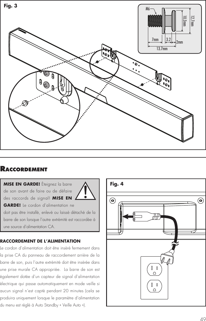 49Fig. 3raccordementRACCORDEMENT DE L&rsquo;ALIMENTATION Le cordon d&rsquo;alimentation doit &ecirc;tre ins&eacute;r&eacute; fermement dans la prise CA du panneau de raccordement arri&egrave;re de la barre de son, puis l&rsquo;autre extr&eacute;mit&eacute; doit &ecirc;tre ins&eacute;r&eacute;e dans une prise murale CA appropri&eacute;e.  La barre de son est &eacute;galement dot&eacute;e d&rsquo;un capteur de signal d&rsquo;alimentation &eacute;lectrique qui passe automatiquement en mode veille si aucun signal n&rsquo;est capt&eacute; pendant 20 minutes (cela se produira uniquement lorsque le param&egrave;tre d&rsquo;alimentation du menu est r&eacute;gl&eacute; &agrave; Auto Standby &laquo; Veille Auto &raquo;).Fig. 47mm13.7mmM612.7mm10.3mm3.2 2mmMISE EN GARDE! &Eacute;teignez la barre de son avant de faire ou de d&eacute;faire des raccords de signal! MISE EN GARDE! Le cordon d&rsquo;alimentation ne doit pas &ecirc;tre install&eacute;, enlev&eacute; ou laiss&eacute; d&eacute;tach&eacute; de la barre de son lorsque l&rsquo;autre extr&eacute;mit&eacute; est raccord&eacute;e &agrave; une source d&rsquo;alimentation CA.