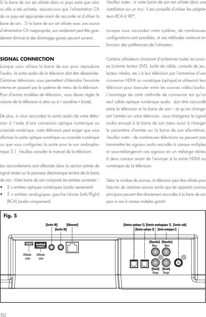 50[Sortie sub][Entr&eacute;e analogique 1][Entr&eacute;e analogique 2][Gauche]Blanc[Gauche]Blanc[Droit]Rouge[Droit]Rouge[Entr&eacute;e optique 1][Entr&eacute;e optique 2][Ethernet][Sortie IR][Sortie IR]UtilisatiousineUtilisatiousineFig. 5Si la barre de son est utilis&eacute;e dans un pays autre que celui o&ugrave; elle a &eacute;t&eacute; achet&eacute;e, assurez-vous que l&rsquo;alimentation CA de ce pays est appropri&eacute;e avant de raccorder et d&rsquo;utiliser la barre de son.  Si la barre de son est utilis&eacute;e avec une source d&rsquo;alimentation CA inappropri&eacute;e, son rendement peut &ecirc;tre gran-dement diminu&eacute; et des dommages graves peuvent survenir.SIGNAL CONNECTIONLorsque vous utilisez la barre de son pour reproduire l&rsquo;audio, la sortie audio de la t&eacute;l&eacute;vision doit &ecirc;tre d&eacute;sactiv&eacute;e. Certaines t&eacute;l&eacute;visions vous permettent d&rsquo;&eacute;teindre l&rsquo;enceinte interne en passant par le syst&egrave;me de menu de la t&eacute;l&eacute;vision. Pour d&rsquo;autres mod&egrave;les de t&eacute;l&eacute;vision, vous devez r&eacute;gler le volume de la t&eacute;l&eacute;vision &agrave; z&eacute;ro ou &agrave; &laquo; sourdine &raquo; (mute).De plus, si vous raccordez la sortie audio de votre t&eacute;l&eacute;vi-sion &agrave; l&rsquo;aide d&rsquo;une connexion optique num&eacute;rique ou coaxiale num&eacute;rique, votre t&eacute;l&eacute;vision peut exiger que vous allumiez la sortie optique num&eacute;rique ou coaxiale num&eacute;rique ou que vous configuriez la sortie pour le son ambiopho-nique 5.1. Veuillez consulter le manuel de la t&eacute;l&eacute;vision.Les raccordements sont effectu&eacute;s dans la section entr&eacute;e de signal situ&eacute;e sur le panneau &eacute;lectronique arri&egrave;re de la barre de son. Votre barre de son comporte les entr&eacute;es suivantes : &bull;   2 x entr&eacute;es optiques num&eacute;riques (audio seulement) &bull;   2 x entr&eacute;es analogiques gauche/droite (Left/Right) (RCA) (audio uniquement)Veuillez noter : si votre barre de son est utilis&eacute;e dans une installation sur un mur, il est conseill&eacute; d&rsquo;utiliser les adapta-teurs RCA &agrave; 90&deg;..Lorsque vous raccordez votre syst&egrave;me, de nombreuses configurations sont possibles, et ces m&eacute;thodes varieront en fonction des pr&eacute;f&eacute;rences de l&rsquo;utilisateur.Certains utilisateurs choisiront d&rsquo;acheminer toutes les sourc-es (comme lecteur DVD, bo&icirc;te de c&acirc;ble, console de jeu, lecteur m&eacute;dia, etc.) &agrave; leur t&eacute;l&eacute;vision par l&rsquo;entremise d&rsquo;une connexion HDMI ou num&eacute;rique (optique) et utiliseront leur t&eacute;l&eacute;vision pour basculer entre les sources vid&eacute;o/audio. L&rsquo;avantage de cette m&eacute;thode de connexion est qu&rsquo;un seul c&acirc;ble optique num&eacute;rique audio  doit &ecirc;tre raccord&eacute; entre la t&eacute;l&eacute;vision et la barre de son &ndash; et qu&rsquo;en change-ant l&rsquo;entr&eacute;e sur votre t&eacute;l&eacute;vision, vous changerez le signal audio envoy&eacute; &agrave; la barre de son (sans avoir &agrave; changer le param&egrave;tre d&rsquo;entr&eacute;e sur la barre de son elle-m&ecirc;me). Veuillez noter : de nombreuses t&eacute;l&eacute;visions ne peuvent pas transmettre les signaux audio encod&eacute;s &agrave; canaux multiples et sous-m&eacute;langeront ces signaux en un m&eacute;lange st&eacute;r&eacute;o &agrave; deux canaux avant de l&rsquo;envoyer &agrave; la sortie HDMI ou num&eacute;rique de la t&eacute;l&eacute;vision.Selon le nombre de sources, la t&eacute;l&eacute;vision peut &ecirc;tre utilis&eacute;e pour basculer de certaines sources tandis que les appareils sources principaux peuvent &ecirc;tre directement raccord&eacute;s &agrave; la barre de son pour un son &agrave; canaux multiples garanti. 