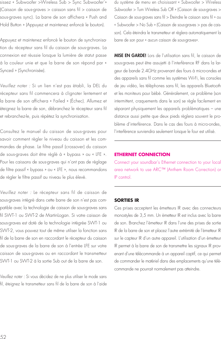 52sissez &laquo; Subwoofer >Wireless Sub > Sync Subwoofer&rsquo;&raquo; (Caisson de sous-graves > caisson sans fil > caisson de sous-graves sync). La barre de son affichera &laquo; Push and Hold Button &raquo; (Appuyez et maintenez enfonc&eacute; le bouton).Appuyez et maintenez enfonc&eacute; le bouton de synchronisa-tion du r&eacute;cepteur sans fil du caisson de sous-graves. La connexion est r&eacute;ussie lorsque la lumi&egrave;re de statut passe &agrave; la couleur unie et que la barre de son r&eacute;pond par &laquo; Synced &raquo; (Synchronis&eacute;e).  Veuillez noter : Si un lien n&rsquo;est pas &eacute;tabli, la DEL du r&eacute;cepteur sans fil commencera &agrave; clignoter lentement et la barre de son affichera &laquo; Failed &raquo; (&Eacute;chec). Allumez et &eacute;teignez la barre de son, d&eacute;branchez le r&eacute;cepteur sans fil et rebranchez-le, puis r&eacute;p&eacute;tez la synchronisation.Consultez le manuel du caisson de sous-graves pour savoir comment r&eacute;gler le niveau du caisson et les com-mandes de phase. Le filtre passif (crossover) du caisson de sous-graves doit &ecirc;tre r&eacute;gl&eacute; &agrave; &laquo; bypass &raquo; ou &laquo; LFE &raquo;. Pour les caissons de sous-graves qui n&rsquo;ont pas de r&eacute;glage de filtre passif &laquo; bypass &raquo; ou &laquo; LFE &raquo;, nous recommandons de r&eacute;gler le filtre passif au niveau le plus &eacute;lev&eacute;.Veuillez noter : Le r&eacute;cepteur sans fil de caisson de sous-graves int&eacute;gr&eacute; dans cette barre de son n&rsquo;est pas com-patible avec la technologie de caisson de sous-graves sans fil SWT-1 ou SWT-2 de MartinLogan. Si votre caisson de sous-graves est dot&eacute; de la technologie int&eacute;gr&eacute;e SWT-1 ou SWT-2, vous pouvez tout de m&ecirc;me utiliser la fonction sans fil de la barre de son en raccordant le r&eacute;cepteur du caisson de sous-graves de la barre de son &agrave; l&rsquo;entr&eacute;e LFE sur votre caisson de sous-graves ou en raccordant le transmetteur SWT-1 ou SWT-2 &agrave; la sortie Sub out de la barre de son.Veuillez noter : Si vous d&eacute;cidez de ne plus utiliser le mode sans fil, &eacute;teignez le transmetteur sans fil de la barre de son &agrave; l&rsquo;aide du syst&egrave;me de menu en choisissant &laquo; Subwoofer > Wireless Subwoofer > Turn Wireless Sub Off &raquo; (Caisson de sous-graves > Caisson de sous-graves sans fil > &Eacute;teindre le caisson sans fil &raquo; ou &laquo; Subwoofer > No Sub &raquo; (Caisson de sous-graves > pas de cais-son). Cela &eacute;teindra le transmetteur et r&egrave;glera automatiquement la barre de son pour &laquo; aucun caisson de sous-graves&raquo;.MISE EN GARDE! Lors de l&rsquo;utilisation sans fil, le caisson de sous-graves peut &ecirc;tre assujetti &agrave; l&rsquo;interf&eacute;rence RF dans la lar-geur de bande 2.4GHz provenant des fours &agrave; micro-ondes et des appareils sans fil comme les syst&egrave;mes Wi-Fi, les consoles de jeu vid&eacute;o, les t&eacute;l&eacute;phones sans fil, les appareils Bluetooth et les moniteurs pour b&eacute;b&eacute;. G&eacute;n&eacute;ralement, ce probl&egrave;me (son intermittent, craquements dans le son) se r&egrave;gle facilement en s&eacute;parant physiquement les appareils probl&eacute;matiques &ndash; une distance aussi petite que deux pieds r&egrave;glera souvent le pro-bl&egrave;me d&rsquo;interf&eacute;rence. Dans le cas des fours &agrave; micro-ondes, l&rsquo;interf&eacute;rence surviendra seulement lorsque le four est utilis&eacute;.ETHERNET CONNECTIONConnect your soundbar&rsquo;s Ethernet connection to your local area network to use ARC&trade; (Anthem Room Correction) or IP control.SORTIES IR Ces prises acceptent les &eacute;metteurs IR avec des connecteurs monostyles de 3,5 mm. Un &eacute;metteur IR est inclus avec la barre de son. Branchez l&rsquo;&eacute;metteur IR dans l&rsquo;une des prises de sortie IR de la barre de son et placez l&rsquo;autre extr&eacute;mit&eacute; de l&rsquo;&eacute;metteur IR sur le capteur IR d&rsquo;un autre appareil. L&rsquo;utilisation d&rsquo;un &eacute;metteur IR permet &agrave; la barre de son de transmettre les signaux IR prov-enant d&rsquo;une t&eacute;l&eacute;commande &agrave; un appareil captif, ce qui permet de commander le mat&eacute;riel dans des emplacements qu&rsquo;une t&eacute;l&eacute;-commande ne pourrait normalement pas atteindre.