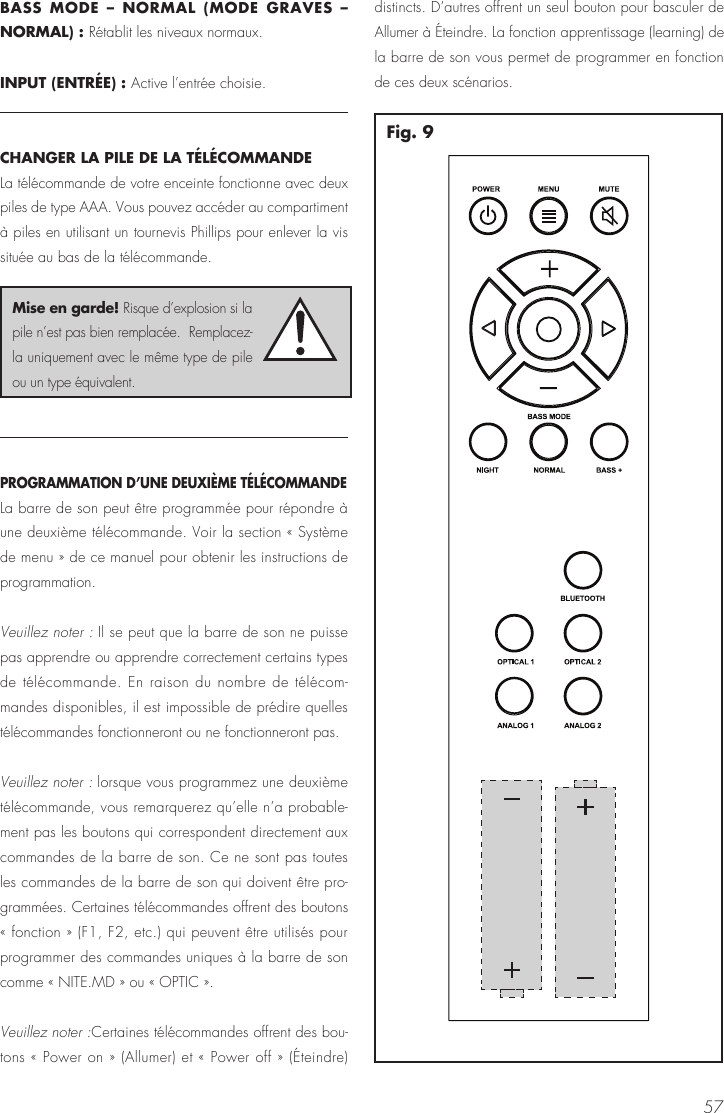 57BASS MODE &ndash; NORMAL (MODE GRAVES &ndash; NORMAL) : R&eacute;tablit les niveaux normaux.INPUT (ENTR&Eacute;E) : Active l&rsquo;entr&eacute;e choisie.CHANGER LA PILE DE LA T&Eacute;L&Eacute;COMMANDELa t&eacute;l&eacute;commande de votre enceinte fonctionne avec deux piles de type AAA. Vous pouvez acc&eacute;der au compartiment &agrave; piles en utilisant un tournevis Phillips pour enlever la vis situ&eacute;e au bas de la t&eacute;l&eacute;commande. PROGRAMMATION D&rsquo;UNE DEUXI&Egrave;ME T&Eacute;L&Eacute;COMMANDE La barre de son peut &ecirc;tre programm&eacute;e pour r&eacute;pondre &agrave; une deuxi&egrave;me t&eacute;l&eacute;commande. Voir la section &laquo; Syst&egrave;me de menu &raquo; de ce manuel pour obtenir les instructions de programmation.Veuillez noter : Il se peut que la barre de son ne puisse pas apprendre ou apprendre correctement certains types de t&eacute;l&eacute;commande. En raison du nombre de t&eacute;l&eacute;com-mandes disponibles, il est impossible de pr&eacute;dire quelles t&eacute;l&eacute;commandes fonctionneront ou ne fonctionneront pas. Veuillez noter : lorsque vous programmez une deuxi&egrave;me t&eacute;l&eacute;commande, vous remarquerez qu&rsquo;elle n&rsquo;a probable-ment pas les boutons qui correspondent directement aux commandes de la barre de son. Ce ne sont pas toutes les commandes de la barre de son qui doivent &ecirc;tre pro-gramm&eacute;es. Certaines t&eacute;l&eacute;commandes offrent des boutons &laquo; fonction &raquo; (F1, F2, etc.) qui peuvent &ecirc;tre utilis&eacute;s pour programmer des commandes uniques &agrave; la barre de son comme &laquo; NITE.MD &raquo; ou &laquo; OPTIC &raquo;.Veuillez noter :Certaines t&eacute;l&eacute;commandes offrent des bou-tons &laquo; Power on &raquo; (Allumer) et &laquo; Power off &raquo; (&Eacute;teindre) distincts. D&rsquo;autres offrent un seul bouton pour basculer de Allumer &agrave; &Eacute;teindre. La fonction apprentissage (learning) de la barre de son vous permet de programmer en fonction de ces deux sc&eacute;narios.Fig. 9Mise en garde! Risque d&rsquo;explosion si la pile n&rsquo;est pas bien remplac&eacute;e.  Remplacez-la uniquement avec le m&ecirc;me type de pile ou un type &eacute;quivalent.