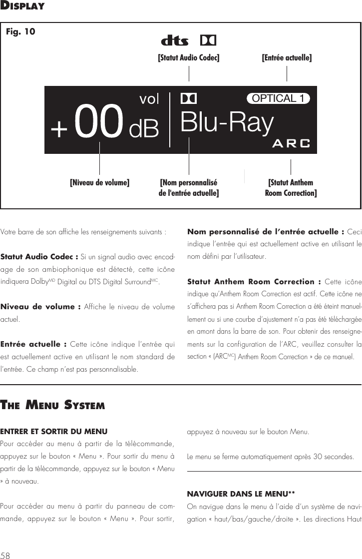 58ENTRER ET SORTIR DU MENUPour acc&eacute;der au menu &agrave; partir de la t&eacute;l&eacute;commande, appuyez sur le bouton &laquo; Menu &raquo;. Pour sortir du menu &agrave; partir de la t&eacute;l&eacute;commande, appuyez sur le bouton &laquo; Menu &raquo; &agrave; nouveau.Pour acc&eacute;der au menu &agrave; partir du panneau de com-mande, appuyez sur le bouton &laquo; Menu &raquo;. Pour sortir, appuyez &agrave; nouveau sur le bouton Menu.Le menu se ferme automatiquement apr&egrave;s 30 secondes.NAVIGUER DANS LE MENU** On navigue dans le menu &agrave; l&rsquo;aide d&rsquo;un syst&egrave;me de navi-gation &laquo; haut/bas/gauche/droite &raquo;. Les directions Haut dIsPlay[Statut AnthemRoom Correction][Nom personnalis&eacute;de l'entr&eacute;e actuelle][Niveau de volume][Entr&eacute;e actuelle][Statut Audio Codec]OPTICAL 1Fig. 10Votre barre de son affiche les renseignements suivants :Statut Audio Codec : Si un signal audio avec encod-age de son ambiophonique est d&eacute;tect&eacute;, cette ic&ocirc;ne indiquera DolbyMD Digital ou DTS Digital SurroundMC. Niveau de volume : Affiche le niveau de volume actuel.Entr&eacute;e actuelle : Cette ic&ocirc;ne indique l&rsquo;entr&eacute;e qui est actuellement active en utilisant le nom standard de l&rsquo;entr&eacute;e. Ce champ n&rsquo;est pas personnalisable.Nom personnalis&eacute; de l&rsquo;entr&eacute;e actuelle : Ceci indique l&rsquo;entr&eacute;e qui est actuellement active en utilisant le nom d&eacute;fini par l&rsquo;utilisateur.Statut Anthem Room Correction : Cette ic&ocirc;ne indique qu&rsquo;Anthem Room Correction est actif. Cette ic&ocirc;ne ne s&rsquo;affichera pas si Anthem Room Correction a &eacute;t&eacute; &eacute;teint manuel-lement ou si une courbe d&rsquo;ajustement n&rsquo;a pas &eacute;t&eacute; t&eacute;l&eacute;charg&eacute;e en amont dans la barre de son. Pour obtenir des renseigne-ments sur la configuration de l&rsquo;ARC, veuillez consulter la section &laquo; (ARCMC) Anthem Room Correction &raquo; de ce manuel. the menu system