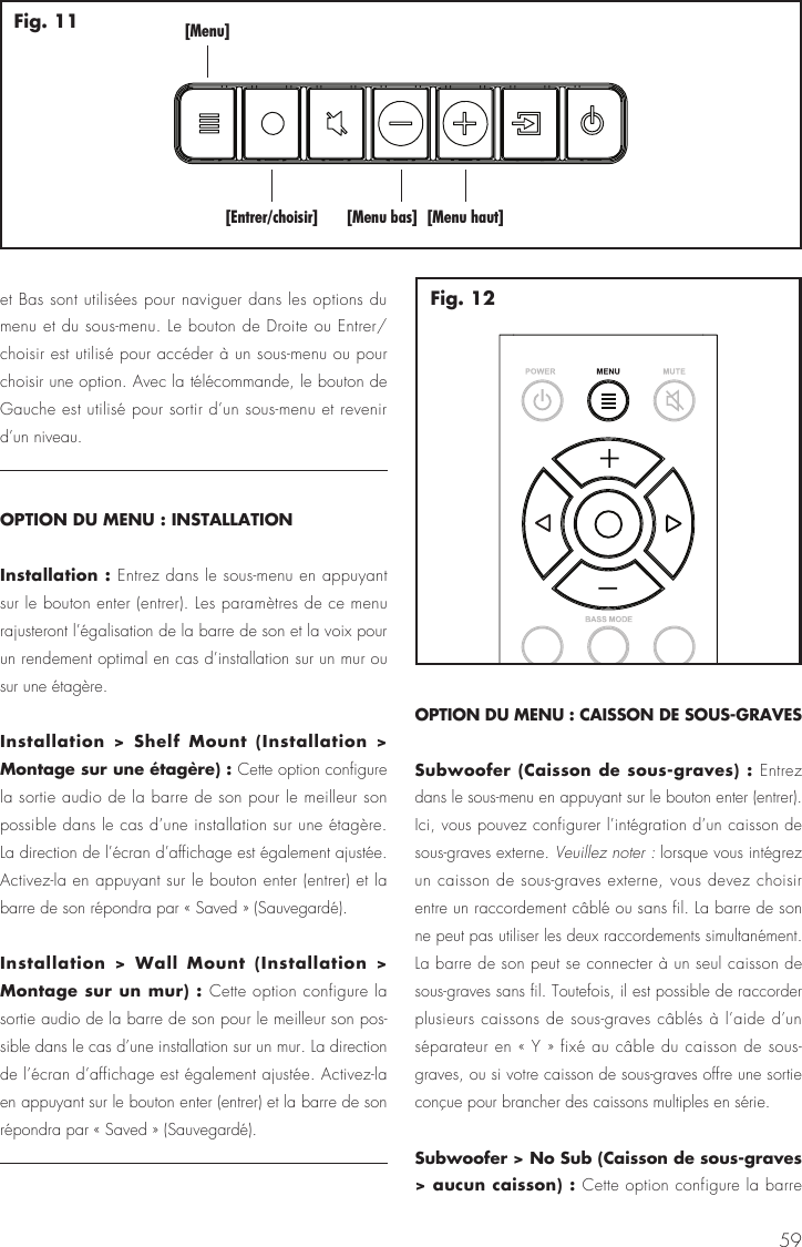 59[Menu][Entrer/choisir] [Menu bas] [Menu haut]Fig. 11Fig. 12et Bas sont utilis&eacute;es pour naviguer dans les options du menu et du sous-menu. Le bouton de Droite ou Entrer/choisir est utilis&eacute; pour acc&eacute;der &agrave; un sous-menu ou pour choisir une option. Avec la t&eacute;l&eacute;commande, le bouton de Gauche est utilis&eacute; pour sortir d&rsquo;un sous-menu et revenir d&rsquo;un niveau. OPTION DU MENU : INSTALLATIONInstallation : Entrez dans le sous-menu en appuyant sur le bouton enter (entrer). Les param&egrave;tres de ce menu rajusteront l&rsquo;&eacute;galisation de la barre de son et la voix pour un rendement optimal en cas d&rsquo;installation sur un mur ou sur une &eacute;tag&egrave;re.Installation > Shelf Mount (Installation > Montage sur une &eacute;tag&egrave;re) : Cette option configure la sortie audio de la barre de son pour le meilleur son possible dans le cas d&rsquo;une installation sur une &eacute;tag&egrave;re. La direction de l&rsquo;&eacute;cran d&rsquo;affichage est &eacute;galement ajust&eacute;e. Activez-la en appuyant sur le bouton enter (entrer) et la barre de son r&eacute;pondra par &laquo; Saved &raquo; (Sauvegard&eacute;).Installation > Wall Mount (Installation > Montage sur un mur) : Cette option configure la sortie audio de la barre de son pour le meilleur son pos-sible dans le cas d&rsquo;une installation sur un mur. La direction de l&rsquo;&eacute;cran d&rsquo;affichage est &eacute;galement ajust&eacute;e. Activez-la en appuyant sur le bouton enter (entrer) et la barre de son r&eacute;pondra par &laquo; Saved &raquo; (Sauvegard&eacute;).OPTION DU MENU : CAISSON DE SOUS-GRAVESSubwoofer (Caisson de sous-graves) : Entrez dans le sous-menu en appuyant sur le bouton enter (entrer). Ici, vous pouvez configurer l&rsquo;int&eacute;gration d&rsquo;un caisson de sous-graves externe. Veuillez noter : lorsque vous int&eacute;grez un caisson de sous-graves externe, vous devez choisir entre un raccordement c&acirc;bl&eacute; ou sans fil. La barre de son ne peut pas utiliser les deux raccordements simultan&eacute;ment. La barre de son peut se connecter &agrave; un seul caisson de sous-graves sans fil. Toutefois, il est possible de raccorder plusieurs caissons de sous-graves c&acirc;bl&eacute;s &agrave; l&rsquo;aide d&rsquo;un s&eacute;parateur en &laquo; Y &raquo; fix&eacute; au c&acirc;ble du caisson de sous-graves, ou si votre caisson de sous-graves offre une sortie con&ccedil;ue pour brancher des caissons multiples en s&eacute;rie.Subwoofer > No Sub (Caisson de sous-graves > aucun caisson) : Cette option configure la barre 