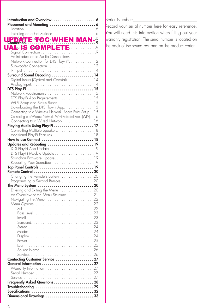 6Introduction and Overview .................... 6Placement and Mounting .......................6 Location ...............................6  Installing on a Flat Surface ...................6  On-Wall Installation .......................6Connection. . . . . . . . . . . . . . . . . . . . . . . . . . . . . . . . . . . 9  Power Connection ........................9  Signal Connection ........................9  An Introduction to Audio Connections  ..........11  Network Connection for DTS Play-Fi&reg;. . . . . . . . . . .12  Subwoofer Connection ....................12  IR Input  ..............................14Surround Sound Decoding .....................14  Digital Inputs (Optical and Coaxial)  ...........14  Analog Input ...........................14DTS Play-Fi  .................................15  Network Requirements  ....................15  DTS Play-Fi App Requirements  ...............15  Wi-Fi Setup and Status Button  ...............15  Downloading the DTS Play-Fi App .............15 Connecting to a Wireless Network: Acces Point Setup ..15 Connecting to a Wireless Network: Wi-Fi Protected Setup (WPS) ..16  Connecting to a Wired Network  .............16Playing Audio Using Play-Fi ....................17   Controlling Multiple Speakers. . . . . . . . . . . . . . . .18  Additional Play-Fi Features ..................18How to use Connect  ..........................18Updates and Rebooting  .......................19  DTS Play-Fi App Update ...................19  DTS Play-Fi Module Update .................19  Soundbar Firmware Update .................19  Rebooting Your Soundbar ..................19Top Panel Controls  ...........................19Remote Control ..............................20   Changing the Remote&rsquo;s Battery ...............20  Programming a Second Remote ..............20The Menu System  ............................20  Entering and Exiting the Menu ...............20  An Overview of the Menu Structure ............21  Navigating the Menu .....................22  Menu Options ..........................22   Sub ..............................22   Bass Level ..........................23   Install .............................23   Surround. . . . . . . . . . . . . . . . . . . . . . . . . . .23   Stereo ............................24   Modes ............................24   Display  ...........................24   Power ............................25   Learn .............................25   Source Name .......................26   Service ............................26Contacting Customer Service  ...................27General Information ..........................27  Warranty Information .....................27  Serial Number  .........................27 Service  ..............................27Frequently Asked Questions ....................28Troubleshooting  .............................29Specifications  ...............................32Dimensional Drawings ........................33Serial Number:_____________________________Record your serial number here for easy reference. You will need this information when filling out your warranty registration. The serial number is located on the back of the sound bar and on the product carton.UPDATE TOC WHEN MAN-UAL IS COMPLETE