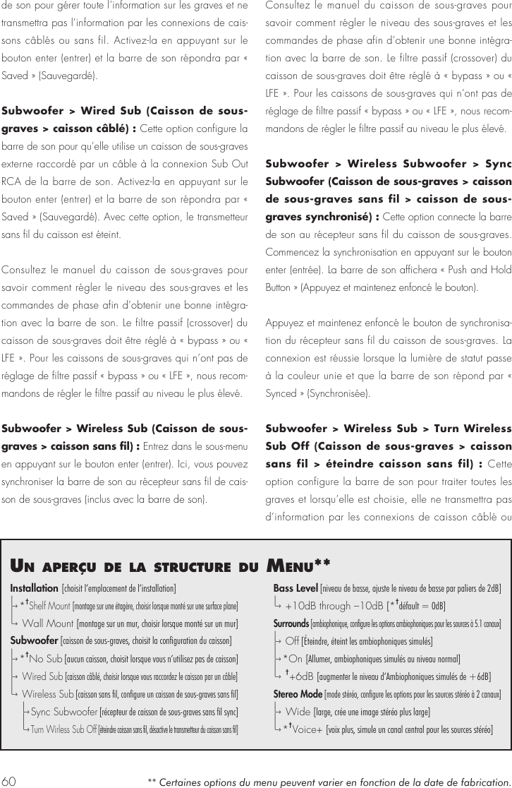 60un aPer&ccedil;u de la structure du menu**Installation [choisit l&rsquo;emplacement de l&rsquo;installation]|&ndash;&rsaquo; * &dagger;Shelf Mount [montage sur une &eacute;tag&egrave;re, choisir lorsque mont&eacute; sur une surface plane]|&ndash;&rsaquo;  Wall Mount [montage sur un mur, choisir lorsque mont&eacute; sur un mur]Subwoofer [caisson de sous-graves, choisit la configuration du caisson]|&ndash;&rsaquo; * &dagger;No Sub [aucun caisson, choisit lorsque vous n&rsquo;utilisez pas de caisson]|&ndash;&rsaquo;  Wired Sub [caisson c&acirc;bl&eacute;, choisir lorsque vous raccordez le caisson par un c&acirc;ble]|&ndash;&rsaquo;  Wireless Sub [caisson sans fil, configure un caisson de sous-graves sans fil]  |&ndash;&rsaquo; Sync Subwoofer [r&eacute;cepteur de caisson de sous-graves sans fil sync]  |&ndash;&rsaquo; Turn Wirless Sub Off [&eacute;teindre caisson sans fil, d&eacute;sactive le transmetteur du caisson sans fil]Bass Level [niveau de basse, ajuste le niveau de basse par paliers de 2dB]|&ndash;&rsaquo;  +10dB through &ndash;10dB [*&dagger;d&eacute;fault = 0dB]Surrounds [ambiophonique, configure les options ambiophoniques pour les sources &agrave; 5.1 canaux]|&ndash;&rsaquo;  O f f  [&Eacute;teindre, &eacute;teint les ambiophoniques simul&eacute;s]|&ndash;&rsaquo; *On [Allumer, ambiophoniques simul&eacute;s au niveau normal]|&ndash;&rsaquo;  &dagger;+6dB [augmenter le niveau d&rsquo;Ambiophoniques simul&eacute;s de +6dB]Stereo Mode [mode st&eacute;r&eacute;o, configure les options pour les sources st&eacute;r&eacute;o &agrave; 2 canaux]|&ndash;&rsaquo;  Wide [large, cr&eacute;e une image st&eacute;r&eacute;o plus large]|&ndash;&rsaquo; * &dagger;Voice+ [voix plus, simule un canal central pour les sources st&eacute;r&eacute;o]** Certaines options du menu peuvent varier en fonction de la date de fabrication. de son pour g&eacute;rer toute l&rsquo;information sur les graves et ne transmettra pas l&rsquo;information par les connexions de cais-sons c&acirc;bl&eacute;s ou sans fil. Activez-la en appuyant sur le bouton enter (entrer) et la barre de son r&eacute;pondra par &laquo; Saved &raquo; (Sauvegard&eacute;).Subwoofer > Wired Sub (Caisson de sous-graves > caisson c&acirc;bl&eacute;) : Cette option configure la barre de son pour qu&rsquo;elle utilise un caisson de sous-graves externe raccord&eacute; par un c&acirc;ble &agrave; la connexion Sub Out RCA de la barre de son. Activez-la en appuyant sur le bouton enter (entrer) et la barre de son r&eacute;pondra par &laquo; Saved &raquo; (Sauvegard&eacute;). Avec cette option, le transmetteur sans fil du caisson est &eacute;teint. Consultez le manuel du caisson de sous-graves pour savoir comment r&eacute;gler le niveau des sous-graves et les commandes de phase afin d&rsquo;obtenir une bonne int&eacute;gra-tion avec la barre de son. Le filtre passif (crossover) du caisson de sous-graves doit &ecirc;tre r&eacute;gl&eacute; &agrave; &laquo; bypass &raquo; ou &laquo; LFE &raquo;. Pour les caissons de sous-graves qui n&rsquo;ont pas de r&eacute;glage de filtre passif &laquo; bypass &raquo; ou &laquo; LFE &raquo;, nous recom-mandons de r&eacute;gler le filtre passif au niveau le plus &eacute;lev&eacute;.Subwoofer > Wireless Sub (Caisson de sous-graves > caisson sans fil) : Entrez dans le sous-menu en appuyant sur le bouton enter (entrer). Ici, vous pouvez synchroniser la barre de son au r&eacute;cepteur sans fil de cais-son de sous-graves (inclus avec la barre de son).Consultez le manuel du caisson de sous-graves pour savoir comment r&eacute;gler le niveau des sous-graves et les commandes de phase afin d&rsquo;obtenir une bonne int&eacute;gra-tion avec la barre de son. Le filtre passif (crossover) du caisson de sous-graves doit &ecirc;tre r&eacute;gl&eacute; &agrave; &laquo; bypass &raquo; ou &laquo; LFE &raquo;. Pour les caissons de sous-graves qui n&rsquo;ont pas de r&eacute;glage de filtre passif &laquo; bypass &raquo; ou &laquo; LFE &raquo;, nous recom-mandons de r&eacute;gler le filtre passif au niveau le plus &eacute;lev&eacute;.Subwoofer > Wireless Subwoofer > Sync Subwoofer (Caisson de sous-graves > caisson de sous-graves sans fil > caisson de sous-graves synchronis&eacute;) : Cette option connecte la barre de son au r&eacute;cepteur sans fil du caisson de sous-graves. Commencez la synchronisation en appuyant sur le bouton enter (entr&eacute;e). La barre de son affichera &laquo; Push and Hold Button &raquo; (Appuyez et maintenez enfonc&eacute; le bouton).Appuyez et maintenez enfonc&eacute; le bouton de synchronisa-tion du r&eacute;cepteur sans fil du caisson de sous-graves. La connexion est r&eacute;ussie lorsque la lumi&egrave;re de statut passe &agrave; la couleur unie et que la barre de son r&eacute;pond par &laquo; Synced &raquo; (Synchronis&eacute;e).  Subwoofer > Wireless Sub > Turn Wireless Sub Off (Caisson de sous-graves > caisson sans fil > &eacute;teindre caisson sans fil) : Cette option configure la barre de son pour traiter toutes les graves et lorsqu&rsquo;elle est choisie, elle ne transmettra pas d&rsquo;information par les connexions de caisson c&acirc;bl&eacute; ou 