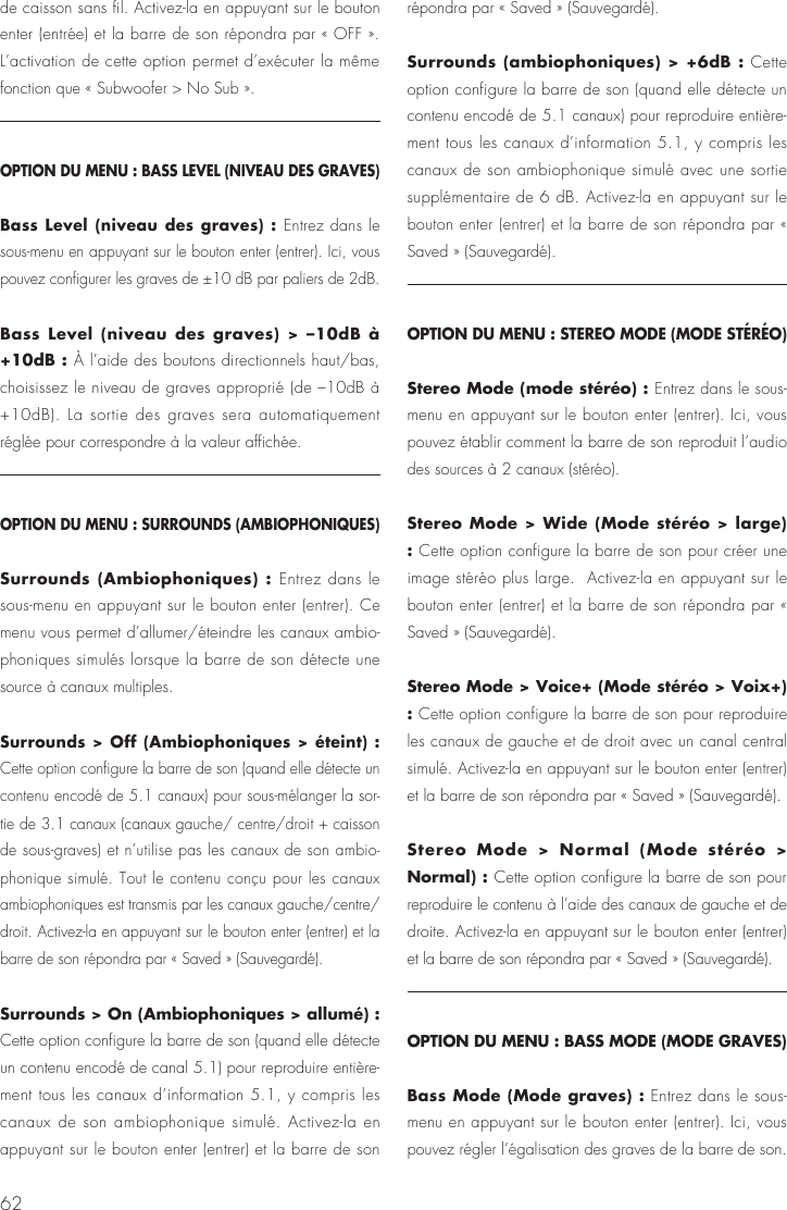 62de caisson sans fil. Activez-la en appuyant sur le bouton enter (entr&eacute;e) et la barre de son r&eacute;pondra par &laquo; OFF &raquo;. L&rsquo;activation de cette option permet d&rsquo;ex&eacute;cuter la m&ecirc;me fonction que &laquo; Subwoofer > No Sub &raquo;.OPTION DU MENU : BASS LEVEL (NIVEAU DES GRAVES)Bass Level (niveau des graves) : Entrez dans le sous-menu en appuyant sur le bouton enter (entrer). Ici, vous pouvez configurer les graves de &plusmn;10 dB par paliers de 2dB.Bass Level (niveau des graves) > &ndash;10dB &agrave; +10dB : &Agrave; l&rsquo;aide des boutons directionnels haut/bas, choisissez le niveau de graves appropri&eacute; (de &ndash;10dB &agrave; +10dB). La sortie des graves sera automatiquement r&eacute;gl&eacute;e pour correspondre &agrave; la valeur affich&eacute;e.OPTION DU MENU : SURROUNDS (AMBIOPHONIQUES)Surrounds (Ambiophoniques) : Entrez dans le sous-menu en appuyant sur le bouton enter (entrer). Ce menu vous permet d&rsquo;allumer/&eacute;teindre les canaux ambio-phoniques simul&eacute;s lorsque la barre de son d&eacute;tecte une source &agrave; canaux multiples.Surrounds > Off (Ambiophoniques > &eacute;teint) : Cette option configure la barre de son (quand elle d&eacute;tecte un contenu encod&eacute; de 5.1 canaux) pour sous-m&eacute;langer la sor-tie de 3.1 canaux (canaux gauche/ centre/droit + caisson de sous-graves) et n&rsquo;utilise pas les canaux de son ambio-phonique simul&eacute;. Tout le contenu con&ccedil;u pour les canaux ambiophoniques est transmis par les canaux gauche/centre/droit. Activez-la en appuyant sur le bouton enter (entrer) et la barre de son r&eacute;pondra par &laquo; Saved &raquo; (Sauvegard&eacute;).Surrounds > On (Ambiophoniques > allum&eacute;) : Cette option configure la barre de son (quand elle d&eacute;tecte un contenu encod&eacute; de canal 5.1) pour reproduire enti&egrave;re-ment tous les canaux d&rsquo;information 5.1, y compris les canaux de son ambiophonique simul&eacute;. Activez-la en appuyant sur le bouton enter (entrer) et la barre de son r&eacute;pondra par &laquo; Saved &raquo; (Sauvegard&eacute;).Surrounds (ambiophoniques) > +6dB : Cette option configure la barre de son (quand elle d&eacute;tecte un contenu encod&eacute; de 5.1 canaux) pour reproduire enti&egrave;re-ment tous les canaux d&rsquo;information 5.1, y compris les canaux de son ambiophonique simul&eacute; avec une sortie suppl&eacute;mentaire de 6 dB. Activez-la en appuyant sur le bouton enter (entrer) et la barre de son r&eacute;pondra par &laquo; Saved &raquo; (Sauvegard&eacute;).OPTION DU MENU : STEREO MODE (MODE ST&Eacute;R&Eacute;O)Stereo Mode (mode st&eacute;r&eacute;o) : Entrez dans le sous-menu en appuyant sur le bouton enter (entrer). Ici, vous pouvez &eacute;tablir comment la barre de son reproduit l&rsquo;audio des sources &agrave; 2 canaux (st&eacute;r&eacute;o). Stereo Mode > Wide (Mode st&eacute;r&eacute;o > large) : Cette option configure la barre de son pour cr&eacute;er une image st&eacute;r&eacute;o plus large.  Activez-la en appuyant sur le bouton enter (entrer) et la barre de son r&eacute;pondra par &laquo; Saved &raquo; (Sauvegard&eacute;).Stereo Mode > Voice+ (Mode st&eacute;r&eacute;o > Voix+) : Cette option configure la barre de son pour reproduire les canaux de gauche et de droit avec un canal central simul&eacute;. Activez-la en appuyant sur le bouton enter (entrer) et la barre de son r&eacute;pondra par &laquo; Saved &raquo; (Sauvegard&eacute;).Stereo Mode > Normal (Mode st&eacute;r&eacute;o > Normal) : Cette option configure la barre de son pour reproduire le contenu &agrave; l&rsquo;aide des canaux de gauche et de droite. Activez-la en appuyant sur le bouton enter (entrer) et la barre de son r&eacute;pondra par &laquo; Saved &raquo; (Sauvegard&eacute;).OPTION DU MENU : BASS MODE (MODE GRAVES)Bass Mode (Mode graves) : Entrez dans le sous-menu en appuyant sur le bouton enter (entrer). Ici, vous pouvez r&eacute;gler l&rsquo;&eacute;galisation des graves de la barre de son. 