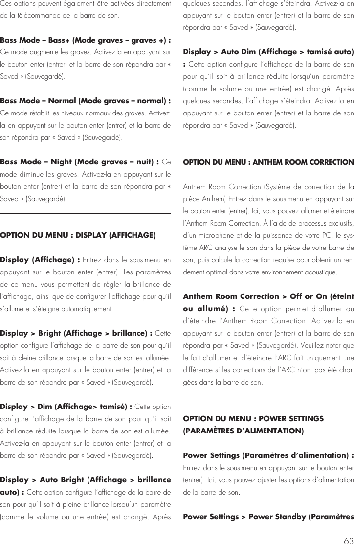 63Ces options peuvent &eacute;galement &ecirc;tre activ&eacute;es directement de la t&eacute;l&eacute;commande de la barre de son.Bass Mode &ndash; Bass+ (Mode graves &ndash; graves +) : Ce mode augmente les graves. Activez-la en appuyant sur le bouton enter (entrer) et la barre de son r&eacute;pondra par &laquo; Saved &raquo; (Sauvegard&eacute;).Bass Mode &ndash; Normal (Mode graves &ndash; normal) : Ce mode r&eacute;tablit les niveaux normaux des graves. Activez-la en appuyant sur le bouton enter (entrer) et la barre de son r&eacute;pondra par &laquo; Saved &raquo; (Sauvegard&eacute;).Bass Mode &ndash; Night (Mode graves &ndash; nuit) : Ce mode diminue les graves. Activez-la en appuyant sur le bouton enter (entrer) et la barre de son r&eacute;pondra par &laquo; Saved &raquo; (Sauvegard&eacute;).OPTION DU MENU : DISPLAY (AFFICHAGE)Display (Affichage) : Entrez dans le sous-menu en appuyant sur le bouton enter (entrer). Les param&egrave;tres de ce menu vous permettent de r&eacute;gler la brillance de l&rsquo;affichage, ainsi que de configurer l&rsquo;affichage pour qu&rsquo;il s&rsquo;allume et s&rsquo;&eacute;teigne automatiquement.Display > Bright (Affichage > brillance) : Cette option configure l&rsquo;affichage de la barre de son pour qu&rsquo;il soit &agrave; pleine brillance lorsque la barre de son est allum&eacute;e. Activez-la en appuyant sur le bouton enter (entrer) et la barre de son r&eacute;pondra par &laquo; Saved &raquo; (Sauvegard&eacute;).Display > Dim (Affichage> tamis&eacute;) : Cette option configure l&rsquo;affichage de la barre de son pour qu&rsquo;il soit &agrave; brillance r&eacute;duite lorsque la barre de son est allum&eacute;e. Activez-la en appuyant sur le bouton enter (entrer) et la barre de son r&eacute;pondra par &laquo; Saved &raquo; (Sauvegard&eacute;).Display > Auto Bright (Affichage > brillance auto) : Cette option configure l&rsquo;affichage de la barre de son pour qu&rsquo;il soit &agrave; pleine brillance lorsqu&rsquo;un param&egrave;tre (comme le volume ou une entr&eacute;e) est chang&eacute;. Apr&egrave;s quelques secondes, l&rsquo;affichage s&rsquo;&eacute;teindra. Activez-la en appuyant sur le bouton enter (entrer) et la barre de son r&eacute;pondra par &laquo; Saved &raquo; (Sauvegard&eacute;).Display > Auto Dim (Affichage > tamis&eacute; auto) : Cette option configure l&rsquo;affichage de la barre de son pour qu&rsquo;il soit &agrave; brillance r&eacute;duite lorsqu&rsquo;un param&egrave;tre (comme le volume ou une entr&eacute;e) est chang&eacute;. Apr&egrave;s quelques secondes, l&rsquo;affichage s&rsquo;&eacute;teindra. Activez-la en appuyant sur le bouton enter (entrer) et la barre de son r&eacute;pondra par &laquo; Saved &raquo; (Sauvegard&eacute;).OPTION DU MENU : ANTHEM ROOM CORRECTIONAnthem Room Correction (Syst&egrave;me de correction de la pi&egrave;ce Anthem) Entrez dans le sous-menu en appuyant sur le bouton enter (entrer). Ici, vous pouvez allumer et &eacute;teindre l&rsquo;Anthem Room Correction. &Agrave; l&rsquo;aide de processus exclusifs, d&rsquo;un microphone et de la puissance de votre PC, le sys-t&egrave;me ARC analyse le son dans la pi&egrave;ce de votre barre de son, puis calcule la correction requise pour obtenir un ren-dement optimal dans votre environnement acoustique. Anthem Room Correction > Off or On (&eacute;teint ou allum&eacute;) : Cette option permet d&rsquo;allumer ou d&rsquo;&eacute;teindre l&rsquo;Anthem Room Correction. Activez-la en appuyant sur le bouton enter (entrer) et la barre de son r&eacute;pondra par &laquo; Saved &raquo; (Sauvegard&eacute;). Veuillez noter que le fait d&rsquo;allumer et d&rsquo;&eacute;teindre l&rsquo;ARC fait uniquement une diff&eacute;rence si les corrections de l&rsquo;ARC n&rsquo;ont pas &eacute;t&eacute; char-g&eacute;es dans la barre de son.OPTION DU MENU : POWER SETTINGS (PARAM&Egrave;TRES D&rsquo;ALIMENTATION)Power Settings (Param&egrave;tres d&rsquo;alimentation) : Entrez dans le sous-menu en appuyant sur le bouton enter (entrer). Ici, vous pouvez ajuster les options d&rsquo;alimentation de la barre de son.Power Settings > Power Standby (Param&egrave;tres 