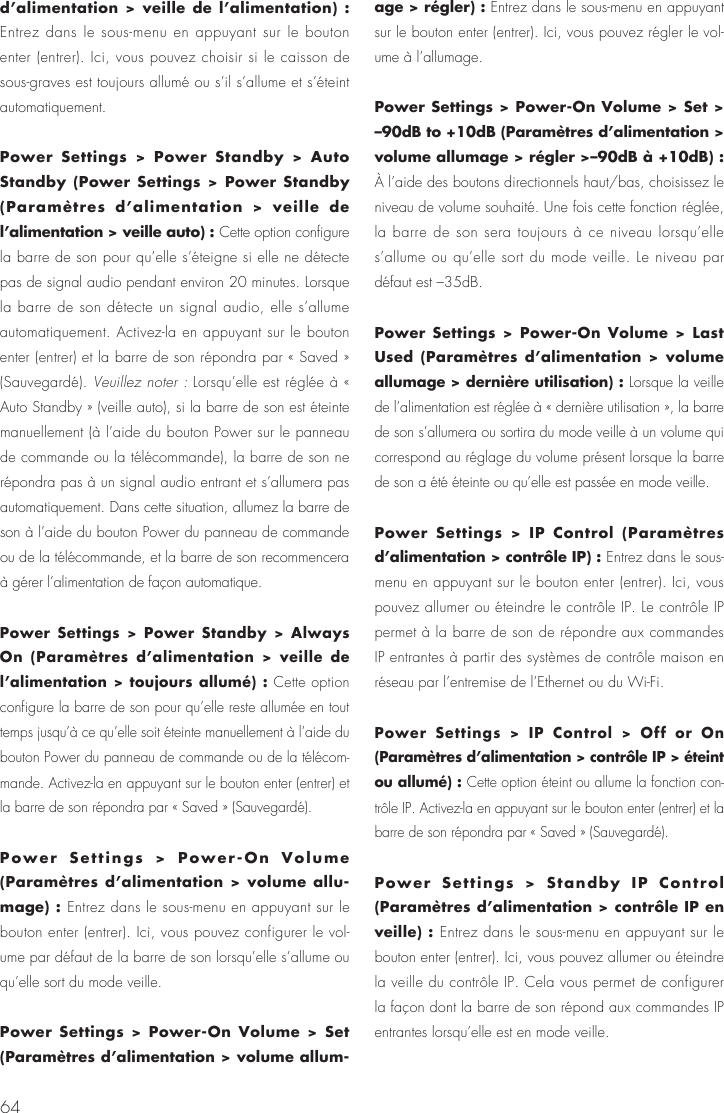 64d&rsquo;alimentation > veille de l&rsquo;alimentation) : Entrez dans le sous-menu en appuyant sur le bouton enter (entrer). Ici, vous pouvez choisir si le caisson de sous-graves est toujours allum&eacute; ou s&rsquo;il s&rsquo;allume et s&rsquo;&eacute;teint automatiquement.Power Settings > Power Standby > Auto Standby (Power Settings > Power Standby (Param&egrave;tres d&rsquo;alimentation > veille de l&rsquo;alimentation > veille auto) : Cette option configure la barre de son pour qu&rsquo;elle s&rsquo;&eacute;teigne si elle ne d&eacute;tecte pas de signal audio pendant environ 20 minutes. Lorsque la barre de son d&eacute;tecte un signal audio, elle s&rsquo;allume automatiquement. Activez-la en appuyant sur le bouton enter (entrer) et la barre de son r&eacute;pondra par &laquo; Saved &raquo; (Sauvegard&eacute;). Veuillez noter : Lorsqu&rsquo;elle est r&eacute;gl&eacute;e &agrave; &laquo; Auto Standby &raquo; (veille auto), si la barre de son est &eacute;teinte manuellement (&agrave; l&rsquo;aide du bouton Power sur le panneau de commande ou la t&eacute;l&eacute;commande), la barre de son ne r&eacute;pondra pas &agrave; un signal audio entrant et s&rsquo;allumera pas automatiquement. Dans cette situation, allumez la barre de son &agrave; l&rsquo;aide du bouton Power du panneau de commande ou de la t&eacute;l&eacute;commande, et la barre de son recommencera &agrave; g&eacute;rer l&rsquo;alimentation de fa&ccedil;on automatique.Power Settings > Power Standby > Always On (Param&egrave;tres d&rsquo;alimentation > veille de l&rsquo;alimentation > toujours allum&eacute;) : Cette option configure la barre de son pour qu&rsquo;elle reste allum&eacute;e en tout temps jusqu&rsquo;&agrave; ce qu&rsquo;elle soit &eacute;teinte manuellement &agrave; l&rsquo;aide du bouton Power du panneau de commande ou de la t&eacute;l&eacute;com-mande. Activez-la en appuyant sur le bouton enter (entrer) et la barre de son r&eacute;pondra par &laquo; Saved &raquo; (Sauvegard&eacute;). Power Settings > Power-On Volume (Param&egrave;tres d&rsquo;alimentation > volume allu-mage) : Entrez dans le sous-menu en appuyant sur le bouton enter (entrer). Ici, vous pouvez configurer le vol-ume par d&eacute;faut de la barre de son lorsqu&rsquo;elle s&rsquo;allume ou qu&rsquo;elle sort du mode veille.Power Settings > Power-On Volume > Set (Param&egrave;tres d&rsquo;alimentation > volume allum-age > r&eacute;gler) : Entrez dans le sous-menu en appuyant sur le bouton enter (entrer). Ici, vous pouvez r&eacute;gler le vol-ume &agrave; l&rsquo;allumage.Power Settings > Power-On Volume > Set > &ndash;90dB to +10dB (Param&egrave;tres d&rsquo;alimentation > volume allumage > r&eacute;gler >&ndash;90dB &agrave; +10dB) : &Agrave; l&rsquo;aide des boutons directionnels haut/bas, choisissez le niveau de volume souhait&eacute;. Une fois cette fonction r&eacute;gl&eacute;e, la barre de son sera toujours &agrave; ce niveau lorsqu&rsquo;elle s&rsquo;allume ou qu&rsquo;elle sort du mode veille. Le niveau par d&eacute;faut est &ndash;35dB. Power Settings > Power-On Volume > Last Used (Param&egrave;tres d&rsquo;alimentation > volume allumage > derni&egrave;re utilisation) : Lorsque la veille de l&rsquo;alimentation est r&eacute;gl&eacute;e &agrave; &laquo; derni&egrave;re utilisation &raquo;, la barre de son s&rsquo;allumera ou sortira du mode veille &agrave; un volume qui correspond au r&eacute;glage du volume pr&eacute;sent lorsque la barre de son a &eacute;t&eacute; &eacute;teinte ou qu&rsquo;elle est pass&eacute;e en mode veille.Power Settings > IP Control (Param&egrave;tres d&rsquo;alimentation > contr&ocirc;le IP) : Entrez dans le sous-menu en appuyant sur le bouton enter (entrer). Ici, vous pouvez allumer ou &eacute;teindre le contr&ocirc;le IP. Le contr&ocirc;le IP permet &agrave; la barre de son de r&eacute;pondre aux commandes IP entrantes &agrave; partir des syst&egrave;mes de contr&ocirc;le maison en r&eacute;seau par l&rsquo;entremise de l&rsquo;Ethernet ou du Wi-Fi.Power Settings > IP Control > Off or On (Param&egrave;tres d&rsquo;alimentation > contr&ocirc;le IP > &eacute;teint ou allum&eacute;) : Cette option &eacute;teint ou allume la fonction con-tr&ocirc;le IP. Activez-la en appuyant sur le bouton enter (entrer) et la barre de son r&eacute;pondra par &laquo; Saved &raquo; (Sauvegard&eacute;).Power Settings > Standby IP Control (Param&egrave;tres d&rsquo;alimentation > contr&ocirc;le IP en veille) : Entrez dans le sous-menu en appuyant sur le bouton enter (entrer). Ici, vous pouvez allumer ou &eacute;teindre la veille du contr&ocirc;le IP. Cela vous permet de configurer la fa&ccedil;on dont la barre de son r&eacute;pond aux commandes IP entrantes lorsqu&rsquo;elle est en mode veille.