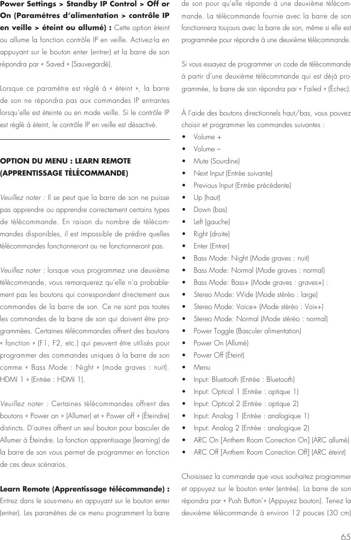 65Power Settings > Standby IP Control > Off or On (Param&egrave;tres d&rsquo;alimentation > contr&ocirc;le IP en veille > &eacute;teint ou allum&eacute;) : Cette option &eacute;teint ou allume la fonction contr&ocirc;le IP en veille. Activez-la en appuyant sur le bouton enter (entrer) et la barre de son r&eacute;pondra par &laquo; Saved &raquo; (Sauvegard&eacute;).Lorsque ce param&egrave;tre est r&eacute;gl&eacute; &agrave; &laquo; &eacute;teint &raquo;, la barre de son ne r&eacute;pondra pas aux commandes IP entrantes lorsqu&rsquo;elle est &eacute;teinte ou en mode veille. Si le contr&ocirc;le IP est r&eacute;gl&eacute; &agrave; &eacute;teint, le contr&ocirc;le IP en veille est d&eacute;sactiv&eacute;.OPTION DU MENU : LEARN REMOTE (APPRENTISSAGE T&Eacute;L&Eacute;COMMANDE)Veuillez noter : Il se peut que la barre de son ne puisse pas apprendre ou apprendre correctement certains types de t&eacute;l&eacute;commande. En raison du nombre de t&eacute;l&eacute;com-mandes disponibles, il est impossible de pr&eacute;dire quelles t&eacute;l&eacute;commandes fonctionneront ou ne fonctionneront pas.Veuillez noter : lorsque vous programmez une deuxi&egrave;me t&eacute;l&eacute;commande, vous remarquerez qu&rsquo;elle n&rsquo;a probable-ment pas les boutons qui correspondent directement aux commandes de la barre de son. Ce ne sont pas toutes les commandes de la barre de son qui doivent &ecirc;tre pro-gramm&eacute;es. Certaines t&eacute;l&eacute;commandes offrent des boutons &laquo; fonction &raquo; (F1, F2, etc.) qui peuvent &ecirc;tre utilis&eacute;s pour programmer des commandes uniques &agrave; la barre de son comme &laquo; Bass Mode : Night &raquo; (mode graves : nuit).  HDMI 1 &raquo; (Entr&eacute;e : HDMI 1).Veuillez noter : Certaines t&eacute;l&eacute;commandes offrent des boutons &laquo; Power on &raquo; (Allumer) et &laquo; Power off &raquo; (&Eacute;teindre) distincts. D&rsquo;autres offrent un seul bouton pour basculer de Allumer &agrave; &Eacute;teindre. La fonction apprentissage (learning) de la barre de son vous permet de programmer en fonction de ces deux sc&eacute;narios.Learn Remote (Apprentissage t&eacute;l&eacute;commande) : Entrez dans le sous-menu en appuyant sur le bouton enter (entrer). Les param&egrave;tres de ce menu programment la barre de son pour qu&rsquo;elle r&eacute;ponde &agrave; une deuxi&egrave;me t&eacute;l&eacute;com-mande. La t&eacute;l&eacute;commande fournie avec la barre de son fonctionnera toujours avec la barre de son, m&ecirc;me si elle est programm&eacute;e pour r&eacute;pondre &agrave; une deuxi&egrave;me t&eacute;l&eacute;commande.Si vous essayez de programmer un code de t&eacute;l&eacute;commande &agrave; partir d&rsquo;une deuxi&egrave;me t&eacute;l&eacute;commande qui est d&eacute;j&agrave; pro-gramm&eacute;e, la barre de son r&eacute;pondra par &laquo; Failed &raquo; (&Eacute;chec).&Agrave; l&rsquo;aide des boutons directionnels haut/bas, vous pouvez choisir et programmer les commandes suivantes : &bull;   Volume +&bull;   Volume &ndash; &bull;   Mute (Sourdine) &bull;   Next Input (Entr&eacute;e suivante) &bull;   Previous Input (Entr&eacute;e pr&eacute;c&eacute;dente) &bull;   Up (haut) &bull;   Down (bas) &bull;   Left (gauche) &bull;   Right (droite) &bull;   Enter (Entrer) &bull;   Bass Mode: Night (Mode graves : nuit)&bull;   Bass Mode: Normal (Mode graves : normal) &bull;   Bass Mode: Bass+ (Mode graves : graves+) :&bull;   Stereo Mode: Wide (Mode st&eacute;r&eacute;o : large) &bull;   Stereo Mode: Voice+ (Mode st&eacute;r&eacute;o : Voix+) &bull;   Stereo Mode: Normal (Mode st&eacute;r&eacute;o : normal) &bull;   Power Toggle (Basculer alimentation) &bull;   Power On (Allum&eacute;) &bull;   Power Off (&Eacute;teint) &bull;   Menu &bull;   Input: Bluetooth (Entr&eacute;e : Bluetooth) &bull;   Input: Optical 1 (Entr&eacute;e : optique 1) &bull;   Input: Optical 2 (Entr&eacute;e : optique 2) &bull;   Input: Analog 1 (Entr&eacute;e : analogique 1) &bull;   Input: Analog 2 (Entr&eacute;e : analogique 2) &bull;   ARC On [Anthem Room Correction On] (ARC allum&eacute;) &bull;   ARC Off [Anthem Room Correction Off] (ARC &eacute;teint)Choisissez la commande que vous souhaitez programmer et appuyez sur le bouton enter (entr&eacute;e). La barre de son r&eacute;pondra par &laquo; Push Button&rsquo;&raquo; (Appuyez bouton). Tenez la deuxi&egrave;me t&eacute;l&eacute;commande &agrave; environ 12 pouces (30 cm) 