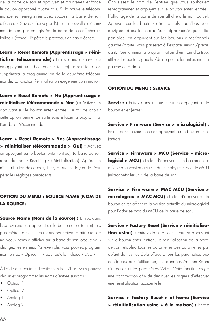 66de la barre de son et appuyez et maintenez enfonc&eacute; le bouton appropri&eacute; quatre fois. Si la nouvelle t&eacute;l&eacute;com-mande est enregistr&eacute;e avec succ&egrave;s, la barre de son affichera &laquo; Saved&raquo; (Sauvegard&eacute;). Si la nouvelle t&eacute;l&eacute;com-mande n&rsquo;est pas enregistr&eacute;e, la barre de son affichera &laquo; Failed &raquo; (&Eacute;chec). R&eacute;p&eacute;tez le processus en cas d&rsquo;&eacute;chec.Learn > Reset Remote (Apprentissage > r&eacute;ini-tialiser t&eacute;l&eacute;commande) : Entrez dans le sous-menu en appuyant sur le bouton enter (entrer). La r&eacute;initialisation supprimera la programmation de la deuxi&egrave;me t&eacute;l&eacute;com-mande. La fonction R&eacute;initialisation exige une confirmation.Learn > Reset Remote > No (Apprentissage > r&eacute;initialiser t&eacute;l&eacute;commande > Non ) : Activez en appuyant sur le bouton enter (entr&eacute;e). Le fait de choisir cette option permet de sortir sans effacer la programma-tion de la t&eacute;l&eacute;commande. Learn > Reset Remote > Yes (Apprentissage > r&eacute;initialiser t&eacute;l&eacute;commande > Oui) : Activez en appuyant sur le bouton enter (entr&eacute;e). La barre de son r&eacute;pondra par &laquo; Resetting &raquo; (r&eacute;initialisation). Apr&egrave;s une r&eacute;initialisation des codes, il n&rsquo;y a aucune fa&ccedil;on de r&eacute;cu-p&eacute;rer les r&eacute;glages pr&eacute;c&eacute;dents.OPTION DU MENU : SOURCE NAME (NOM DE LA SOURCE)Source Name (Nom de la source) : Entrez dans le sous-menu en appuyant sur le bouton enter (entrer). Les param&egrave;tres de ce menu vous permettent d&rsquo;attribuer de nouveaux noms &agrave; afficher sur la barre de son lorsque vous changez les entr&eacute;es. Par exemple, vous pouvez program-mer l&rsquo;entr&eacute;e &laquo; Optical 1 &raquo; pour qu&rsquo;elle indique &laquo; DVD &raquo;.&Agrave; l&rsquo;aide des boutons directionnels haut/bas, vous pouvez choisir et programmer les noms d&rsquo;entr&eacute;e suivants :&bull;   Optical 1 &bull;   Optical 2 &bull;   Analog 1 &bull;   Analog 2Choisissez le nom de l&rsquo;entr&eacute;e que vous souhaitez reprogrammer et appuyez sur le bouton enter (entr&eacute;e). L&rsquo;affichage de la barre de son affichera le nom actuel. Appuyez sur les boutons directionnels haut/bas pour naviguer dans les caract&egrave;res alphanum&eacute;riques dis-ponibles. En appuyant sur les boutons directionnels gauche/droite, vous passerez &agrave; l&rsquo;espace suivant/pr&eacute;c&eacute;-dant. Pour terminer la programmation d&rsquo;un nom d&rsquo;entr&eacute;e, utilisez les boutons gauche/droite pour aller enti&egrave;rement &agrave; gauche ou &agrave; droite.OPTION DU MENU : SERVICEService : Entrez dans le sous-menu en appuyant sur le bouton enter (entrer).Service > Firmware (Service > micrologiciel) : Entrez dans le sous-menu en appuyant sur le bouton enter (entrer).Service > Firmware > MCU (Service > micro-logiciel > MCU) : Le fait d&rsquo;appuyer sur le bouton entrer affichera la version actuelle du micrologiciel pour le MCU (microcontroller unit) de la barre de son.Service > Firmware > MAC MCU (Service > micrologiciel > MAC MCU) : Le fait d&rsquo;appuyer sur le bouton entrer affichera la version actuelle du micrologiciel pour l&rsquo;adresse mac du MCU de la barre de son.Service > Factory Reset (Service > r&eacute;initialisa-tion usine) : Entrez dans le sous-menu en appuyant sur le bouton enter (entrer). La r&eacute;initialisation de la barre de son r&eacute;tablira tous les param&egrave;tres des param&egrave;tres par d&eacute;faut de l&rsquo;usine. Cela effacera tous les param&egrave;tres pr&eacute;-configur&eacute;s par l&rsquo;utilisateur, les donn&eacute;es Anthem Room Correction et les param&egrave;tres Wi-Fi. Cette fonction exige une confirmation afin de diminuer les risques d&rsquo;effectuer une r&eacute;initialisation accidentelle.Service > Factory Reset > at home (Service > r&eacute;initialisation usine > &agrave; la maison) : Entrez 