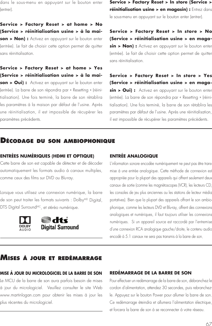 67dans le sous-menu en appuyant sur le bouton enter (entrer).Service > Factory Reset > at home > No (Service > r&eacute;initialisation usine > &agrave; la mai-son > Non) : Activez en appuyant sur le bouton enter (entr&eacute;e). Le fait de choisir cette option permet de quitter sans r&eacute;initialisation.Service > Factory Reset > at home > Yes (Service > r&eacute;initialisation usine > &agrave; la mai-son > Oui) :  Activez en appuyant sur le bouton enter (entr&eacute;e). La barre de son r&eacute;pondra par &laquo; Resetting &raquo; (r&eacute;ini-tialisation). Une fois termin&eacute;, la barre de son r&eacute;tablira les param&egrave;tres &agrave; la maison par d&eacute;faut de l&rsquo;usine. Apr&egrave;s une r&eacute;initialisation, il est impossible de r&eacute;cup&eacute;rer les param&egrave;tres pr&eacute;c&eacute;dents.Service > Factory Reset > In store (Service > r&eacute;initialisation usine > en magasin) : Entrez dans le sous-menu en appuyant sur le bouton enter (entrer).Service > Factory Reset > In store > No (Service > r&eacute;initialisation usine > en maga-sin > Non) : Activez en appuyant sur le bouton enter (entr&eacute;e). Le fait de choisir cette option permet de quitter sans r&eacute;initialisation.Service > Factory Reset > In store > Yes (Service > r&eacute;initialisation usine > en maga-sin > Oui) :  Activez en appuyant sur le bouton enter (entr&eacute;e). La barre de son r&eacute;pondra par &laquo; Resetting &raquo; (r&eacute;ini-tialisation). Une fois termin&eacute;, la barre de son r&eacute;tablira les param&egrave;tres par d&eacute;faut de l&rsquo;usine. Apr&egrave;s une r&eacute;initialisation, il est impossible de r&eacute;cup&eacute;rer les param&egrave;tres pr&eacute;c&eacute;dents.d&eacute;codage du son amBIoPhonIqueENTR&Eacute;ES NUM&Eacute;RIQUES (HDMI ET OPTIQUE)Cette barre de son est capable de d&eacute;tecter et de d&eacute;coder automatiquement les formats audio &agrave; canaux multiples, comme ceux des films sur DVD ou Blu-ray.Lorsque vous utilisez une connexion num&eacute;rique, la barre de son peut traiter les formats suivants : DolbyMD Digital, DTS Digital SurroundMC, et st&eacute;r&eacute;o num&eacute;rique.ENTR&Eacute;E ANALOGIQUE L&rsquo;information sonore encod&eacute;e num&eacute;riquement ne peut pas &ecirc;tre trans-mise &agrave; une entr&eacute;e analogique. Cette m&eacute;thode de connexion est appropri&eacute;e pour la plupart des appareils qui offrent seulement deux canaux de sortie (comme les magn&eacute;toscopes (VCR), les lecteurs CD, les consoles de jeu plus anciennes ou les stations de lecteur m&eacute;dia portatives). Bien que la plupart des appareils offrant le son ambio-phonique, comme les lecteurs DVD et Blu-ray, offrent des connexions analogiques et num&eacute;riques, il faut toujours utiliser les connexions num&eacute;riques.  Si un appareil source est raccord&eacute; par l&rsquo;entremise d&rsquo;une connexion RCA analogique gauche/droite, le contenu audio encod&eacute; &agrave; 5.1 canaux ne sera pas transmis &agrave; la barre de son. mIses &agrave; jour et red&eacute;marrageMISE &Agrave; JOUR DU MICROLOGICIEL DE LA BARRE DE SONLe MCU de la barre de son aura parfois besoin de mises &agrave; jour du micrologiciel.  Veuillez consulter le site Web www.martinlogan.com pour obtenir les mises &agrave; jour les plus r&eacute;centes du micrologiciel. RED&Eacute;MARRAGE DE LA BARRE DE SON Pour effectuer un red&eacute;marrage de la barre de son, d&eacute;branchez le cordon d&rsquo;alimentation, attendez 30 secondes, puis rebranchez-le. Appuyez sur le bouton Power pour allumer la barre de son. Ce red&eacute;marrage &eacute;teindra et allumera l&rsquo;alimentation &eacute;lectrique, et forcera la barre de son &agrave; se reconnecter &agrave; votre r&eacute;seau.
