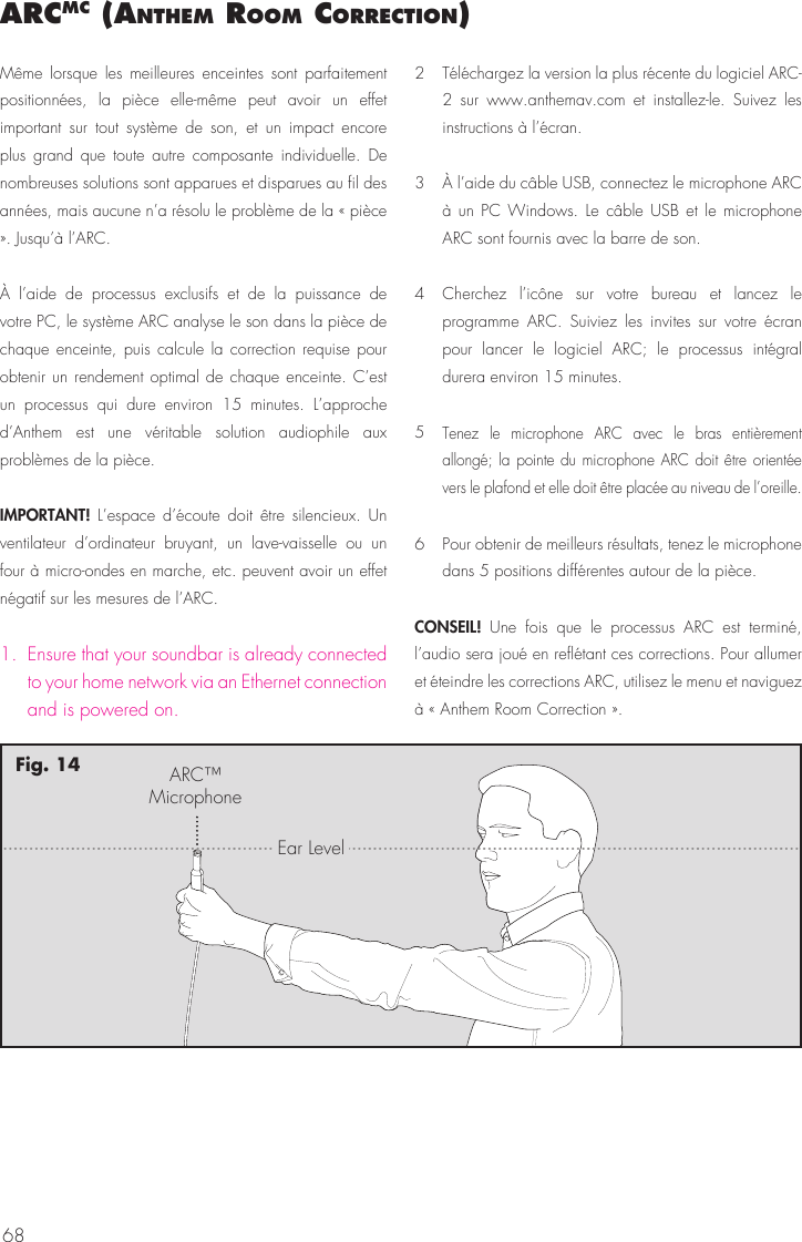 68arcmc (anthem room correctIon)M&ecirc;me lorsque les meilleures enceintes sont parfaitement positionn&eacute;es, la pi&egrave;ce elle-m&ecirc;me peut avoir un effet important sur tout syst&egrave;me de son, et un impact encore plus grand que toute autre composante individuelle. De nombreuses solutions sont apparues et disparues au fil des ann&eacute;es, mais aucune n&rsquo;a r&eacute;solu le probl&egrave;me de la &laquo; pi&egrave;ce &raquo;. Jusqu&rsquo;&agrave; l&rsquo;ARC.&Agrave; l&rsquo;aide de processus exclusifs et de la puissance de votre PC, le syst&egrave;me ARC analyse le son dans la pi&egrave;ce de chaque enceinte, puis calcule la correction requise pour obtenir un rendement optimal de chaque enceinte. C&rsquo;est un processus qui dure environ 15 minutes. L&rsquo;approche d&rsquo;Anthem est une v&eacute;ritable solution audiophile aux probl&egrave;mes de la pi&egrave;ce.IMPORTANT!  L&rsquo;espace d&rsquo;&eacute;coute doit &ecirc;tre silencieux. Un ventilateur d&rsquo;ordinateur bruyant, un lave-vaisselle ou un four &agrave; micro-ondes en marche, etc. peuvent avoir un effet n&eacute;gatif sur les mesures de l&rsquo;ARC.1.  Ensure that your soundbar is already connected to your home network via an Ethernet connection and is powered on.2  T&eacute;l&eacute;chargez la version la plus r&eacute;cente du logiciel ARC-2 sur www.anthemav.com et installez-le. Suivez les instructions &agrave; l&rsquo;&eacute;cran.3  &Agrave; l&rsquo;aide du c&acirc;ble USB, connectez le microphone ARC &agrave; un PC Windows. Le c&acirc;ble USB et le microphone ARC sont fournis avec la barre de son.4  Cherchez l&rsquo;ic&ocirc;ne sur votre bureau et lancez le programme ARC. Suiviez les invites sur votre &eacute;cran pour lancer le logiciel ARC; le processus int&eacute;gral durera environ 15 minutes.5 Tenez le microphone ARC avec le bras enti&egrave;rement allong&eacute;; la pointe du microphone ARC doit &ecirc;tre orient&eacute;e vers le plafond et elle doit &ecirc;tre plac&eacute;e au niveau de l&rsquo;oreille.6  Pour obtenir de meilleurs r&eacute;sultats, tenez le microphone dans 5 positions diff&eacute;rentes autour de la pi&egrave;ce.CONSEIL!  Une fois que le processus ARC est termin&eacute;, l&rsquo;audio sera jou&eacute; en refl&eacute;tant ces corrections. Pour allumer et &eacute;teindre les corrections ARC, utilisez le menu et naviguez &agrave; &laquo; Anthem Room Correction &raquo;. ARC&trade;MicrophoneEar LevelFig. 14