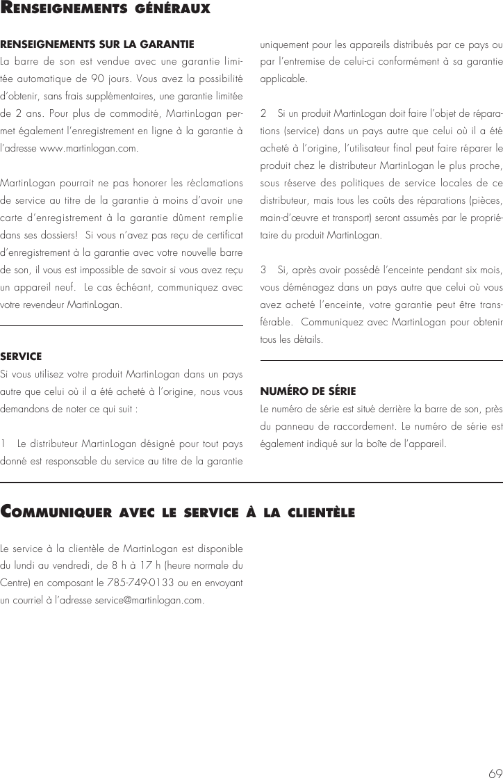 69RENSEIGNEMENTS SUR LA GARANTIE La barre de son est vendue avec une garantie limi-t&eacute;e automatique de 90 jours. Vous avez la possibilit&eacute; d&rsquo;obtenir, sans frais suppl&eacute;mentaires, une garantie limit&eacute;e de 2 ans. Pour plus de commodit&eacute;, MartinLogan per-met &eacute;galement l&rsquo;enregistrement en ligne &agrave; la garantie &agrave; l&rsquo;adresse www.martinlogan.com.MartinLogan pourrait ne pas honorer les r&eacute;clamations de service au titre de la garantie &agrave; moins d&rsquo;avoir une carte d&rsquo;enregistrement &agrave; la garantie d&ucirc;ment remplie dans ses dossiers!  Si vous n&rsquo;avez pas re&ccedil;u de certificat d&rsquo;enregistrement &agrave; la garantie avec votre nouvelle barre de son, il vous est impossible de savoir si vous avez re&ccedil;u un appareil neuf.  Le cas &eacute;ch&eacute;ant, communiquez avec votre revendeur MartinLogan.SERVICESi vous utilisez votre produit MartinLogan dans un pays autre que celui o&ugrave; il a &eacute;t&eacute; achet&eacute; &agrave; l&rsquo;origine, nous vous demandons de noter ce qui suit :1  Le distributeur MartinLogan d&eacute;sign&eacute; pour tout pays donn&eacute; est responsable du service au titre de la garantie uniquement pour les appareils distribu&eacute;s par ce pays ou par l&rsquo;entremise de celui-ci conform&eacute;ment &agrave; sa garantie applicable.2  Si un produit MartinLogan doit faire l&rsquo;objet de r&eacute;para-tions (service) dans un pays autre que celui o&ugrave; il a &eacute;t&eacute; achet&eacute; &agrave; l&rsquo;origine, l&rsquo;utilisateur final peut faire r&eacute;parer le produit chez le distributeur MartinLogan le plus proche, sous r&eacute;serve des politiques de service locales de ce distributeur, mais tous les co&ucirc;ts des r&eacute;parations (pi&egrave;ces, main-d&rsquo;&oelig;uvre et transport) seront assum&eacute;s par le propri&eacute;-taire du produit MartinLogan.3  Si, apr&egrave;s avoir poss&eacute;d&eacute; l&rsquo;enceinte pendant six mois, vous d&eacute;m&eacute;nagez dans un pays autre que celui o&ugrave; vous avez achet&eacute; l&rsquo;enceinte, votre garantie peut &ecirc;tre trans-f&eacute;rable.  Communiquez avec MartinLogan pour obtenir tous les d&eacute;tails.NUM&Eacute;RO DE S&Eacute;RIE Le num&eacute;ro de s&eacute;rie est situ&eacute; derri&egrave;re la barre de son, pr&egrave;s du panneau de raccordement. Le num&eacute;ro de s&eacute;rie est &eacute;galement indiqu&eacute; sur la bo&icirc;te de l&rsquo;appareil.renseIgnements g&eacute;n&eacute;rauxLe service &agrave; la client&egrave;le de MartinLogan est disponible du lundi au vendredi, de 8 h &agrave; 17 h (heure normale du Centre) en composant le 785-749-0133 ou en envoyant un courriel &agrave; l&rsquo;adresse service@martinlogan.com.communIquer avec le servIce &agrave; la clIent&egrave;le