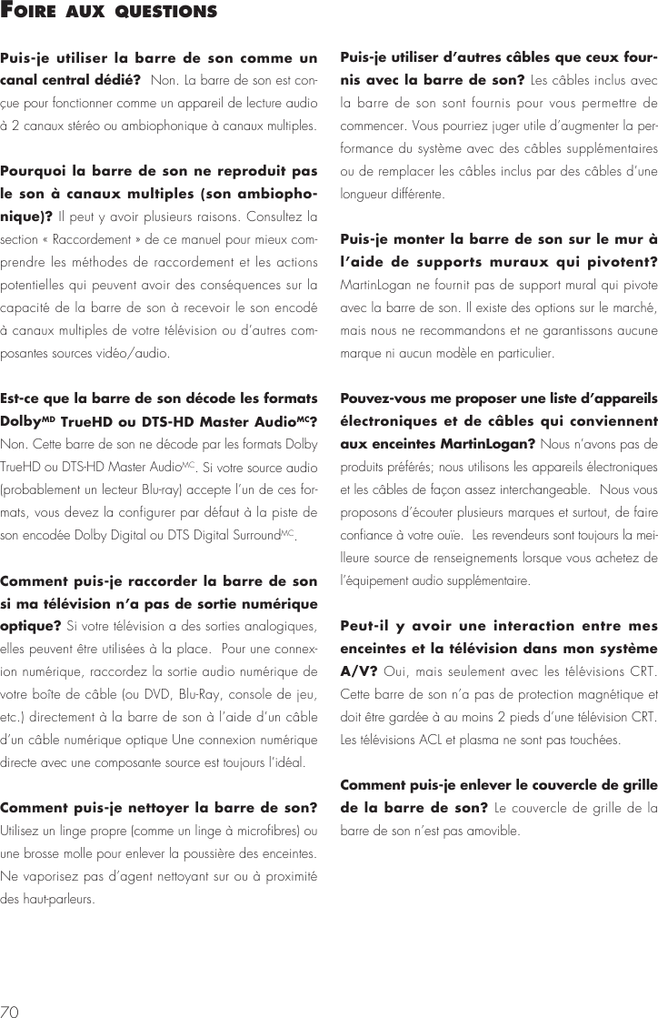 70Puis-je utiliser la barre de son comme un canal central d&eacute;di&eacute;?  Non. La barre de son est con-&ccedil;ue pour fonctionner comme un appareil de lecture audio &agrave; 2 canaux st&eacute;r&eacute;o ou ambiophonique &agrave; canaux multiples.Pourquoi la barre de son ne reproduit pas le son &agrave; canaux multiples (son ambiopho-nique)? Il peut y avoir plusieurs raisons. Consultez la section &laquo; Raccordement &raquo; de ce manuel pour mieux com-prendre les m&eacute;thodes de raccordement et les actions potentielles qui peuvent avoir des cons&eacute;quences sur la capacit&eacute; de la barre de son &agrave; recevoir le son encod&eacute; &agrave; canaux multiples de votre t&eacute;l&eacute;vision ou d&rsquo;autres com-posantes sources vid&eacute;o/audio.Est-ce que la barre de son d&eacute;code les formats DolbyMD TrueHD ou DTS-HD Master AudioMC? Non. Cette barre de son ne d&eacute;code par les formats Dolby TrueHD ou DTS-HD Master AudioMC. Si votre source audio (probablement un lecteur Blu-ray) accepte l&rsquo;un de ces for-mats, vous devez la configurer par d&eacute;faut &agrave; la piste de son encod&eacute;e Dolby Digital ou DTS Digital SurroundMC.Comment puis-je raccorder la barre de son si ma t&eacute;l&eacute;vision n&rsquo;a pas de sortie num&eacute;rique optique? Si votre t&eacute;l&eacute;vision a des sorties analogiques, elles peuvent &ecirc;tre utilis&eacute;es &agrave; la place.  Pour une connex-ion num&eacute;rique, raccordez la sortie audio num&eacute;rique de votre bo&icirc;te de c&acirc;ble (ou DVD, Blu-Ray, console de jeu, etc.) directement &agrave; la barre de son &agrave; l&rsquo;aide d&rsquo;un c&acirc;ble d&rsquo;un c&acirc;ble num&eacute;rique optique Une connexion num&eacute;rique directe avec une composante source est toujours l&rsquo;id&eacute;al.Comment puis-je nettoyer la barre de son? Utilisez un linge propre (comme un linge &agrave; microfibres) ou une brosse molle pour enlever la poussi&egrave;re des enceintes.  Ne vaporisez pas d&rsquo;agent nettoyant sur ou &agrave; proximit&eacute; des haut-parleurs.Puis-je utiliser d&rsquo;autres c&acirc;bles que ceux four-nis avec la barre de son? Les c&acirc;bles inclus avec la barre de son sont fournis pour vous permettre de commencer. Vous pourriez juger utile d&rsquo;augmenter la per-formance du syst&egrave;me avec des c&acirc;bles suppl&eacute;mentaires ou de remplacer les c&acirc;bles inclus par des c&acirc;bles d&rsquo;une longueur diff&eacute;rente.Puis-je monter la barre de son sur le mur &agrave; l&rsquo;aide de supports muraux qui pivotent? MartinLogan ne fournit pas de support mural qui pivote avec la barre de son. Il existe des options sur le march&eacute;, mais nous ne recommandons et ne garantissons aucune marque ni aucun mod&egrave;le en particulier.Pouvez-vous me proposer une liste d&rsquo;appareils &eacute;lectroniques et de c&acirc;bles qui conviennent aux enceintes MartinLogan? Nous n&rsquo;avons pas de produits pr&eacute;f&eacute;r&eacute;s; nous utilisons les appareils &eacute;lectroniques et les c&acirc;bles de fa&ccedil;on assez interchangeable.  Nous vous proposons d&rsquo;&eacute;couter plusieurs marques et surtout, de faire confiance &agrave; votre ou&iuml;e.  Les revendeurs sont toujours la mei-lleure source de renseignements lorsque vous achetez de l&rsquo;&eacute;quipement audio suppl&eacute;mentaire.Peut-il y avoir une interaction entre mes enceintes et la t&eacute;l&eacute;vision dans mon syst&egrave;me A/V? Oui, mais seulement avec les t&eacute;l&eacute;visions CRT. Cette barre de son n&rsquo;a pas de protection magn&eacute;tique et doit &ecirc;tre gard&eacute;e &agrave; au moins 2 pieds d&rsquo;une t&eacute;l&eacute;vision CRT. Les t&eacute;l&eacute;visions ACL et plasma ne sont pas touch&eacute;es.Comment puis-je enlever le couvercle de grille de la barre de son? Le couvercle de grille de la barre de son n&rsquo;est pas amovible.foIre aux questIons