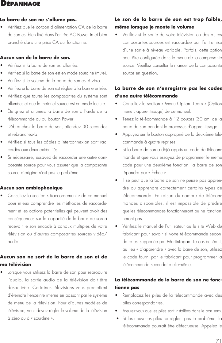 71La barre de son ne s&rsquo;allume pas.&bull;  V&eacute;rifiez que le cordon d&rsquo;alimentation CA de la barre de son est bien fix&eacute; dans l&rsquo;entr&eacute;e AC Power In et bien branch&eacute; dans une prise CA qui fonctionne.Aucun son de la barre de son. &bull;  V&eacute;rifiez si la barre de son est allum&eacute;e. &bull;  V&eacute;rifiez si la barre de son est en mode sourdine (mute). &bull;  V&eacute;rifiez si le volume de la barre de son est &agrave; z&eacute;ro. &bull;  V&eacute;rifiez si la barre de son est r&eacute;gl&eacute;e &agrave; la bonne entr&eacute;e. &bull;  V&eacute;rifiez que toutes les composantes du syst&egrave;me sont allum&eacute;es et que le mat&eacute;riel source est en mode lecture. &bull;  &Eacute;teignez et allumez la barre de son &agrave; l&rsquo;aide de la t&eacute;l&eacute;commande ou du bouton Power. &bull;  D&eacute;branchez la barre de son, attendez 30 secondes et rebranchez-la. &bull;  V&eacute;rifiez si tous les c&acirc;bles d&rsquo;interconnexion sont rac-cord&eacute;s aux deux extr&eacute;mit&eacute;s. &bull;  Si n&eacute;cessaire, essayez de raccorder une autre com-posante source pour vous assurer que la composante source d&rsquo;origine n&rsquo;est pas le probl&egrave;me.Aucun son ambiophonique &bull;  Consultez la section &laquo; Raccordement &raquo; de ce manuel pour mieux comprendre les m&eacute;thodes de raccorde-ment et les options potentielles qui peuvent avoir des cons&eacute;quences sur la capacit&eacute; de la barre de son &agrave; recevoir le son encod&eacute; &agrave; canaux multiples de votre t&eacute;l&eacute;vision ou d&rsquo;autres composantes sources vid&eacute;o/audio.Aucun son ne sort de la barre de son et de ma t&eacute;l&eacute;vision &bull;  Lorsque vous utilisez la barre de son pour reproduire l&rsquo;audio, la sortie audio de la t&eacute;l&eacute;vision doit &ecirc;tre d&eacute;sactiv&eacute;e. Certaines t&eacute;l&eacute;visions vous permettent d&rsquo;&eacute;teindre l&rsquo;enceinte interne en passant par le syst&egrave;me de menu de la t&eacute;l&eacute;vision. Pour d&rsquo;autres mod&egrave;les de t&eacute;l&eacute;vision, vous devez r&eacute;gler le volume de la t&eacute;l&eacute;vision &agrave; z&eacute;ro ou &agrave; &laquo; sourdine &raquo;.Le son de la barre de son est trop faible, m&ecirc;me lorsque je monte le volume &bull;  V&eacute;rifiez si la sortie de votre t&eacute;l&eacute;vision ou des autres composantes sources est raccord&eacute;e par l&rsquo;entremise d&rsquo;une sortie &agrave; niveau variable. Parfois, cette option peut &ecirc;tre configur&eacute;e dans le menu de la composante source. Veuillez consulter le manuel de la composante source en question.La barre de son n&rsquo;enregistre pas les codes d&rsquo;une autre t&eacute;l&eacute;commande  &bull;  Consultez la section &laquo; Menu Option: Learn &raquo; (Option menu : apprentissage) de ce manuel. &bull;  Tenez la t&eacute;l&eacute;commande &agrave; 12 pouces (30 cm) de la barre de son pendant le processus d&rsquo;apprentissage. &bull;  Appuyez sur le bouton appropri&eacute; de la deuxi&egrave;me t&eacute;l&eacute;-commande &agrave; quatre reprises. &bull;  Si la barre de son a d&eacute;j&agrave; appris un code de t&eacute;l&eacute;com-mande et que vous essayez de programmer le m&ecirc;me code pour une deuxi&egrave;me fonction, la barre de son r&eacute;pondra par &laquo; &Eacute;chec &raquo;. &bull;  Il se peut que la barre de son ne puisse pas appren-dre ou apprendre correctement certains types de t&eacute;l&eacute;commande. En raison du nombre de t&eacute;l&eacute;com-mandes disponibles, il est impossible de pr&eacute;dire quelles t&eacute;l&eacute;commandes fonctionneront ou ne fonction-neront pas. &bull;  V&eacute;rifiez le manuel de l&rsquo;utilisateur ou le site Web du fabricant pour savoir si votre t&eacute;l&eacute;commande secon-daire est support&eacute;e par MartinLogan. Le cas &eacute;ch&eacute;ant, au lieu &laquo; d&rsquo;apprendre &raquo; avec la barre de son, utilisez le code fourni par le fabricant pour programmer la t&eacute;l&eacute;commande secondaire elle-m&ecirc;me.La t&eacute;l&eacute;commande de la barre de son ne fonc-tionne pas &bull;  Remplacez les piles de la t&eacute;l&eacute;commande avec des piles correspondantes. &bull;  Assurez-vous que les piles sont install&eacute;es dans le bon sens. &bull;  Si les nouvelles piles ne r&egrave;glent pas le probl&egrave;me, la t&eacute;l&eacute;commande pourrait &ecirc;tre d&eacute;fectueuse. Appelez le d&eacute;Pannage