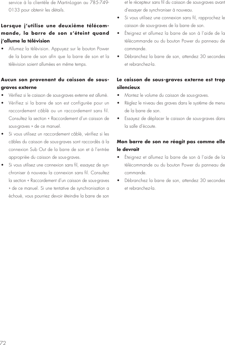72service &agrave; la client&egrave;le de MartinLogan au 785-749-0133 pour obtenir les d&eacute;tails. Lorsque j&rsquo;utilise une deuxi&egrave;me t&eacute;l&eacute;com-mande, la barre de son s&rsquo;&eacute;teint quand j&rsquo;allume la t&eacute;l&eacute;vision &bull;  Allumez la t&eacute;l&eacute;vision. Appuyez sur le bouton Power de la barre de son afin que la barre de son et la t&eacute;l&eacute;vision soient allum&eacute;es en m&ecirc;me temps.Aucun son provenant du caisson de sous-graves externe &bull;  V&eacute;rifiez si le caisson de sous-graves externe est allum&eacute;. &bull;  V&eacute;rifiez si la barre de son est configur&eacute;e pour un raccordement c&acirc;bl&eacute; ou un raccordement sans fil. Consultez la section &laquo; Raccordement d&rsquo;un caisson de sous-graves &raquo; de ce manuel. &bull;  Si vous utilisez un raccordement c&acirc;bl&eacute;, v&eacute;rifiez si les c&acirc;bles du caisson de sous-graves sont raccord&eacute;s &agrave; la connexion Sub Out de la barre de son et &agrave; l&rsquo;entr&eacute;e appropri&eacute;e du caisson de sous-graves. &bull;  Si vous utilisez une connexion sans fil, essayez de syn-chroniser &agrave; nouveau la connexion sans fil. Consultez la section &laquo; Raccordement d&rsquo;un caisson de sous-graves &raquo; de ce manuel. Si une tentative de synchronisation a &eacute;chou&eacute;, vous pourriez devoir &eacute;teindre la barre de son et le r&eacute;cepteur sans fil du caisson de sous-graves avant d&rsquo;essayer de synchroniser &agrave; nouveau. &bull;  Si vous utilisez une connexion sans fil, rapprochez le caisson de sous-graves de la barre de son. &bull;  &Eacute;teignez et allumez la barre de son &agrave; l&rsquo;aide de la t&eacute;l&eacute;commande ou du bouton Power du panneau de commande. &bull;  D&eacute;branchez la barre de son, attendez 30 secondes et rebranchez-la.Le caisson de sous-graves externe est trop silencieux &bull;  Montez le volume du caisson de sous-graves. &bull;  R&eacute;glez le niveau des graves dans le syst&egrave;me de menu de la barre de son. &bull;  Essayez de d&eacute;placer le caisson de sous-graves dans la salle d&rsquo;&eacute;coute.Mon barre de son ne r&eacute;agit pas comme elle le devrait &bull;  &Eacute;teignez et allumez la barre de son &agrave; l&rsquo;aide de la t&eacute;l&eacute;commande ou du bouton Power du panneau de commande. &bull;  D&eacute;branchez la barre de son, attendez 30 secondes et rebranchez-la.