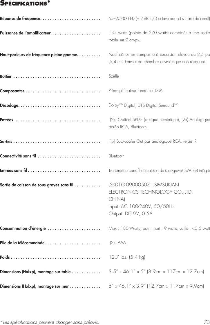 73sP&eacute;cIfIcatIons*R&eacute;ponse de fr&eacute;quence.........................Puissance de l&rsquo;amplificateur ....................Haut-parleurs de fr&eacute;quence pleine gamme..........Bo&icirc;tier ....................................Composantes ...............................D&eacute;codage..................................Entr&eacute;es....................................Sorties ....................................Connectivit&eacute; sans fil ..........................Entr&eacute;es sans fil ..............................Sortie de caisson de sous-graves sans fil ...........Consommation d&rsquo;&eacute;nergie  ......................Pile de la t&eacute;l&eacute;commande .......................Poids .....................................Dimensions (Hxlxp), montage sur table ............ Dimensions (Hxlxp), montage sur mur .............65&ndash;20 000 Hz (&plusmn; 2 dB 1/3 octave adouci sur axe de canal) 135 watts (pointe de 270 watts) combin&eacute;s &agrave; une sortie totale sur 9 amps. Neuf c&ocirc;nes en composite &agrave; excursion &eacute;lev&eacute;e de 2,5 po (6,4 cm) Format de chambre asym&eacute;trique non r&eacute;sonant.  Scell&eacute;Pr&eacute;amplificateur fond&eacute; sur DSP. DolbyMD Digital, DTS Digital SurroundMC  (2x) Optical SPDIF (optique num&eacute;rique), (2x) Analogique st&eacute;r&eacute;o RCA, Bluetooth,(1x) Subwoofer Out par analogique RCA, relais IRBluetoothTransmetteur sans fil de caisson de sous-graves SWT-SB int&eacute;gr&eacute;(SK01G-0900050Z : SIMSUKIAN ELECTRONICS TECHNOLOGY CO.,LTD, CHINA) Input: AC 100-240V, 50/60Hz Output: DC 9V, 0.5AMax : 180 Watts, point mort : 9 watts, veille : <0,5 watt  (2x) AAA12.7 lbs. (5.4 kg)3.5&rdquo; x 46.1&rdquo; x 5&rdquo; (8.9cm x 117cm x 12.7cm)5&rdquo; x 46.1&rdquo; x 3.9&rdquo; (12.7cm x 117cm x 9.9cm)*Les sp&eacute;cifications peuvent changer sans pr&eacute;avis.