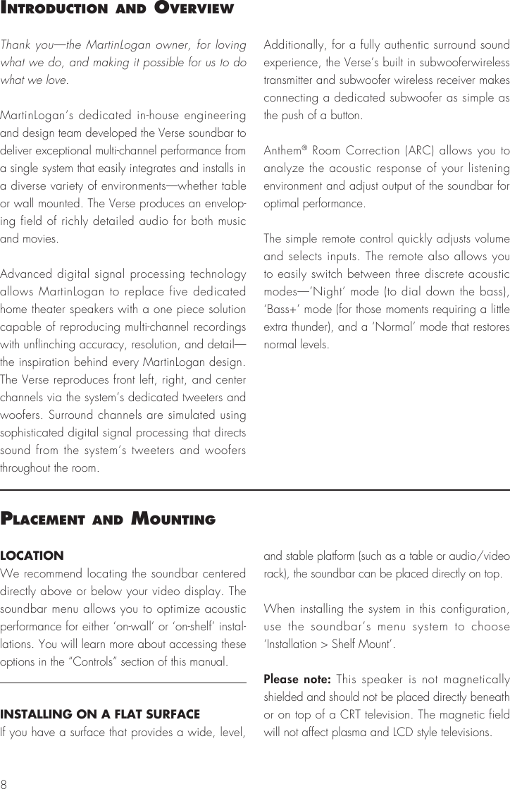 8IntroductIon and overvIewThank you&mdash;the MartinLogan owner, for loving what we do, and making it possible for us to do what we love. MartinLogan&rsquo;s dedicated in-house engineering and design team developed the Verse soundbar to deliver exceptional multi-channel performance from a single system that easily integrates and installs in a diverse variety of environments&mdash;whether table or wall mounted. The Verse produces an envelop-ing field of richly detailed audio for both music and movies.Advanced digital signal processing technology allows MartinLogan to replace five dedicated home theater speakers with a one piece solution capable of reproducing multi-channel recordings with unflinching accuracy, resolution, and detail&mdash;the inspiration behind every MartinLogan design. The Verse reproduces front left, right, and center channels via the system&rsquo;s dedicated tweeters and woofers. Surround channels are simulated using sophisticated digital signal processing that directs sound from the system&rsquo;s tweeters and woofers throughout the room.Additionally, for a fully authentic surround sound experience, the Verse&rsquo;s built in subwooferwireless transmitter and subwoofer wireless receiver makes connecting a dedicated subwoofer as simple as the push of a button.Anthem&reg; Room Correction (ARC) allows you to analyze the acoustic response of your listening environment and adjust output of the soundbar for optimal performance.The simple remote control quickly adjusts volume and selects inputs. The remote also allows you to easily switch between three discrete acoustic modes&mdash;&rsquo;Night&rsquo; mode (to dial down the bass), &lsquo;Bass+&rsquo; mode (for those moments requiring a little extra thunder), and a &lsquo;Normal&rsquo; mode that restores normal levels.Placement and mountIngLOCATIONWe recommend locating the soundbar centered directly above or below your video display. The soundbar menu allows you to optimize acoustic performance for either &lsquo;on-wall&rsquo; or &lsquo;on-shelf&rsquo; instal-lations. You will learn more about accessing these options in the &ldquo;Controls&rdquo; section of this manual.INSTALLING ON A FLAT SURFACEIf you have a surface that provides a wide, level, and stable platform (such as a table or audio/video rack), the soundbar can be placed directly on top.When installing the system in this configuration, use the soundbar&rsquo;s menu system to choose  &lsquo;Installation > Shelf Mount&rsquo;.Please note: This speaker is not magnetically shielded and should not be placed directly beneath or on top of a CRT television. The magnetic field will not affect plasma and LCD style televisions.
