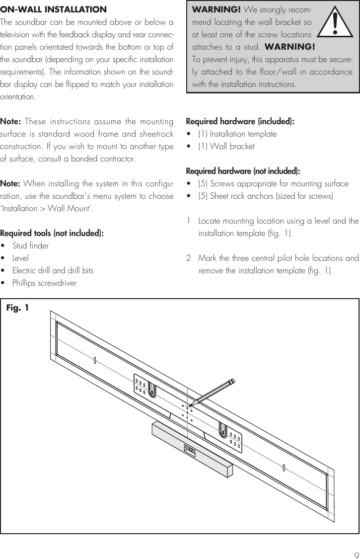 9ON-WALL INSTALLATIONThe soundbar can be mounted above or below a television with the feedback display and rear connec-tion panels orientated towards the bottom or top of the soundbar (depending on your specific installation requirements). The information shown on the sound-bar display can be flipped to match your installation orientation.Note: These instructions assume the mounting surface is standard wood frame and sheetrock construction. If you wish to mount to another type of surface, consult a bonded contractor.Note: When installing the system in this configu-ration, use the soundbar&rsquo;s menu system to choose &lsquo;Installation > Wall Mount&rsquo;.Required tools (not included):&bull;  Stud finder&bull; Level&bull;  Electric drill and drill bits&bull;  Phillips screwdriverRequired hardware (included):&bull;  (1) Installation template&bull;  (1) Wall bracketRequired hardware (not included):&bull;  (5) Screws appropriate for mounting surface&bull;  (5) Sheet rock anchors (sized for screws)1  Locate mounting location using a level and the installation template (fig. 1). 2  Mark the three central pilot hole locations and remove the installation template (fig. 1).Fig. 1WARNING! We strongly recom-mend locating the wall bracket so at least one of the screw locations attaches to a stud. WARNING! To prevent injury, this apparatus must be secure-ly attached to the floor/wall in accordance with the installation instructions.