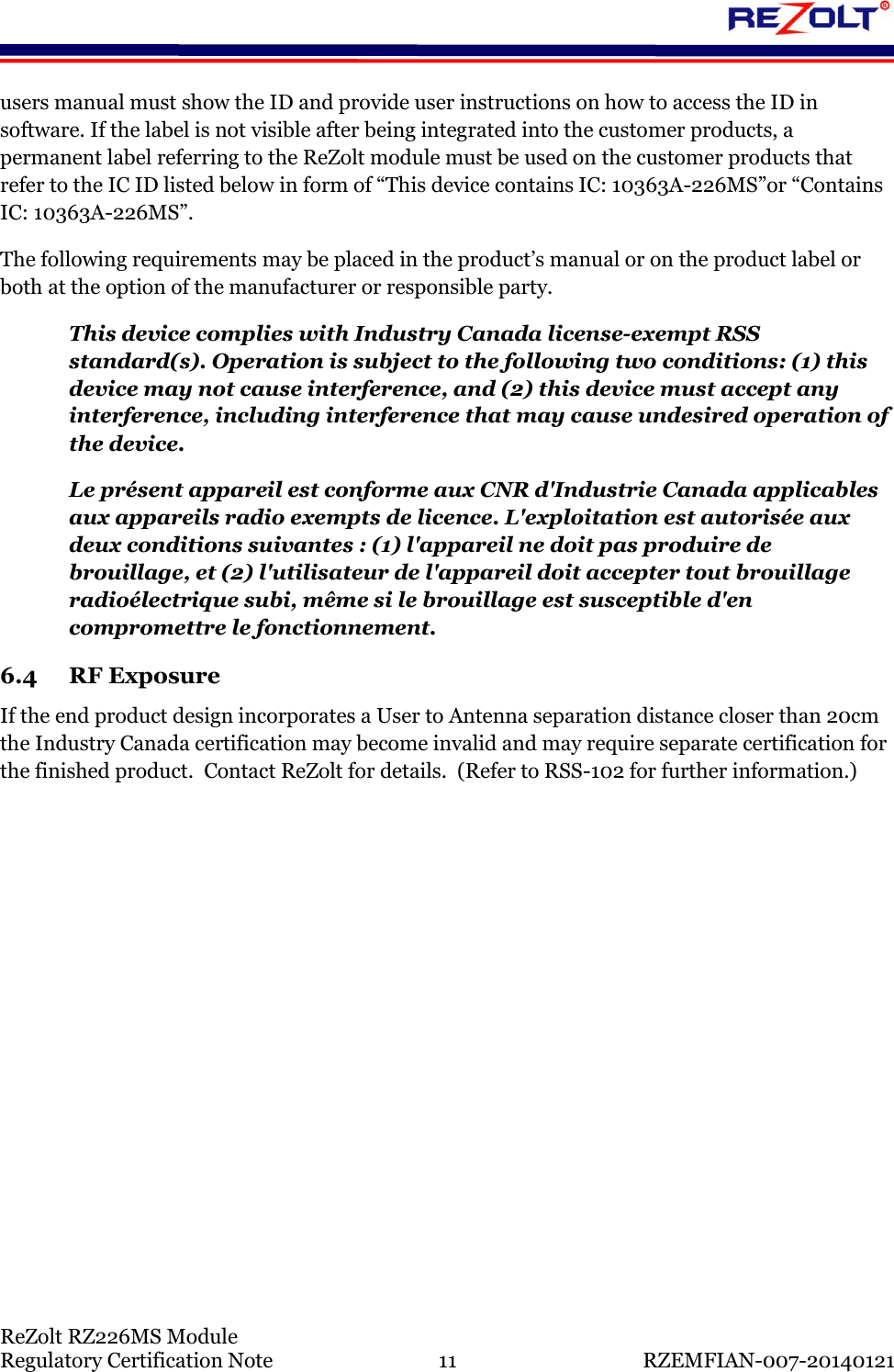    ReZolt RZ226MS Module Regulatory Certification Note  11  RZEMFIAN-007-20140121 users manual must show the ID and provide user instructions on how to access the ID in software. If the label is not visible after being integrated into the customer products, a permanent label referring to the ReZolt module must be used on the customer products that refer to the IC ID listed below in form of &ldquo;This device contains IC: 10363A-226MS&rdquo;or &ldquo;Contains IC: 10363A-226MS&rdquo;. The following requirements may be placed in the product&rsquo;s manual or on the product label or both at the option of the manufacturer or responsible party. This device complies with Industry Canada license-exempt RSS standard(s). Operation is subject to the following two conditions: (1) this device may not cause interference, and (2) this device must accept any interference, including interference that may cause undesired operation of the device. Le pr&eacute;sent appareil est conforme aux CNR d'Industrie Canada applicables aux appareils radio exempts de licence. L'exploitation est autoris&eacute;e aux deux conditions suivantes : (1) l'appareil ne doit pas produire de brouillage, et (2) l'utilisateur de l'appareil doit accepter tout brouillage radio&eacute;lectrique subi, m&ecirc;me si le brouillage est susceptible d'en compromettre le fonctionnement. 6.4 RF Exposure If the end product design incorporates a User to Antenna separation distance closer than 20cm the Industry Canada certification may become invalid and may require separate certification for the finished product.  Contact ReZolt for details.  (Refer to RSS-102 for further information.)     