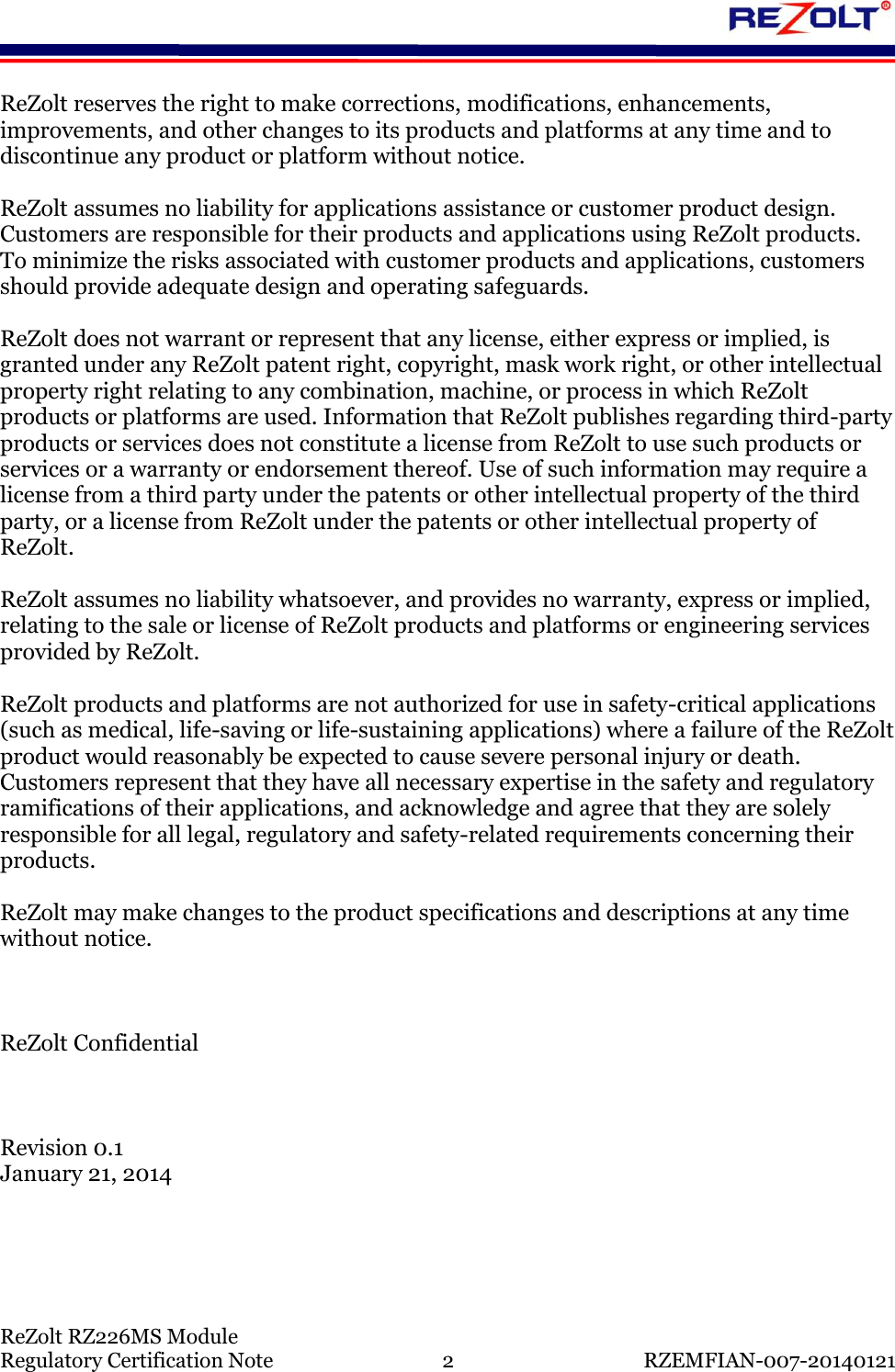    ReZolt RZ226MS Module Regulatory Certification Note  2  RZEMFIAN-007-20140121 ReZolt reserves the right to make corrections, modifications, enhancements, improvements, and other changes to its products and platforms at any time and to discontinue any product or platform without notice.   ReZolt assumes no liability for applications assistance or customer product design. Customers are responsible for their products and applications using ReZolt products.  To minimize the risks associated with customer products and applications, customers should provide adequate design and operating safeguards.  ReZolt does not warrant or represent that any license, either express or implied, is granted under any ReZolt patent right, copyright, mask work right, or other intellectual property right relating to any combination, machine, or process in which ReZolt products or platforms are used. Information that ReZolt publishes regarding third-party products or services does not constitute a license from ReZolt to use such products or services or a warranty or endorsement thereof. Use of such information may require a license from a third party under the patents or other intellectual property of the third party, or a license from ReZolt under the patents or other intellectual property of ReZolt.  ReZolt assumes no liability whatsoever, and provides no warranty, express or implied, relating to the sale or license of ReZolt products and platforms or engineering services provided by ReZolt.  ReZolt products and platforms are not authorized for use in safety-critical applications (such as medical, life-saving or life-sustaining applications) where a failure of the ReZolt product would reasonably be expected to cause severe personal injury or death.  Customers represent that they have all necessary expertise in the safety and regulatory ramifications of their applications, and acknowledge and agree that they are solely responsible for all legal, regulatory and safety-related requirements concerning their products.  ReZolt may make changes to the product specifications and descriptions at any time without notice.    ReZolt Confidential    Revision 0.1 January 21, 2014    