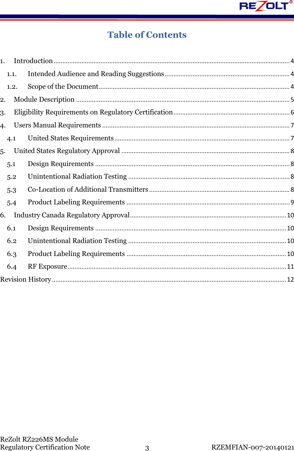    ReZolt RZ226MS Module Regulatory Certification Note  3  RZEMFIAN-007-20140121 Table of Contents  1. Introduction ........................................................................................................................................ 4 1.1. Intended Audience and Reading Suggestions ........................................................................ 4 1.2. Scope of the Document .............................................................................................................. 4 2. Module Description ........................................................................................................................... 5 3. Eligibility Requirements on Regulatory Certification ................................................................... 6 4. Users Manual Requirements ............................................................................................................ 7 4.1 United States Requirements ..................................................................................................... 7 5. United States Regulatory Approval ................................................................................................. 8 5.1 Design Requirements ................................................................................................................ 8 5.2 Unintentional Radiation Testing ............................................................................................. 8 5.3 Co-Location of Additional Transmitters ................................................................................. 8 5.4 Product Labeling Requirements .............................................................................................. 9 6. Industry Canada Regulatory Approval .......................................................................................... 10 6.1 Design Requirements .............................................................................................................. 10 6.2 Unintentional Radiation Testing ........................................................................................... 10 6.3 Product Labeling Requirements ............................................................................................ 10 6.4 RF Exposure .............................................................................................................................. 11 Revision History ....................................................................................................................................... 12      